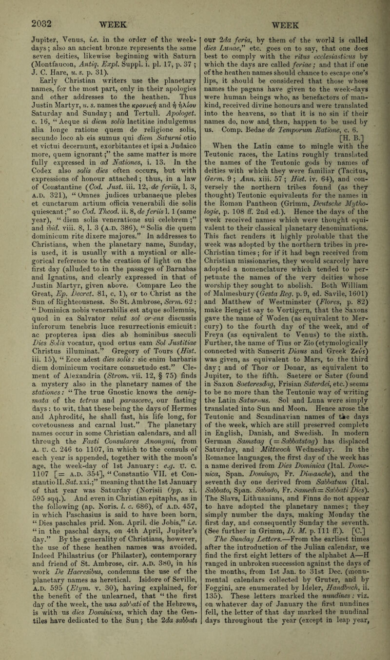 Jupiter, Venus, i.e. in the order of the week- days ; also an ancient bronze represents the same seven deities, likewise beginning with Saturn (Montfaucon, Antiq. Expl. Suppi. i. pi. 17, p. 37 ; J. C. Hare, u. s. p. 31). Early Christian writers use the planetaiy names, for the most part, only in their apologies and other addresses to the heathen. Thus Justin Martyr, u. s. names the KpoviK-f] and ^ T)\iov Saturday and Sunday; and Tertull. Apologet. c. 16, “Aeque si diem solis laetitiae indulgemus alia longe ratione quem de religione solis, secundo loco ab eis sumus qui diem Saturni otio et victui decernunt, exorbitantes et ipsi a Judaico more, quem ignorantthe same matter is more fully expressed in ad Nationes, i. 13. In the Codex also solis dies often occurs, but with expressions of honour attached; thus, in a law of Constantine (Cod. Just. iii. 12,.de/mVs, 1. 3, A.D. 321), “ Omnes judices urbanaeque plebes et cunctarum artium officia venei’abili die solis quiescantso Cod. Theod. ii. 8, de feriis 1. 1 (same year), “ diem solis veneratione sui celebrem and ibid. viii. 8, 1. 3 (A.D. 386), “Solis die quem dominicum rite dixere majores.” In addresses to Christians, when the planetary name, Sunday, is used, it is usually with a mystical or alle- gorical reference to the creation of light on the first day (alluded to in the passages of Barnabas and Ignatius, and clearly expressed in that of Justin Martyr, given above. Compare Leo the Great, Ep. Decret. 81, c. 1), or to Christ as the Sun of Righteousness. So St. Ambrose, Serm. 62 : “ Dominica nobis venerabilis est atque sollemnis, quod in ea Salvator velut sol ov ens discussis inferorum tenebris luce resurrectionis emicuit: ac propterea ipsa dies ab hominibus saeculi Dies Solis vocatur, quod ortus earn Sol Justitiae Christus illuminat.” Gregory of Tours (Ifist. iii. 15), “ Ecce adest dies solis: sic enim barbains diem dominicum vocitare consuetude est.” Cle- ment of Alexandria (Strom, vii. 12, § 75) finds a mystery also in the planetary names of the stationes: “The true Gnostic knows the aenig- mata of the tetras and parasceve, our fasting days : to wit, that these being the days of Hermes and Aphrodite, he shall fast, his life long, for covetousness and carnal lust.” The planetary names occur in some Christian calendars, and all through the Fasti Consulares Anonymi, from A. u. C. 246 to 1107, in which to the consuls of each year is appended, together with the moon’s age, the week-day of 1 st January: e.g. U. C. 1107 [= A.D. 354], “ Constautio VII. et Con- stantin II. Cafixxi.;” meaning that the 1st January of that year was Saturday (Norisii 0pp. xi. 695 sqq.). And even in Christian epitaphs, as in the following (ap. Noris. 1. c. 686), of a.d. 457, in which Paschasius is said to have been born, “ Dies paschales prid. Non. April, die Jobis,” i.e. “ in the paschal days, on 4th April, Jupiter’s day.” By the generality of Christians, however, the use of these heathen names was avoided. Indeed Philastrius (or Philaster), contemporary and friend of St. Ambrose, cir. A.D. 3k0, in his work De Haeresihus, condemns the use of the planetary names as heretical. Isidore of Seville, A.D. 595 (Etym. v. 30), having explained, for the benefit of the unlearned, that “ the first day of the week, the una sab’iati of the Hebrews, is with us dies Dominions, which day the Gen- tiles have dedicated to the Sun; the 2da sabbati our 2da feria, by them of the world is called dies Lunae,’' etc. goes on to say, that one does best to comply with the ritus ecclesiasticus by which the days are called feriae; and that if one of the heathen names should chance to escape one’s lips, it should be considered that those whose names the pagans have given to the week-days were human beings who, as benefactors of man- kind, received divine honours and were translated into the heavens, so that it is no sin if their names do, now and. then, happen to be used by us. Comp. Bedae de Temporum Ratione, c. 6. [H. B.] When the Latin came to mingle with the Teutonic races, the Latins roughly translated the names of the Teutonic gods by names of deities with which they were familiar (Tacitus, Germ. 9 ; Ann. xiii. 57 ; Hist. iv. 64), and con- versely the northern tribes found (as they thought) Teutonic equivalents for the names in the Roman Pantheon (Grimm, Deutsche Mytho- logie, p. 108 ff. 2nd ed.). Hence the days of the week received names which were thought equi- valent to their classical jdanetary denominations. This fact renders it highly probable that the week was adopted by the northern tribes in pre- Christian times ; for if it had begn received from Christian missionaries, they would scarcely have adopted a nomenclature which tended to per- petuate the names of the very deities whose worship they sought to abolish. Both William of Malmesbury (Gesta Reg. p. 9, ed. Savile, 1601) and Matthew of Westminster (Flores, p. 82) make Hengist say to Vortigern, that the Saxons gave the name of Woden (as equivalent to Mer- cury) to the fourth day of the week, and of Freya (as equivalent to Venus) to the sixth. Further, the name of Tius or Zio (etymologically connected with Sanscrit Diaus and Greek Zeus) was given, as equivalent to Mars, to the third day; and of Thor or Donar, as equivalent to Jupiter, to the fifth. Saetere or Sater (found in Saxon Sueteresdag, Frisian Suterdei, etc.) seems to be no more than the Teutonic way of writing the Latin Satumus. Sol and Luna were simply translated into Sun and Moon. Hence arose the Teutonic and Scandinavian names of the days of the week, which are still preserved complete in English, Danish, and Swedish. In modern German Samstag ( = Sabbatstag) has displaced Saturday, and Mittwoch Wednesday. In the Romance languages, the first day of the week has a name derived from Dies Dominica (Ital. Domi- nica, Span. Domingo, Fr. Dimanche), and the seventh day one derived from Sabbatum (Ital. Sabbato, Span. Sabado, ¥r. Samedi=. Sabbati Dies'). The Slavs, Lithuanians, and Finns do not appear to have adopted the planetary names; they simply number the days, making Monday the first day, and consequently Sunday the seventh. (See further in Grimm, D. M. p. Ill ff.). [C.] The Sunday Letters.—From the earliest times after the introduction of the Julian calendar, we find the first eight letters of the alphabet A—H ranged in unbroken succession against the days of the months, from 1st Jan. to 31st Dec. (monu- mental calendars collected by Gruter, and by Foggini, are enumerated by Ideler, Handb'.ich, ii. 135). These letters marked the nundines: viz. on whatever day of January the first nundines fell, the letter of that day marked the nundinal days throughout the year (except in leap year,
