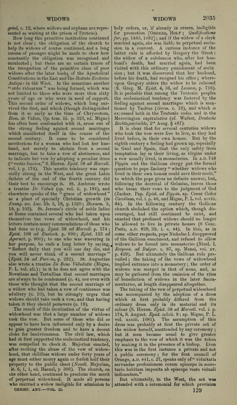 grini, c. 12, where widows and orphans are repre- sented as waiting at the prison of Proteus). How long this primitive institution continued is not clear ; the obligation of the church to help its widows of course continued, and a long catena of passages might be made to shew how constantly the obligation was recognised and inculcated ; but there are no certain traces of the recognition of the primitive class of poor widows after the later books of the Apostolical Constitutions in the East and the Statuta Ecdesiae Ardiqu ( in thfc West. In the meantime another “ ordo viduarum ” was being formed, which was not limited to those who were more than si.xty . years of age or who were in need of support. This second order of widows, which long sur- vived the first, and which (though distinguished from it so early as the time of Chrysostom, Horn, do Viduis, Op. tom. iii. p. 323, ed. Migne) has often been confounded with it, arose out of the strong feeling against second marriages which manifested itself in the course of the second century. It came to be considered meritorious for a woman who had lost her hus- band, not merely to abstain from a .second marriage, but to take a vow of abstinence, and to indicate her vow by adopting a peculiar dress (“ vestis fuscior,” S. Hieron. Epist. 38 ad Marcell. vol. i. p. 174). This ascetic tendency was espe- cially strong in the West, and the great Latin fathers of the end of the fourth century did their best to encourage it. St. Ambrose wrote a treatise Eg Viduis (op. vml. ii. p. 184), and elsewhere speaks of the “ grace of widowhood ” as a plant of specially Christian growth (in Evang. sec. Luc. lib. 3, 18, p. 1320; Hexaem. 5, 19, p. 105). St. Jerome’s circle of noble ladies at Rome contained several who had taken upon themselves tne vows of widowhood, and his letters contain many commendations of those who had done so (e.g. Epist. 38 ad Marcell. p. 174 ; Epist. 108 ad Eustoch. p. 690; Epist. 123 ad Ageruck. p. 900); to one who was wavering in her purpose, he ends a long letter by saying,, “Reflect daily that you Will one day die, and you will never think of a second marriage ” (Epist. 54 ad Furinm, p. 282). St. Augustine also wrote a treatise Be Bono Viduitatis (Migne, P. L. vol. xli.); in it he does not agree with the Novatians and Tertullian that second marriages are always to be condemned (c. 4), nor even with those who thought that the second marriage of a widow who had taken a vow of continence was adultery (c. 10), but he strongly urges that widows should take such a vow, and that having taken it they should persevere (c. 19). The result of this inculcation of the virtue of widowhood was that a large number of widows took the vow. But some of those who did so appear to have been influenced only by a desire to gain greater freedom and to have a decent cloke for lasciviousness. The civil law, which had at first supported the ecclesiastical tendency, was compelled to check it. Majorian enacted, after reciting the abuse of the vow of widow- hood, that childless widows under forty years of age must either marry again or forfeit half their property to the public chest (Novell. Majorian, it. 6, 1, 1, ed. Haenel, p 306). The church, on the other hand, continued to proclaim the merit of perpetual widowhood. It made all persons who married a widow ineligible for admission to CHRIST. ANT.—VOL. U. holy orders, or, if already in oraers, ineligible for promotion [Orders, Holt ; Qualifications for, pp. 1485, 1492] ; and if the widow of a clerk married again, she was liable to perpetual seclu- sion in a convent. A curious instance of the latter rule is afforded by Gregory the Great: the widow of a subdeacon who, after her hus- band’s death, had married again, had been visited with this ordinary punishment of seclu sion ; but it Avas discoA^ered that her husband, before his death, had resigned his office ; Avhere- upon Gregory orders the Avidow to be released \S. Greg. M. Ejnst. 4, 36, ad Leonem, p. 716). It is probable that among the 'feutonic peoples the ecclesiastical tendency Avas fostered by the feeling against second marriages which is men- tioned by Tacitus (Germ. c. 19), and Avhich is expressed both in the Teutonic codes and in the MeroAungian capitularies (cf. Walter, Deutsche Rechtsgeschichte, 2'® Ausg. § 487). It is clear that for seA'eral centuries Avidows who took the Amw were free to liA^e, as they had liA^ed before, in their oAvn houses. But by the eighth century a feeling had groAvn up, especially in Gaul and Spain, that the only safety from temptation lay in their living, as virgins under a vow usually liA^ed, in monasteries. In a.d. 748 Pippin and the Gallican clergy put the formal question to pope Zachary “ Avhether AvidoAvs Avho lived in their oAvn houses could saA^e their souls,” to which the pope giA'es no definite ansAver, but, folloAving the decretal of Gelasius, leaA'es those who break their vows to the judgment of God (Zachar. Pap. Epist. ad Pippin, ap. Cenni Codex Carolinus,\o\. i. p. 46, and Migne, P. L.vol. xcviii. 84). In the folloAving century the Gallican church abolished the option Avhich, though dis- couraged, had still continued to exist, and enacted that professed AvidoAvs should no longer be alloAved to live in priA^ate houses (6 Cone. Paris, A.D. 829, lib. i. c. 44). In this, as in some other respects, pope Nicholas I. disapproved of the Gallican enactment, and refused to allow Avidows to be forced into monasteries (Nicol. I. Respons. ad Bulgar. c. 87, ap. Mansi, vol. xv. p. 429). But ultimately the Gallican rule pre- vailed ; the taking of the a'ows of widowhood implied entrance into a monastery; the order of widoAvs Avas merged in that of nuns, and, as may be gathered from the omission of the rites of benediction of widoAvs in the later Sacra- mentaries, at length disappeared altogether. The taking of the voav of perpetual widowhood was accompanied by the adoption of a dress which at first probably differed from the ordinary dress only in its material and its colour (S. Hieron. Epist. 38 ad Marcell. Ami. i. p. 174, S. August. Epist. cclxii. 9; ap. Migne, P. L. vol. xxxiii. 1081). The assumption of this dress Avas probably at first the private act of the widoAV herself, unattended by any ceremony ; but it soon became usual to giAm greater emphasis to the vow of Avhich it was the token by making it in the presence of a bishop. EAmn this was in the first instance a private and not a public ceremony; for the first council of Orange, A.D. 441, c. 27, speaks only of “ viduitatis servandae professionem coram episcopo in secre- tario habitam imposita ab episcopo veste viduali indicandam.” But ultimately, in the West, the act was attended Avith a ceremonial for which provision 129