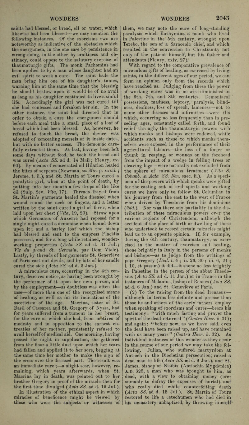 saints had blessed, oi* bread, oil or water, which likewise had been blessed—we may mention the following instances. Of the exorcisms two are noteworthy as indicative of the obstacles which the enei'gumen, in the one case by persistence in wrong-doing, in the other by craftiness and ob- stinacy, could oppose to the salutary exercise of thaumaturgic gifts. The monk Pachomius had been applied to by a man whose daughter had an evil spirit to work a cure. The saint bade the man bring him one of his daughter’s tunics, warning him at the same time that the blessing he should bestow upon it would be of no avail as long as his daughter continued to live a sinful life. Accordingly the girl was not cured till she had conlessed and forsaken her sin. In the other instance, the saint had directed that in order to obtain a cure the energumen should before each meal take a small piece of a loaf of bread which had been blessed. As, however, he refused to touch the bread, the device was adopted of concealing morsels of it inside dates, but with no better success. The demoniac care- fully extracted them. At last, having been left some days without food, he took the bread and was cured (Acte SS. ad d. 14 Mail; Fleury, xv. 60). By means of consecrated oil Hilarion healed the bites of serpents (Newman, on Mir. p. xxxii.; Jerome, t. ii.), and St. Martin of Tours cured a paralytic girl, when at the point of death, by putting into her mouth a few drops of the like oil (Sulp. Sev. Vita, 17). Threads frayed from St. Martin’s garments healed the diseased when wound round the neck or fingers, and a letter written by the saint cured a girl of fever, when laid upon her chest (TT'te, 19, 20). Straw upon which Germanus of Auxerre had reposed for a single night cured a demoniac when bound down upon it; and a barley loaf which the bishop had blessed and sent to the empress Placidia possessed, and for a long while retained, wonder- working properties (Acte SS. ad d. 31 Jul.; Vie du grand St. Germain, par Dom Viole). Lastly, by threads of her garments St. Genevieve of Paris cast out devils, and by bits of her candle cured the sick (Acte SS. ad d. 3 Jan.). A miraculous cure, occurring in the 4th cen- tury, de>erves notice, as having been wrought by the performer of it upon her own person, and by the employment—as doubtless was often the case—of more than one of the recognised means of healing, as Avell as for its indications of the asceticism of the age. Macrina, sister of St. Basil of Caesarea and St. Gregory of Nyssa, had for years suffered from a tumour in her breast, for the cure of which she had, from motives of modesty and in opposition to the earnest en- treaties of her mother’, persistently refused to avail herself of medical aid. One morning, having passed the night in supplication, she gathered from the floor a little dust upon which her tears had fallen and applied it to her sore, begging at the same time her mother to make the sign of the cross over the diseased part. The result was an immediate cure ;—a slight scar, however, re- maining, which years afterwards, when St. Macrina lay in death, was pointed out to her brother Gregory in proof of the miracle then for the first time divulged (Acte SS. ad d. 19 Jul.). In illustration of the ethical aspect in which miracles of beneficence might be viewed by those who were the subjects or witnesses of them, we may note the cure of long-standing paralysis which Euthymius, a monk who lived in Palestine in the 5th century, wrought upon Terebo, the son of a Saracenic chief, and which resulted in the conversion to Christianity not only of the patient himself, but his father and attendants (Fleury, xxiv. 27). With regard to the comparative prevalence of miraculous gifts of healing, as exercised by living saints, in the different ages of our period, we can form an opinion only from the records which have reached us. Judging from these the power of working cures was in no wise diminished in the 6th, 7th, and 8th centuries. Demoniacal possessions, madness, leprosy, paralysis, blind- ness, deafness, loss of speech, lameness—not to name other diseases and infirmities—were ills which, occurring no less frequently than in pre- ceding ages, constantly called forth, and found relief through,' the thaumaturgic powders with which monks and bishops were endowed, while accidents such as those to which monks them- selves were exposed in the performance of their agricultural labours—the loss of a finger or thumb in reaping, or wounds on the forehead from the impact of a wedge in felling trees or cleaving logs—were naturally not excluded from the sphere of miraculous treatment {Vita S. Columb. in Acte SS. Ben. saec. ii.). As a sj^eci- men of the powers with which rnonks w'ere gifted for the casting out of evil spirits and working cures we have only to follow St. Columban in his journey from the east to the Nvest of France when driven by Theodoric from his dominions (ibid.). Nor was there any partiality in the dis- tribution of these miraculous powers over the various regions of Christendom, although the accident of the place of birth or dw’elling of those who undertook to record certain miracles might lead us to an opposite opinion. If, for example, during the 6th century, thaumaturgy, as exer- cised in the matter of exorcism and healing, shone brightly in Italy in the persons of monks and bishops—as to judge from the writings of pope Gregory {Dial. i. 4 ; ii. 26, 30 ; iii. 6, 21 ; i. 10, et passim) it did—it shone no less brightly in Palestine in the person of the abbat Theodo- sius (Acte SS. ad d. 11 Jan.) or in France in the instances of Melanius, bishop of Rennes {Acta SS. ad d. 6 Jan.) and St. Genevieve of Paris. (2) To the raising from the dead Irenaeus—• although in terms less definite and precise than those he and others of the early fathers employ when speaking of exorcisms and cures—bears his testimony: “ with much fasting and prayer the spirit of the dead retiu-ned ” {Contra Haer. ii. 31); and again: “before now, as we have said, even the dead have been raised up, and have remained with us many years ” {Contra Haer. ii. 32). As individual instances of this wonder as they occur in the course of our period we may take the fol- lowing. Julian, who suffered martyrdom at Antioch in the Diocletian persecution, raised a dead man to life (Acte SS. ad d. 9 Jan.), and St. James, bishop of Nisibis (Antiochia Mygdonica) A.D. 325, a man who was b^^-ought to him, as dead, with a view to obtaining money (pre- sumably to defray the expenses of burial), and who really died while counterfeiting death (Acte SS. ad d. 15 Jul.). St. Martin of Tours restored to life a catechumen who had died in his monastery unbaptized, by throwing himself
