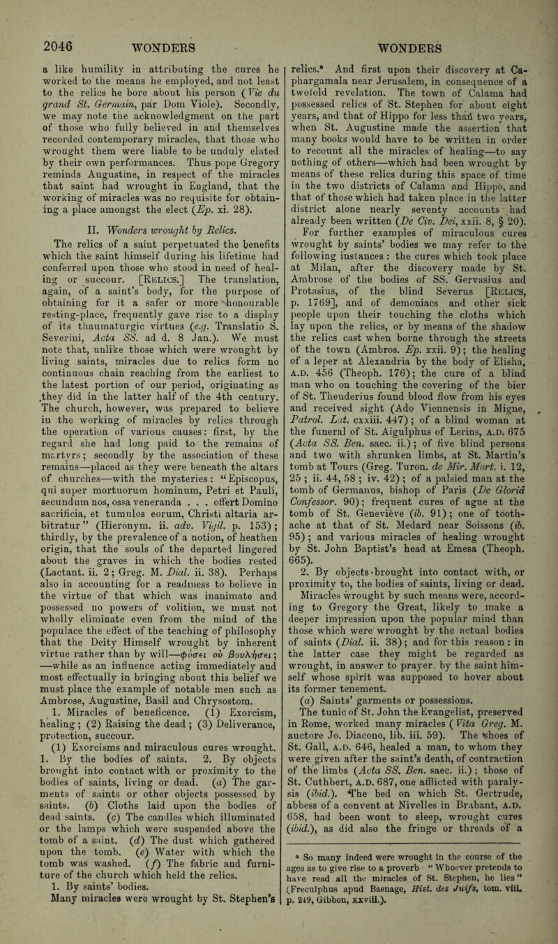 a like humility in attributing the cures he worked to the means he employed, and not least to the relics he bore about his person (Vie du grand St. Germain, par Dom Viole). Secondly, we may note the acknowledgment on the part of those who fully believed in and themselves recorded contemporary miracles, that those who wrought them were liable to be unduly elated by their own performances. Thus pope Gregory reminds Augustine, in respect of the miracles that saint had wrought in England, that the working of miracles was no requisite for obtain- ing a place amongst the elect {Ep. xi. 28). II. Wonders wrought by Relics. The relics of a saint perpetuated the benefits which the saint himself during his lifetime had conferred upon those who stood in need of heal- ing or succour. [RiiLics.] The translation, again, of a saint’s body, for the purpose of obtaining for it a safer or more honourable resting-place, frequently gave rise to a display of its thaumaturgic virtues (e.g. Translatio S. Severini, Acta SS. ad d. 8 Jan.). We must note that, unlike those which were wrought by living saints, miracles due to relics form no continuous chain reaching from the earliest to the latest portion of our period, originating as .they did in the latter half of the 4th century. The church, however, was prepared to believe in the working of miracles by relics through the operation of various causes: first, by the regard she had long paid to the remains of mr.rtyrs; secondly by the association of these remains—placed as they were beneath the altars of churches—with the mysteries: “Episcopus, qui super mortuorum hominum, Petri et Pauli, secundum nos, ossa veneranda . . . offert Domino sacrificia, et tumulos eorum, Christ! altaria ar- bitratur ” (Hieronym. ii. adv. Vigil, p. 153); thirdly, by the prevalence of a notion, of heathen origin, that the souls of the departed lingered about the graves in which the bodies rested (Lactant. ii. 2; Greg. M. Dial. ii. 38). Perhaps also in accounting for a readiness to believe in the virtue of that which was inanimate and possessed no powers of volition, we must not wholly eliminate even from the mind of the populace the effect of the teaching of philosophy that the Deity Himself wrought by inherent virtue rather than by will—(puaei ov ; —while as an influence acting immediately and most effectually in bringing about this belief we must place the example of notable men such as Ambrose, Augustine, Basil and Chrysostom. 1. Miracles of beneficence. (1) Exorcism, healing ; (2) Raising the dead ; (3) Deliverance, protection, succour. (1) Exorcisms and miraculous cures wrought. 1. By the bodies of saints. 2. By objects brought into contact with or proximity to the bodies of saints, living or dead, (a) The gar- ments of saints or other objects possessed by saints. (6) Cloths laid upon the bodies of dead saints, (c) The candles which illuminated or the lamps which were suspended above the tomb of a saint, (d) The dust which gathered upon the tomb, (p) Water with which the tomb was washed. (/) The fabric and furni- ture of the church which held the relics. 1. By saints’ bodies. Many miracles were wrought by St. Stephen's relics.* And first upon their discovery at Ca- phargamala near Jerusalem, in consequence of a twofold revelation. The town of Calama had possessed relics of St. Stephen for about eight years, and that of Hippo for less thaii two years, when St. Augustine made the assertion that many books would have to be written in order to recount all the miracles of healing—to say nothing of others—which had been wrought by means of these relics during this space of time in the two districts of Calama and Hippo, and that of those which had taken place in the latter district alone nearly seventy accounts had already been written (^De Civ. Dei, xxii. 8, § 20). For further examples of miraculous cures wrought by saints’ bodies we may refer to the following instances : the cures which took place at Milan, after the discovery made by St. Ambrose of the bodies of SS. Gervasius and Protasius, of the blind Severus [Relics, p. 1769], and of demoniacs and other sick people upon their touching the cloths which lay upon the relics, or by means of the shadow the relics cast when borne through the streets of the town (Ambros. Ep. xxii. 9); the healing of a leper at Alexandria by the body of Elisha, A.D. 456 (Theoph. 176); the cure of a blind man who on touching the covering of the bier of St. Theuderius found blood flow from his eyes and received sight (Ado Viennensis in Migne, Patrol. Lat. cxxiii. 447); of a blind woman at the funeral of St. Aigulphus of Lerins, a.d. 675 (^Acta SS. Ben. saec. ii.); of five blind persons and two with shrunken limbs, at St. Martin’s tomb at Tours (Greg. Turon. de Mir. Mart. i. 12, 25 ; ii. 44, 58 ; iv. 42) ; of a palsied man at the tomb of Germanus, bishop of Paris (^De Gloria Confessor. 90); frequent cures of ague at the tomb of St. Genevifeve (ib. 91); one of tooth- ache at that of St. Medard near Soissons (ib. 95) ; and various miracles of healing wrought by St. John Baptist’s head at Emesa (Theoph. 665). 2. By objects'brought into contact with, or proximity to, the bodies of saints, living or dead. Miracles wrought by such means were, accord- ing to Gregory the Great, likely to make a deeper impression upon the popular mind than those which were wrought by the actual bodies of saints (^Dial. ii. 38); and for this reason: in the latter case they might be regarded as wrought, in answer to prayer, by the saint him- self whose spirit was supposed to hover about its former tenement. (a) Saints’ garments or possessions. The tunic of St. John the Evangelist, preserved in Rome, worked many miracles ( Vita Greg. M. auctore Jo. Diacono, lib. iii. 59). The 'shoes of St. Gall, A.D. 646, healed a man, to whom they were given after the saint’s death, of contraction of the limbs (^Acta SS, Ben. saec. ii.) ; those of St. Cuthbert, A.D. 687, one afflicted with paraly- sis (ibid.), ^rhe bed on which St. Gertrude, abbess of a convent at Nivelles in Brabant, A.D. 658, had been wont to sleep, wrought cures (ibid.), as did also the fringe or threads of a “ So many indeed were wrought in the course of the ages as to give rise to a proverb ■ “ Whoever pretends to have read all the miracles of St. Stephen, he lies ” (^Freculphus apud Basnage, nisi, dts Juifs, tom. vlil, p. 249, Gibbon, xxviii.).