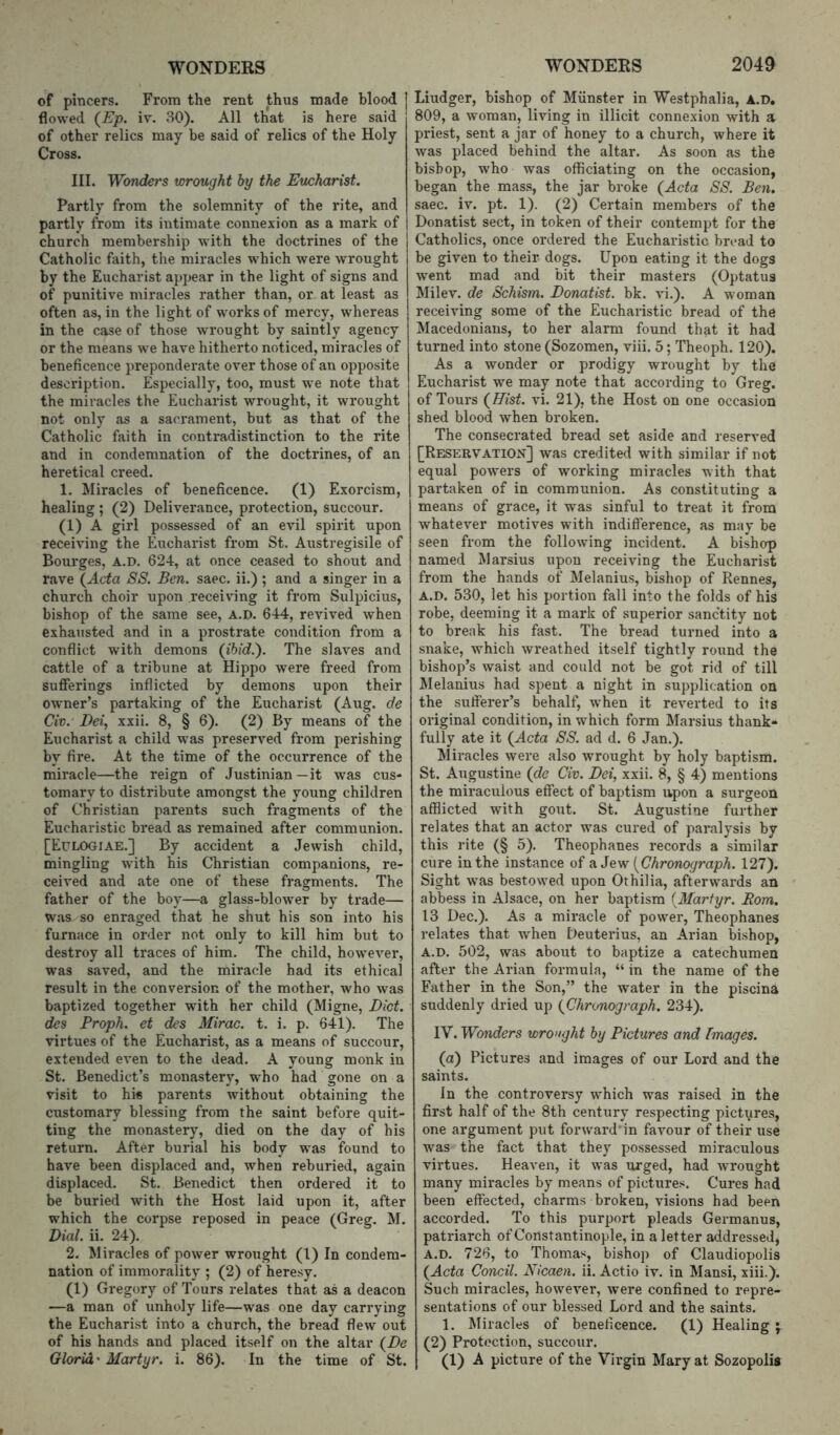 of pincers. From the rent thus made blood flowed (£’jo. iv. 80). All th'at is here said of other relics may be said of relics of the Holy Cross. III. Wonders wrought by the Eucharist. Partly from the solemnity of the rite, and partly from its intimate connexion as a mark of church membership with the doctrines of the Catholic faith, the miracles which were wrought by the Eucharist appear in the light of signs and of punitive miracles rather than, or at least as often as, in the light of works of mercy, whereas in the case of those wrought by saintly agency or the means we have hitherto noticed, miracles of beneficence preponderate over those of an opposite description. Especially, too, must we note that the miracles the Eucharist wrought, it wrought not only as a sacrament, but as that of the Catholic faith in contradistinction to the rite and in condemnation of the doctrines, of an heretical creed. 1. Miracles of beneficence. (1) Exorcism, healing; (2) Deliverance, protection, succour. (1) A girl possessed of an evil spirit upon receiving the Eucharist from St. Austregisile of Bourges, A.D. 624, at once ceased to shout and rave \Acta SS. Ben. saec. ii.) ; and a singer in a church choir upon receiving it from Sulpicius, bishop of the same see, A.D. 644, revived when exhatisted and in a prostrate condition from a conflict with demons (ibid.'). The slaves and cattle of a tribune at Hippo were freed from sufferings inflicted by demons upon their owner’s partaking of the Eucharist (Aug. de Civ. Dei, xxii. 8, § 6). (2) By means of the Eucharist a child was preserved from perishing by fire. At the time of the occurrence of the miracle—the reign of Justinian —it was cus- tomary to distribute amongst the young children of Christian parents such fragments of the Eucharistic bread as remained after communion. [Eulogiae.] By accident a Jewish child, mingling with his Christian companions, re- ceived and ate one of these fragments. The father of the boy—a glass-blower by trade— was so enraged that he shut his son into his furnace in order not only to kill him but to destroy all traces of him. The child, however, was saved, and the miracle had its ethical result in the conversion of the mother, who was baptized together with her child (Migne, Diet, des Proph. et des Mirac. t. i. p. 641). The virtues of the Eucharist, as a means of succour, extended even to the dead. A young monk in St. Benedict’s monastery, who had gone on a visit to hi« parents without obtaining the customary blessing from the saint before quit- ting the monastery, died on the day of his return. After burial his body was found to have been displaced and, when reburied, again displaced. St. Benedict then ordered it to be buried with the Host laid upon it, after which the corpse reposed in peace (Greff. M. Dial. ii. 24). 2. Miracles of power wrought (1) In condem- nation of immorality ; (2) of heresy. (1) Gregory of Tours relates that as a deacon —a man of unholy life—was one day carrying the Eucharist into a church, the bread flew out of his hands and placed itself on the altar (Z><? Gloria' Martyr, i. 86). In the time of St. Liudger, bishop of Munster in Westphalia, A.D. 809, a woman, living in illicit connexion with a priest, sent a jar of honey to a church, where it was placed behind the altar. As soon as the bishop, who was officiating on the occasion, began the mass, the jar broke (^Acta SS. Ben. saec. iv. pt. 1). (2) Certain members of the Donatist sect, in token of their contempt for the Catholics, once ordered the Eucharistic broad to be given to their dogs. Upon eating it the dogs went mad and bit their masters (Optatus Milev. de Schism. Donatist. bk. vi.). A woman receiving some of the Eucharistic bread of the Macedonians, to her alarm found that it had turned into stone (Sozomen, viii. 5; Theoph. 120). As a wonder or prodigy wrought by the Eucharist we may note that according to Greg, of Tours (Hist. vi. 21), the Host on one occasion shed blood when broken. The consecrated bread set aside and reserved [Reservation] was credited with similar if not equal powers of working miracles with that partaken of in communion. As constituting a means of grace, it was sinful to treat it from whatever motives with indifterence, as may be seen from the following incident. A bishop named Marsius upon receiving the Eucharist from the hands of Melanius, bishop of Rennes, A.D. 530, let his portion fall into the folds of his robe, deeming it a mark of superior sanctity not to break his fast. The bread turned into a snake, which wreathed itself tightly round the bishop’s waist and could not be got rid of till Melanius had spent a night in supplication on the sufferer’s behalf, when it reverted to its original condition, in which form Marsius thank- fully ate it {Acta SS. ad d. 6 Jan.). Miracles were also wrought by holy baptism. St. Augustine (de Civ. Dei, xxii. 8, § 4) mentions the miraculous effect of baptism upon a surgeon afflicted with gout. St. Augustine further relates that an actor was cured of paralysis by this rite (§ 5). Theophanes records a similar cure in the instance of 9. Jc'ff {Chronograph. 127). Sight was bestowed upon Othilia, afterwards an abbess in Alsace, on her baptism (^Martyr. Rom. 13 Dec.). As a miracle of power, Theophanes relates that when Deuterius, an Arian bishop, A.D. 502, was about to baptize a catechumen after the Arian formula, “ in the name of the Father in the Son,” the water in the piscina suddenly dried up (Chronograph. 234). IV. Wonders wrought by Pictures and Images. (d) Pictures and images of our Lord and the saints. In the controversy which was raised in the first half of the 8th century respecting pictures, one argument put forward'in favour of their use was the fact that they possessed miraculous virtues. Heaven, it was urged, had wrought many miracles by means of pictures. Cures had been effected, charms broken, visions had been accorded. To this purport pleads Germanus, patriarch of Constantinople, in a letter addressed, A.D. 726, to Thomas, bishop of Claudiopolis (Acta Concil. Nicaen. ii. Actio iv. in Mansi, xiii.). Such miracles, however, wei*e confined to repre- sentations of our blessed Lord and the saints. 1. Miracles of beneficence. (1) Healing (2) Protection, succour. (1) A picture of the Virgin Mary at Sozopolis