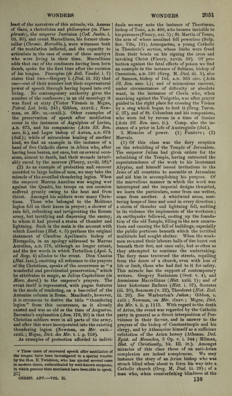 least of the narrators of this miracle, viz. Aeneas of Gaza, a rhetorician and philosopher (in Theo- pkrasto\ the emperor Justinian (Cod'. Justin, i. tit. 30), and count Marcellinus, his former chan- cellor (Chronic. Marcellin.'), were witnesses both of the mutilation inflicted, and the capacity to articulate in the case of some of these martyrs who were living in their time. Marcellinus adds that one of the confessors having been born dumb, spoke for the first time after the excision of his tongue. Procopius (de Bell. Vandal, i. 7) states that two—Gregory I. (Dial. iii. 32) that one—out of their nuxnber lost their supernatural power of speech thi’ough having lapsed into evil living. No contemporary authority gives the number of the confessors; in an old menology it was fixed at sixty (Victor Vitensis in Migne, Patrol. Lot. Iviii. 245; Gibbon, xxxvii.; New- ' man, on Mir. cc.-ccxiii.). Other examples of the preservation of speech after mutilation occur in the instances of Aigulphus of Lerins, A.D. 675, and his companions (Acta SS. Ben. saec. ii.), and Leger bishop of Autun, A.D. 678 (ibid.); while of miraculous healing of another kind, we find an example in the instance of a band of five Catholic slaves in Africa who, after having been beaten, not once, but on several occa- sions, almost to death, had their wounds invari- ably cured by the morrow (Fleury, xxviii. 58).** (2) As an example of protection and succour accorded to large bodies of men, we may take the miiacle of the so-called thundering legion. When the emperor Marcus Aurelius was waging war against the Quadri, his troops on one occasion suffered greatly owing to the heat and from thirst. Amongst his soldiers were many Chris- tians. Those who belonged to the Meliteno legion fell on their knees in prayer; a shower of rain fell, refreshing and invigorating the Roman army, but terrifying and dispersing the enemy, to whom it had proved a storm of thunder and lightning. Such in the main is the account with which Eusebius (Hist. v. 5) prefaces the original statement of Claudius Apollinaris bishop of Hierapolis, in an apology addressed to Marcus Aurelius, A.D, 176, although no longer extant, and the few words in which Tertulliau (Apol. 5, ad Scap. 4) alludes to the event. Dion Cassius (Hist. Ixxi.), omitting all reference to the prayers of the Christians, speaks of the occurrence as “ a wonderful and providential preservation,” which he attributes to magic, as Julius Capitolinus (in Marc. Aurel.') to the emperor’s prayers. The event itself is represented, with pagan features in the mode of rendering, on a bas-relief of the Antonine column in Rome. Manifestly, however, it is erroneous to derive the title “ thundering legion ” from this occurrence, as it already existed and was as old as the time of Augustus. Baronius’s explanation (Ann. 176, 20) is that the Christian soldiers were in all parts of the army, and after this were incorporated into the existing thundering legion (Newman, on Mir, cxiii.- exxii.; Migne, Diet, des Mir. t. i. p. 759). As examples of protection afforded to indivi- b These cases of recovered speech after mutilation of the tongue have been Investigated in a special treatise by the Hon. E. Twisleton, who has quoted several cases in modem times, authenticated by well-known surgeons, in which persons thus mutilated have been able to speak. [C.] CHRIST. ANT.—VOL. II. duals we may note the instance of Theotimus, bishop of Toini, A.D. 400, who became invisible to his pursuers (Fleury, xxi. 5) ; St. Martin of Tours, the arm of whose assailant fell powerless (Sulp. Sev. Fiia, 13); Armogastus, a young Catholic in Theodoric’s seiwice, whose limbs were freed from their bonds on his signing the cross and invoking Christ (Fleury, xxviii. 59). Of pro- tection against the fatal effects of poison we find an example in the instance of Sabinus, bishop of Canusium, A.D. 593 (Greg. M. Dial. iii. 5), also of Samson, bishop of Dol, a.d. 565 circ. (Acta SS. Ben. saec. i.); and of miraculous succour, under circumstances of difficulty or absolute want, in the instances of Clovis who, when marching against the Visigoths, was after prayer guided to the right place for crossing the Vienne by a stag which began to ford it (Greg. Turon. ii. 37), and of St. Columban and his companions, who were fed by ravens in a time of famine (Acta SS. Ben. saec. ii.). Comp, also the in- stance of a prior in Life of Austregisile (ibid.). 2. Miracles of power. (1) Punitive; (2) Marvels. (1) Of this class was the fiery eruption on the rebuilding of the Temple of Jerusalem. The emperor Julian had given orders for the rebuilding of the Temple, having entrusted the superintendence of the work to his lieutenant Alypius, and himself issued invitations to the Jews of all countries to assemble at Jerusalem and aid him in accomplishing his purpose. Of the marvellous manner in which the work was interrupted and the imperial designs thw'arted, we learn the particulars, some from one writer, soipe from another. A whirlwind arose, scat- tering heaps of lime and sand in every direction ; a storm of thunder and lightning fell, melting in its violence the implements of the workmen; an earthquake followed, casting up the founda- tion of the old Temple, filling in the new excava- tions and causing the fall of buildings, especially the public porticoes beneath which the terrified multitude had sought shelter. When the work- men resumed their labours balls of fire burst out beneath their feet, not once only, but as often as they attempted to continue the undertaking. The fiery mass traversed the streets, repelling from the doors of a church, even with loss of life or limb, those who had tied to it for safety. This miracle has the support of contemporary .writers. Gregory Nazianzen (Orat. v. 4), and Ammianus Marcellinus (Hist, xxiii. 1); and of later historians Rufinus (Hist. i. 37), Socrates (iii. 20), Sozomen (v. 22), Theodoret (Hist. Eccl. iii. 20). See Warburton’s Julian; Gibbon, c. xxiii.; Newman, on Mir. clxxv.; Migne, Diet, des Mir. t. ii. p. 1115. With regard to the death of Arius, the event was regarded by the Catholic party in general as a direct interposition of Pro- vidence in their fa\'our, and in answer to the prayers of the bishop of Constantinople and his clergy, and by Athanivsius himself as a sufficient refutation of the Aritm heresy (Athanas. Ded. Epist. ad MonachoSy 3 Op. v. i. 344 ; Milman, Hist, of Christianiti/y hk. III. iv.). Amongst miracles of this class those of an anti-Arian complexion are indeed conspicuous. We may instance the story of an Arian bishop who was struck blind when about to force his way into a Catholic church (Greg. M. Dial. iii. 29); of a man who, when counterfeiting blindness at the 130
