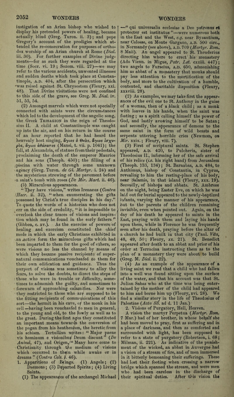 instigation of an Arian bishop who wished to display his pretended powers of healing, became actually blind (Greg. Turon. ii. 3) ; and pope Gregory’s account of the prodigies which at- tended the re-consecration for purposes of ortho- dox w'orship of an Arian church at Rome (^Dial. iii. 30). For further examples of Divine judg- ments—for as such they were regarded at the time (Socr. vi. 19 ; Sozom. viii. 27)—we may refer to the various accidents, unwonted illnesses and sudden deaths which took place at Constan- tinople, A.D. 404, after the persecution which -was raised against St. Chrysostom (Fleury, xxi. 48). That Divine visitations were not confined to this side of the grave, see Greg. M. Dial. iv. 51, 53, 54. (2) Amongst marvels which were not specially connected with saints were the circumstances which led to the development of the angelic song, the Greek Trisagion in the reign of Theodo- sius II. A child at Constantinople was caught up into the air, and on his return in the course of an hour reported that he had heard the heavenly host singing, ayios 6 ©ehs, ayios l<rxv- pbs, ayios aQdvaros (Mansi, t. vii. p. 1041); the fall, at Alexandria, of statues from their pedestals, proclaiming the death of the emperor Maurice and his sons (Theoph. 450); the filling of a ipiscina with w'ater through some unknown agency (Greg. Turon. de Gl. Martyr, i. 24) and 'the mysterious strewing of the pavement before :>a saint’s tomb with roses (De Mir. Mart. ii. 46). (b) ISIiraculous appearances. “ T)iey have visions,” writes Irenaeus {Contra fHaer. ii. 32), “when enumerating the gifts . possessed by Christ’s true disciples in his day.” To quote the words of a historian who does not err on the side of credulity, “it is impossible to overlook the clear traces of visions and inspira- tion which may be found in the early fathers ” (Gibbon, c. xv.). As the exercise of powers of healing and exorcism constituted the chief mode in which the early Christians exhibited in ,an .active form the miraculous gifts w'hich had been im})arted to them for the good of ethers, so were visions no less the channel by means of xvhich they became passive reeijnents of super- natural communications vouchsafed to them for their own edific'ation and guidance. Thus the purport of visions was sometimes to allay the fears, to solve the doubts, to direct the steps of : those who w'ere in trouble or difficulty, some- times to admonish the guilty, and sometimes to forewarn of approaching calamities. Nor were they restricted to those who are supposed to be the fitting recipients of communications of this sort—the hermit in his cave, oj the monk in his cell—having been vouchsafed to men in general, to the young and old, to the lowly as well as to the great. During the first ages they constituted an important means towards the conversion of the pagan from his heathenism, the heretic from his schism. Tertullian writes: “ Major paene vis hominum e visionibus Deum discunt ” {De Anhnd, 47), and Origen, '“ Many have come to Christianity through td;e medium of visions which occurred to them while awake or in dreams ” {Contra Cels. j. 46). 1. Apparitions of Bfings. (1) Angels; (2) Daemons; (3) Departed Spirits ; (4) Living Saints. (1) The appearances of the archangel Michael ! / / / / —“ qui universalis ecclesiae a Deo patronus et protector est institutus ’’-—were numerous both in the East and the West, e.g. near Byzantium, near Colosse, on Monte Gargano, A.D. 500 circ., in Normandy (see above), A.D. 709 {Martyr. Rom. 8 Maii). An angel appeared to St. Theuderius directing him where to erect' his monastery (Ado Vienn. in Migne, Patr. Led. exxiii. 447) ; two angels to Furseius, A.D. 650, admonishing him as abbat of a monastery that monks should pay less attention to the mortification of the body, and more to the culti-v-ation of a humble, contented, and charitable disposition (Fleury, xxxviii. 28). (2) As examples, we may take first the appear- ances of the evil one to St. Anthony in the guise of a woman, then of a black child; as a monk with loaves in his hands, when the saint was fasting ; as a spirit calling himself the power of God, and lastly aA'owing himself to be Satan; and secondly, the appearance of demons to the same saint in the form of Avild beasts and serpents uttering hon’ible cries (NeAvman, on Mir. xxix.; Fleuiy, viii. 7). (3) First of scriptural saints. St. Stephen appeared, A.D. 420, to Pulcheria, sister of Theodosius II., informing her of the safe arriA’al of his relics {i.e. his right hand) from Jerusalem (Theoph. 133, 134) ; St. Barnabas, A.D. 484, to Anthimus, bishop of Constantia, in Cyprus, revealing to him the resting-place of his body, near Salamis, in that island (Fleury, xxx. 19). Secondly, of bishops and abbats. St. Ambrose on the night, being Easter Ea'c, on which he was laid out for burial appeared to the neAvly-baptized infants, A’arying the manner of his appearance, hut to the parents of the children remaining invisible, eA'en Avhen pointed out. Again, on the day of his death he appeared to saints in the East, praying Avith them and laying his hands upon them, Avhile in Florence he AA'as frequently seen after his death, praying before the altar of a church he had built in that city (Paul. Vita^ 48, 49, 50; Fleury, xx. 21). St. Benedict appeared after death to an abbat and prior of his order at Terracina instructing them as to the plan of a monastery tliey Avere about to build (Greg. M. Dial. ii. 22). (4) As an example of the aj)pearance of a living saint Ave read that a child who had fallen into a Avell Avas found sitting upon the surface of the Avater, and that his account was that St. Julian Sabas Avho at the time Avas being enter- tained by the mother of the child had appeared to him and borne him up (Fleury, XA’i. 28). We find a similar story in the life of Theodosius of Palestine {Acta SS. ad d. 11 Jan.) 2. Visions of Purgatory, Hell, Heax’en. A A’ision the martyr Perpetua {Martyr. Rom. 7 Mar.) had of her brother, in Avhose bel^alf she had been moA'ed to pray, first as suffering and in a place of darkness, and then as comforted and surrounded Avith light, has been supposed to refer to a state of purgatory (Robertson, i. 68; Milman, ii. 221). As indicatiA'e of the punish- ment of the Avicked, an abbat in Auvergne had a A'ision of a stream of fire, and of men immersed in it bitterly bemoaning their sufferings. These had lost their footing Avhen crossing a narroAV bridge Avhich spanned the stream, and Avere men Avho had been careless in the discharge of their spiritual duties. After this vision the