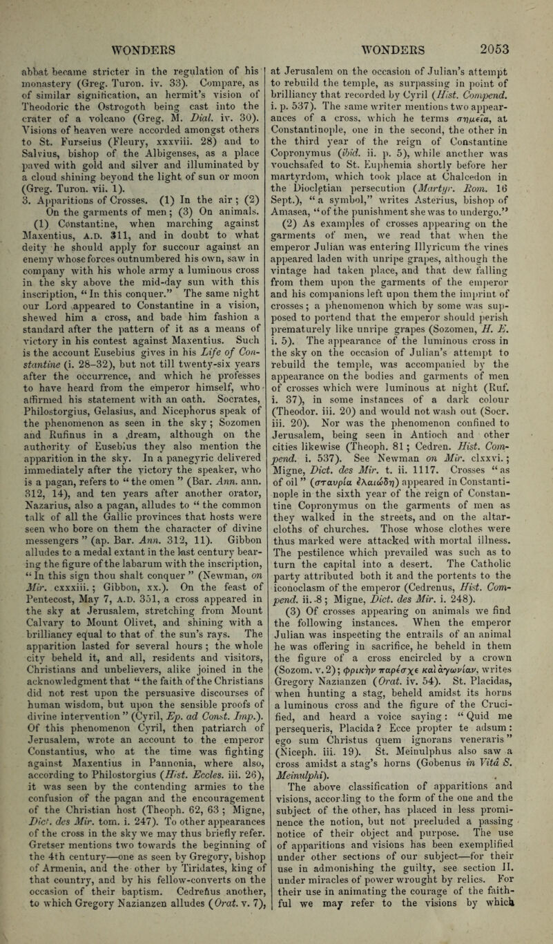 abbat beoaiae stricter in the regulation of his monastery (Greg. Turon. iv. 33). Compare, as of similar signirication, an hermit’s vision of Theodoric the Ostrogoth being cast into the crater of a volcano (Greg. M. Dial. iv. 30). Visions of heaven were accorded amongst others to St. Furseius (Fleury, xxxviii. 28) and to Salvius, bishop of the Albigenses, as a place paved with gold and silver and illuminated by a cloud shining beyond the light of sun or moon (Greg. Turon. vii. 1). 3. Apparitions of Ci’osses. (1) In the air ; (2) On the garments of men ; (3) On animals. (1) Constantine, when marching against Maxentius, A.D. 311, and in doubt to what deity he should apply for succour against an enemy whose forces outnumbered his own, saw in company with his whole army a luminous cross in the sky above the mid-day sun with this inscription, “ In this conquer.” The same night our Lord appeared to Constantine in a vision, shewed him a cross, and bade him fashion a standard after the pattern of it as a means of victory in his contest against Maxentius. Such is the account Eusebius gives in his Life of Con- stantine (i. 28-32), but not till twenty-six years after the occurrence, and which he professes to have heard from the emperor himself, who' affirmed his statement with an oath. Socrates, Philostorgius, Gelasius, and Nicephorus speak of the phenomenon as seen in the sky ; Sozomen and Rufinus in a .dream, although on the authority of Eusebius they also mention the apparition in the sky. In a panegyric delivered immediately after the victory the speaker, who is a pagan, refers to “ the omen ” (Bar. Ann. aim. 312, 14), and ten years after another orator, Kazarius, also a pagan, alludes to “ the common talk of all the Gallic provinces that hosts were seen Avho bore on them the character of divine messengers ” (ap. Bar. Anw. 312, 11). Gibbon alludes tc a medal extant in the last century bear- ing the figure of the labarum with the inscription, “ In this sign thou shalt conquer ” (Newman, on Mir. cxxxiii.; Gibbon, xx.). On the feast of Pentecost, May 7, a.d. 351, a cross appeared in the sky at Jerusalem, stretching from Mount Calvary to Mount Olivet, and shining with a brilliancy equal to that of the sun’s rays. The apparition lasted for several hours ; the whole city beheld it, and all, i-esidents and visitors, Christians and unbelievers, alike joined in the acknowledgment that “ the faith of the Christians did not rest upon the persuasive discourses of human wisdom, but upon the sensible proofs of divine intervention ” (Cyril, Ep. ad Cond. Imp.'). Of this phenomenon Cyril, then patriarch of Jerusalem, wrote an account to the emperor Constantins, who at the time was fighting against Maxentius in Pannonia, where also, according to Philostorgius (^Hlst. Eccles. iii. 26), it was seen by the contending armies to the confusion of the pagan and the encouragement of the Christian host (Theoph. 62, 63 ; Migne, Diet, des Mir. tom. i. 247). To other appearances of the cross in the sky we may thus briefly refer. Gretser mentions two towards the beginning of the 4th century—one as seen by Gregory, bishop of Ai-menia, and the other by Tiridates, king of that country, and by his fellow-converts on the occasion of their baptism. Cedrefius another, to which Gregory Nazianzen alludes (^Orat. v. 7), at Jerusalem on the occasion of Julian’s attempt to rebuild the temple, as surpassing in point of brilliancy that recorded by Cyril (Hist. Cornpend. i. p. 537). The same writer mentions two appear- ances of a cross, which he terms aniieia, at Constantinople, one in the second, the other in the third year of the reign of Constantine Copronymus (ibid. ii. p. 5), while another was vouchsafed to St. Euphemia shortly before her martyrdom, which took place at Chalcedon in the Diocletian persecution (Martyr. Rom. 16 Sept.), “a symbol,” writes Asterius, bishop of Amasea, “of the punishment she was to undergo.” (2) As examples of crosses appearing on the garments of men, we read that when the emperor Julian was entering Illyricum the vines appeared laden with unripe grapes, although the vintage had taken place, and that dew falling from them upon the garments of the emperor and his companions left upon them the imi)riut of crosses; a phenomenon which by some was suj)- posed to portend that the emperor should jterish prematurely like unripe grapes (Sozomen, H. E. i. 5). The appearance of the luminous cross in the sky on the occasion of Julian’s attem})t to rebuild the temple, was accompanied by the appearance on the bodies and garments of men of crosses which were luminous at night (Ruf. i. 37), in some instances of a dark colour (Theodor, iii. 20) and would not wash out (Socr. iii. 20). Nor was the phenomenon confined to Jerusalem, being seen in Antioch and other cities likewise (Theoph. 81; Cedren. Hist. Com- pend. i. 537). See Newman on Mir. clxxvi.; Migne, Diet, des Mir. t. ii. 1117. Crosses “as of oil” (aravpla eAaiwSrj) appeared in Constanti- nople in the sixth year of the reign of Constan- tine Copronymus on the garments of men as they walked in the streets, and on the altar- cloths of churches. Those whose clothes were thus marked were attacked with mortal illness. The pestilence which prevailed was such as to turn the capital into a desert. The Catholic party attributed both it and the portents to the iconoclasm of the emperor (Cedrenus, Hid. Corn- pend. ii. -8; Migne, Diet, des Mir. i. 248). (3) Of crosses appearing on animals we find the following instances. When the emperor Julian was inspecting the entrails of an animal he was offering in sacrifice, he beheld in them the figure of a cross encircled by a crown (Sozom. V. 2); <ppiK)]v Trapeax^ Koiayojviav, writes Gregory Nazianzen (Orat. iv. 54). St. Placidas, when hunting a stag, beheld amidst its horns a luminous cross and the figure of the Cruci- fied, and heard a voice saying: “ Quid me persequeris, Placida ? Ecce propter te adsum : ego sum Christus quern ignorans veneraris ” (Niceph. iii. 19). St. Meinulphus also saw a cross amidst a stag’s horns (Gobenus in Vita S. Meinnlphi). The above classification of apparitions and visions, according to the form of the one and the subject of the other, has placed in less promi- nence the notion, but not precluded a passing notice of their object and purpose. The use of apparitions and visions has been exemplified under other sections of our subject—for their use in admonishing the guilty, see section II. under miracles of power wrought by relics. For their use in animating the courage of the faith- ful we may I'efer to the visions by whick