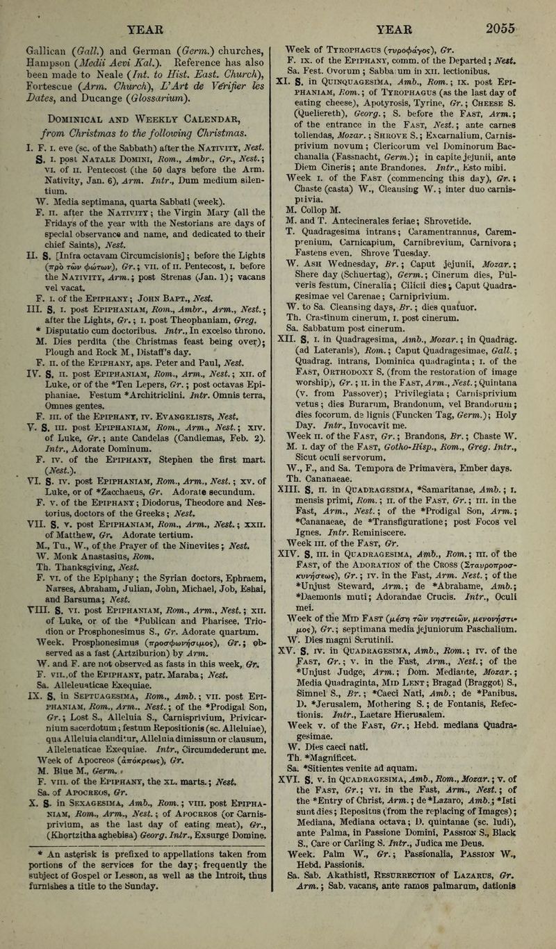 Gallican (^Gall.) and German (Germ.) churches, Hampson (Mcdii Aevi Kal.). Reference has also been made to Neale (Int. to Hist. East. Church), Fortescue (Arm. Church), VArt de Verifier Us Dates, and Ducange (Glossarium). Dominical and Weekly Calendar, from Christmas to the following Christmas. I. F. I. eve (sc. of the Sabbath) after the Nativity, Nest. S. I. post Natale Domini, Rom., Am.br., Gr., Nest.’, VI. of II. Pentecost (the 60 days before the Arm. Nativity, Jan. 6), Arm. Intr., Dum medium silen- tium. \V. Media septimana, quarta Sabbati (week). F, II. after the Nativity ; the Virgin Mary (all the Fridays of the year with the Nestorians are days of special observance and name, and dedicated to their chief Saints), Nest. II. S. [Infra octavam Circumcisionis] ; before the Lights (rrpb Toiv ((xotcju), Gr.; VII. of II. Pentecost, i. before the Nativity, Arm.’, post Strenas (Jan. 1); vacans vel vacat. F. I. of the Epiphany ; John Bapt., Nest. III. S. I- post Epiphaniam, Rom., Ambr., Arm., Nest.; after the Lights, Gr.; i. post Theophaniam, Greg. * Disputatio cum doctoribus. Intr., In excelso throno. M. Dies perdlta (the Christinas feast being over); Plough and Rock M., Distaff’s day. F. n. of the Epiphany, aps. Peter and Paul, Nest. IV. S. II- post Epiphaniam, Rom., Arm., Nest.; xii. of Luke, or of the *Ten Lepers, Gr.; post octavas Epi- phaniae. Festum *Architriclini. Intr. Omnis terra, Omnes gentes. F. III. of the Epiphany, rv. Evangelists, Nest. V. S. Ill- post Epiphaniam, Rom., Arm., Nest.; xrv. of Luke, Gr.; ante Candelas (Candlemas, Feb. 2). Intr., Adorate Dominum. F. rv. of the Epiphany, Stephen the first mart. (JVesf.). VI. S- rv. post Epiphaniam, Rom., Arm., Nest.; xv, of Luke, or of *Zacchaeus, Gr. Adorate secundum. F. v. of the Epiphantt ; Diodorus, Theodore and Nes- torius, doctors of the Greeks; Nest. Vn. S. y- post Epiphaniam, Rom., Arm., Nest.; xxii. of Matthew, Gr, Adorate tertium. M., Tu., W., of the Prayer of the Ninevites; Nest. W. Monk Anastasius, Rom. Th. Thanksgiving, Nest. F. VI. of the Epiphany; the Syrian doctors, Ephraem, Narses, Abraham, Julian, John, Michael, Job, Eshai, and Barsuma; Nest. Till. S. VI. post Epiphaniam, Rom., Arm., Nest.; xii. of Luke, or of the ^Publican and Pharisee, Trio- dion or Prosphonesimus S., Gr. Adorate quartum. Week. Prosphonesimus (7rpo<r<f>iavi/j<nfioi), Gr.; ob- served as a fast (Artziburion) by Arm. W. and F. are not observed as fasts in this week, Gr, F. VII.,of the Epiphany, patr. Maraba; Nest. Sa. Alleleuaticae Exequiae. IX. S. in Septoagesima, Rom., Amb.; vii. post Epi- phaniam, Rom., Arm.. Nest.; of the *Prodigal Son, Gr.; Lost S., Alleluia S., Camisprivium, Privicar- nium sacerdotum; festum Repositionis (sc. Alleluiae), qua Alleluia clauditur. Alleluia dimissum or clausum, Alleleuaticae Exequiae. Intr., Circumdederunt me. Week of Apocreos (an-oKpews), Gr. M. Blue M., Germ. • F. VIII. of the Epiphany, the xl. marts.; Nest. Sa, of Apocreos, Gr. X. S- in Sexagesima, Amb., Rom.; viii. post Epipha- niam, Rom., Arm., Nest.; of Apocreos (or Camis- privium, as the last day of eating meat), Gr., (Khortzitha aghebisa) Georg. Intr., Exsui^e Domine. * An asterisk is prefixed to appellations taken from portions of the services for the day; frequently the subject of Gospel or liCsson, as well as the Introit, thus furnishes a title to the Sunday. Week of Tyrophagus (rvpoc^xi-yos), Gr. F. IX. of the Epiphany, comm, of the Departed; Nest, Sa. Fest. Ovorum ; Sabba um in xii. lectionibus. XI. S. in Quinquagesima, Amb., Rom.; ix. post Epi- phaniam, Rom.; of Tyrophagus (as the last day of eating cheese), Apotyrosis, Tyrine, Gr.; Cheese S. (Queliereth), Georg.; S. before the Fast, Arm.; of the entrance in the Fast, Nest.; ante carnes tollendas, Mozar.; Shrove S. ; Excarnalium, Camis- privium novum ; Clericorum vel Dominorum Bac- chanalia (Fassnacht, Germ.); in capite jejunii, ante Diem Cineris; ante Brandones. Intr., Esto mihi. Week i. of the Fast (commencing this day), Gr.» Chaste (casta) W., Cleansing W.; inter duo carnis- pi ivia. M. Collop M. M. and T. Antecinerales feriae; Shrovetide. T. Quadragesima intrans; Caramentrannus, Carem- prenium, Carnicapiura, Carnibrevium, Carnivora; Fastens even. Shrove Tuesday. W. Ash Wednesday, Br.; Caput jejunii, Mozar.; Shere day (Schuertag), Germ.; Cinerum dies, Pul- veris festum, Cineralia; Cilicii dies ; Caput Quadra- gesimae vel Carenae; Camiprivium. W. to Sa. Cleansing days, Br.; dies quatuor. Th. Crastinum cinerum, i. post cinerum. Sa. Sabbatum post cinerum. XII. S. I- in Quadragesima, Amb., Mozar.; in Quadrag. (ad Lateranis), Rom.; Caput Quadragesimae, Gall.; Quadrag. intrans, Dominica quadraginta; i. of the Fast, Orthodoxy S. (from the restoration of image worship), Gr.; ii. in the Fast, Arm., Nest.; Quintana (v. from Passover); Privilegiata; Camisprivium vetus; dies Burarnm, Brandonum, vel Brandorum; dies focomm, de lignis (Funcken Tag, Germ.); Holy Day. Intr., Invocavit me. Week II. of the Fast, Gr.; Brandons, Br.; Chaste W. M. I. day of the Fast, Gotho^Hisp., Rom., Greg. Intr., Sicut oculi servorum. W., F., and Sa. Tempora de Primavera, Ember days. Th. Cananaeae. XIII. S. n. in Quadragesima, *Samaritanae, Amb.; i. mensis primi, Rom.; ii. of the Fast, Gr.; iii. in the Fast, Arm., Nest.; of the *Prodigal Son, Arm.; ♦Cananaeae, de *Transfiguratione; post Focos vel Ignes. Intr. Reminiscere. j' Week III. of the Fast, Gr. ; XIV. S. MI- in Quadragesima, Amb., Rom.; ni. of the I Fast, of the Adoration of the Cross (Xravponpoo- Kvprja-euii), Gr.; iv. in the Fast, Arm. Nest.; of the ♦Unjust Steward, Arm.; de *Abrahame, Amb.; ♦Daemonls muti; Adorandae Crucis. Intr., Oculi mei. ' Week of the Mid Fast (/xcotj twv pijcrreiwv, fievovt^oTf Gr.; septimana media jejuniorum Paschalium. W. Dies magni Scratinii. XV. S. IV. in Quadragesima, Amb., Rom.; rv. of the ^AST, Gr.; V. in the Fast, Arm., Nest.; of the ♦Unjust Judge, Arm.; Dom. Mediante, Mozar.; Media Quadraginta, Mid Lent ; Bragad (Braggot) S., Simnel S., Br.; *Caeci Nati, Amb.; de ♦Panibus. D. *Jerusalem, Mothering S.; de Fontanis, Refec- tionis. Intr., Laetare Hiemsalem. Week v. of the Fast, Gr.; Hebd. mediana Quadra- gesimae. W. Dies caeci nati. Th. *Magnificet. Sa. *Sitientes venile ad aquam. XVI. S. V. in Quadragesima, Amb., Rom., Mozar.; v. of the Fast, Gr.; vi. in the Fast, Arm., Nest.; of the *Entry of Christ, Arm.; de ♦Lazaro, Amb.,; *Isti sunt dies; Repositus (from the replacing of Images); Mediana, Mediana octava; D. quintanae (sc. ludi), ante Palma, in Passione Domini, Passion S., Black S., Care or Carling S. Intr., Judica me Deus. Week. Palm W., Gr.; Passionalia, Passion W., Hebd. Passionis. Sa. Sab. Akathistl, Resurrection of Lazarus, Gr, Arm.; Sab. vacans, ante ramos palmarum, dationis