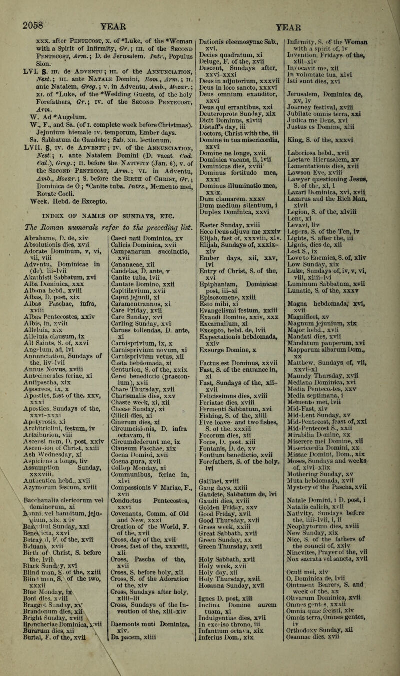 XXX. after Pentecost, x. of *Luke, of the ♦Woman with a Spirit of Infirmity, <}r.; in. of the Second Pentecost, Arm.; D. de Jerusalem. Jntr., Populus Sion. LVL S. nr. de Adventu; in. of the Annunciation, Ne$t.; ni. ante Natale Domini, Rom., Arm.; ri. ante Natalem, Greg.; v. in Adventu, Amb., Mozar.; XI. of *Luke, of the *Wedding Guests, of the holy Forefathers, Gr.\ iv. of the Second Pentecost, Arm. W. Ad *Angelum. W., F., and Sa. (of i. complete week before Christmas). Jejunium hiemale iv. temporum. Ember days. Sa. Sabbatum de Gaudete; Sab. xn. lectionum. LVII. S. IV. de Adventu ; iv. of the Annunciation, Nest.’, i. ante Natalem Domini (D. vacat Cod. Cal.), Greg.; n. before the Nativity (Jan. 6), v. of the Second Pentecost, Arm.; vi. in Adventu, Amh., Mozar.; S. before the Birth of Christ, Gr.; Dominica de 0; *Canite tuba. Intrs., Memento mei, Borate Coeli. Week. Hebd. de Excepto. INDEX OF NAMES OF SUNDAY'S, ETC. The Roman numerals refer to the preceding list. Abrahame, D. de, xiv Absolutionis dies, xvii Adorate Dominum, v, vi, vii, viii Adventu, Dominicae in (de). lii-lvii Akaihisti Sabbatum, xvi Alba Dominica, xxx Albiina hebd., xviii Albas, D. post, xix Albas Pdschae, infra, xviii Albas Pentecostes, xxiv Albis, in, xviii Alleluia, xix Alleluia clausum, ix All Saints, S. of, xxvi Angt-lum, ad, Ivi Annunciation, Sundays of the, liv-lvii Annus Novus, xviii AntPcinerales feriae, xi Antipascha, xix Apocreos, ix, x Apostles, fast of the, xxv, xxxi Apohtles, Sundays of the, xxvi-xxxi Apotyrosis. xi Architriclini, festum, iv Aitziburion, viii Ascensi nem, D. post, xxiv AscenJon of Christ, xxiii Ash Wednesday, xi Aspiciens a loiige, liv Assumption Sunday, xxxviii. Autiientica hebd., xvii Azymorum festum, xviii Bacchanalia clericorum vel dominorum, xi B^anni, vel bannitum, jeju- uium, xix. x'iv Bea\uiiul Sunday, xxi BeneVieta, xxvi Betray il, F. of the, xvii Biduana xvii Birth of Christ, S. before the, Ivii Blade Sunday, xvi Blind man, & of the, xxiii Blind men, S. of the two, xxxii Blue Monday, Boni dies, xviii Braggnt Sunday, x\' Brandomim dies, xu\ Bright Sunday, xviii \ ^ppneheriae Dominica, Xjvii Burarum dies, xii \ Burial, F. of the, xvii \ Caeci nati Dominica, xv Calicis Dominica, xvii Campanarum succinctio, xvii Cananaeae, xii Candelas, D. ante, v Canite tuba, Ivii Cantate Domino, xxii Capitilavium, xvii Caput Jejunii, xi Caramentrannus, xi Care Friday, xvii Care Sunday, xvi Carling Sunday, xvi Carnes tollendas, D. ante, xi Camisprivium, ix, x Carnisprivium novum, xi Camisprivium vetus, xii Casta hebdomada, xi Centurion, S. of the, xxix Cerei benedictio (praecon- ium), xvii Chare Thursday, xvii Charismalis dies, xxv Chaste week, xi, xii Cheese Sunday, xi Cilicii dies, xi Cinernm dies, xi Circumcisionis, D. infra octavam, ii Circumdederunt me, ix Clausum Paschae, xix Coena Domini, xvii Coena pura, xvii Collop Monday, xi Communibus, feriae in, xlvi Compassionis V Mariae, F. xvii Conductus Pentecostes, xxvi Covenants, Comm, of Old and .New, xxxi Creation of the World, F. of the, xvii Cross, day of the, xvii Cross, fast of the, xxxviii, xii Cross, Pascha of the, xvii Cross, S. before holy, xii Cross, S. of the Adoration of the, xiv Cross, Sundays after holy, xliii-lii Cross, Sundays of the In- vention of the, xlii-xiv Daemonls muti Dominica, xiv. Da pacem, xliii Dationis eleemosynae Sab., xvi. Decies quadratum, xi Deluge, F. of the, xvii Descent, Sundays after, xxvi-xxxi Dens in adjutorium, xxxvii Deus in loco sancto, xxxvl Deus omnium exauditor, xxvi Deus qui errantibus, xxi Deuteroprote Sunday, xix Dicit Doniinus, xlviii Distaffs day, iii Doctors, Christ with the, iii Domine in tua misericordia, xxvi Domine ne longe, xvii Dominica vacans, ii, Ivii Dominicus dies, xviii Dominus fortitude mea, xxxi Dominus illuminatio mea, xxix. Dum clamarem. xxxv Dum medium silentium, i Duplex Dominica, xxvi Easter Sunday, xviii Ecce Deus adjuva me xxxiv Elijah, fast of, xxxviii, xiv. Elijah, Sundays of, xxxix- xlv Ember days, xii, xxv, Ivi Entry of Christ, S. of the, xvi Epipbaniam, Dominicae post, iii-xi Episozomene, xxiii Esto mihi, xi Evangeli.smi festum, xxiii Exaudi Domine, xxiv, xxx Excamalium, xi Kxcepto, hebd. de, Ivii Expectationis hebdomada, xxiv Exsurge Domine, x Factus est Dominus, xxvii Fast, S. of the entrance in, xi Fast, Sundays of the, xii- xvii Felicissimus dies, xviii Feriatae dies, xviii Ferment! Sabbatum, xvi Fishing, S. of the, xliii Five leave and two fishes, S. of the, xxxiii Focorum dies, xii Focos, D. post, xiii Fontanis, D. de, xv Fontium benedictio, xvii Forefathers, S. of the holy, Ivi Galilaei, xviii Gang days, xxiii Gaudete, Sal)batum de, Ivi Gaudii dies, xviii Golden Fridaj', xxv Good Friday, xvii Good Thursday, xvii Grass week, xxiii Great Sabbath, xvii Green Sunday, xx Green Thursday, xvii Holy Sabbath, xvii Holy week, xvii Holy day, xii Hnly Thursday, xvii Hosanna Sunday, xvii Ignes D. post, xiii luclina Domine aurem tuam, xl Indulgentiae dies, xvii In exceiso throno, iii Infantium octava, xix Inferius Dom., xix Infirmity, S. of the Woman with a .spirit of, iv Invention, Fridays of the, xlii-xlv Invocavit me, xii In voliintate tua, xlvi isti sunt dies, xvi Jerusalem, Dominica de, XV, Iv Journey festival, xviii Jubilate omnis terra, xxi Judica me Deus, xvi Justus es Domine, xiii King, S. of the, xxxvi Laboriosa hebd., xvii Laetare Hierusalem, xv Lamentationis dies, xvii Lawson Eve, xviii Lawyer questioning Jesus, S. of the, xl, 1 Lazari Dominica, xvi, xvii Lazarus and the Eich Man, xlvii Legion, S. of the, xlviii Lent, xi Levavi, liv Lep»rs, S. of the Ten, iv Lights, S. after the, iii Lignis, dies de, xii Lost S., ix Love to Enemies, S. of, xliv Low Sunday, xix Luke, Sundays of, iv, v, vi, viii, xliii-lvi Luminum Sabbatum, xvii Lunatic, S. of the, xxxv Magna hebdomada; xvi, xvii Magnificet, xv Magnum jejunium, xix Major hebd., xvii Mandati dies, xvii Mandatum pauperum, xvi Mappanim albarum Dom., XX Matthew, Sundays of, vii, xxvi-xl Maundj' Thursday, xvii Mediana Dominica, xvi Media Penteco.'tes, xxv Media septimana, i Meiuerato mei, Ivii Mid-Fast, xiv Mid-Lent Sunday, xv Mid-Pentecost, feast of, xxi Mid-Pentecost S., xxii Mirabilia Domine, xx Miserere mei Domine, xll Misericordia Domini, xx Missae Domini, Dom., xix Moses, Sundays and weeks of, xlvi-xlix Mothering Sunday, xv Muta hebdomada, xvii Mystery of the Pascha, xvii Natale Domini, i D. post, i Natalis calicis, xvii Nativity, Sundays before the, liii-lvii, i, ii Neophytoruin dies, xviii New Sunday, xix Nice, S. of the fathers of the council of, xxiv Ninevites, Prayer of the, vii Nox sacrata vel sancta, xvii Oculi mei, xiv 0, Dominica de, Ivii Ointment Bearers, S. and week of the, xx Olivarum Dominica, xvii Omnesgentrs. xxxii Omnia quae fecisii, xiv Omnis terra, Omnes gentes, iv Orthodoxy Sunday, xU Osannae dies, xvii