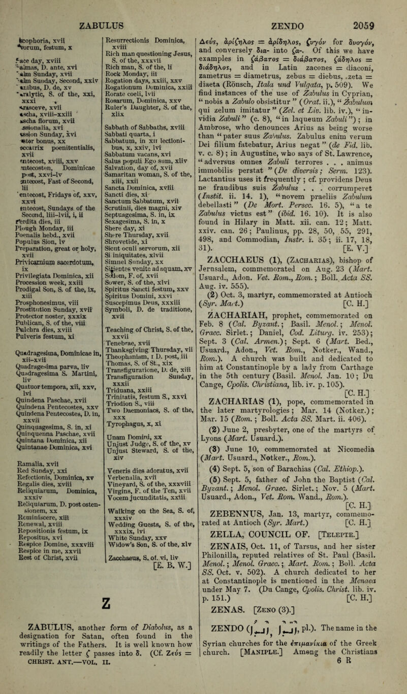 ZABULUS ZENDO teophoria, xvii 'V)rum, festum, x 5-ace day, xviii “almas, D. ante, xvi *«lm Sunday, xvii ' aim Sunday, Second, xxiv ' anibus, D. de, xv *%ralytic, S. of the, xxi, xxxi « -amsceve, xvii ascha, xviii-xxiii Kscha florum, xvii ^ionalia, xvi vssion Sunday, xvi «tor bonus, xx tccairix poenitentialis, xvii tntecost, xviii, xxv mtecosten, Dominicae post, xxvi-lv jnteoost. Fast of Second, ‘entecost, Fridays of, xxv, xxvi tntecost, Sundays of the Second, liii-lvii, i, ii flerdita dies, iii Plough Monday, iii Poenalis hebd., xvii Populus Sion, Iv Preparation, great or holy, xvii Prhicamiuw sacerdotum, ix Privilepata Dominica, xii Procession week, xxiii Prodigal Son, S. of the, ix, xiii Prosphonesimus, viii Prostitution Sunday, xvii Protector noster, xxxix Publican, S. of the, viii Pulchra dies, xviii Pulveris festum, xi Quadragesima, Dominicae in, xii-xvii Quadragesima parva, liv Quadragesima S. Martini, liv Quatuortempora, xii, xxv, Ivi Quindena Paschae, xvii Quindena Pentecostes, xxv (^indena Pentecostes, D. in, xxvii Quinquagesima, S. in, xi Quinquenna Paschae, xvii (^intana Dominica, xii Quintanae Dominica, xvi Ramalia, xvii Red Sunday, xxi Refectionis, Dominica, xv Regalis dies, xviii Reliquiarum, Dominica, xxxiv Reliquiarum, D. postosten- sionem, xx Rerniniscere, xiii Renewal, xviii Repositionis festum, ix Repositus, xvi Respice Domine, xxxviii Respice in me, xxvii Rest of Christ, xvii Resurrectionis Dominica, xviii Rich man questioning Jesus, S. of the, xxxvii Rich man, S. of the, li Rock Monday, iii Rogation days, xxiii, xxv Rogationum Itominica, xxiii Rotate coeli, Ivii Rosarum, Dominica, xxv Ruler’s Daughter, S. of the, xlix Sabbath of Sabbaths, xviii Sabbati quarta, i Sabbatum, in xti lectloni- bus, X, xxiv, Ivi Sabbatum vacans, xvi Salus popuU Ego sum, xliv Salvation, day of, xvii Samaritan woman, S. of the, xiii, xxii Sancta Dominica, xviii Sancti dies, xi Sanctum Sabbatum, xvii Scrutinii, dies magni, xiv Septuagesima, S. in, lx Sexagesima, S. in, x Shere day, xi Shere Thursday, xvii Shrovetide, xi Sicut oculi servorum, xii Si iniquitates, xlvii Simnel Sunday, xx Sitieotes venite ad aquam, xv S(Alom, F. of, xvii Sower, S. of the, xlvi Spiritus Sancti festum, xxv Spiritus Domini, xxvi Suscepimus Deus, xxxiii Symboli, D. de traditione, xvii Teaching of Christ, S. of the, xxvii Tenebrae, xvii Thanksgiving Thursday, vii Theophaniam, i D. jwst, iii 'I’homas, S. of St., xix Transfiguratione, D. de, xiii Transfiguration Sunday, xxxii Triduana, xxiii Triniratis, festum S., xxvi Triodion S., viii Two Daemoniacs, S. of the, XXX TsTophagus, X, xi Unam Domini, xx Unjust Judge, S. of the, xv Unjust Steward, S. of the, xiv Veneris dies adoratus, xvii Verbenalia, xvii Vineyard, S. of the, xxxviii Virgins, F. of the Ten, xvii Vocem jucunditatis, xxiii Walking on the Sea, S. of, xxxiv Wedding Guests, S. of the, xxxix, Ivi White Sunday, xxv Widow’s Son, S. of the, xiv Zacchaeus, S. of. vi, liv [E. B. W.] z ZABULUS, anothei* form of Diaholus, as a designation for Satan, often found in the writings of the Fathers. It is well known how readily the letter ^ passes into 5. (Cf. Zeus = CHRIST. ANT.—VOL. II. 2059 AeiJs, aplCrj\os = aplSrjKos, ^vy6v for SvoySuf and conversely 5ta- into ^o-. Of this we have examples in (d^aros = did&aros, ^oSt/Aos = SidSTjAos, and in Latin zacones = diaconi, zametrus = diametrus, zebus = diebus, .zeta = diaeta (Ronsch, Itala und Vulgata, p, 509). We find instances of the use of Zabulus in Cyprian, “ nobis a Zahulo obsistitur ” (^Orat. ii.), “ ^bvUum qui zelum imitatur ” {Zel. ct Liv. liL iv.), “ in- vidia Zahuli ” (c. 8), “ in laqueum Zabuli ”) ; in Ambrose, who denounces Arius as being worse than “ pater suus Zabulus. Zabulus enim verum Dei filium fatebatur, Arius negat ” Fid. lib. V. c. 8) ; in Augustine, who says of St. Lawrence, “ adversus omnes Zabuli terrores . . . animus immobilis perstat ” (Z>e diversis; Serm. 123). Lactantius uses it frequently ; cf. providens Deus ne fraudibus suis Zabulus . . . corrumpevet {Instit. ii. 14. 1), “novem praeliis Zabvdum debellasti ” (^De Mart. Persec. 16. 5), “ a te Zabulus victus est ” (ibid. 16. 10). It is also found in Hilary in Matt. xii. can. 12; Matt, xxiv. can. 26; Paulinus, pp. 28, 50, 55, 291, 498, and Commodian, Instr. i. 35 •, ii. 17, 18, 31). [E. V.] ZACCHAEUS (1), (Zacharias), bishop of Jernsalem, commemorated on Aug. 23 (Mart. Usuard., Adon. Vet. Pom.,Eom.', BolL.Acia SS. Aug. iv. 555). (2) Oct. 3, martyr, commemorated at Antioch (Syr. Mart.) [C. H.] ZACHARIAH, prophet, commemorated on Feb. 8 (Cal. Byzant.; Basil. Menol.; Menol. Graec. Sirlet.; Daniel, Cod. Liturg. iv. 253); Sept. 3 (Cal. Armen.)', Sept. 6 (Mart. Bed., Usuard., Adon., Vet. Rom., Notker., Wand., Rom.). A chui'ch was built and dedicated to him at Constantinople by a lady from Carthage in the 5th century (Basil. Menol. Jan. 10; Du Cange, Cpolis. Christiana, lib. iv. p. 105). [C.H.] ZACHARIAS (1), pope, commemorated in the later martyrologies; Mar. 14 (Notker.); Mar. 15 (Rom.; Boll. Acta SS. Mart. ii. 406). (2) June 2, presbyter, one of the martyrs of Lyons (Mart. Usuard.). (3) June 10, commemorated at Nicomedia (Mart. Usuard., Notker., Rom.). (4) Sept. 5, son of Barachias (Cal. Ethiop.). (5) Sept. 5, father of John the Baptist (Cal. Byzant.; Menol. Graec. Sirlet.; Nov. 5 (Mart. Usuai’d., Adon., Vet. Rom. Wand., Rom.). [C. H.] ZEBENNUS, Jan. 13, mai-tyr, commemo- rated at Antioch (Syr. Mart.) [C. H.j ZELLA, COUNCIL OF. [Telepte.] ZENAIS, Oct. 11, of Tarsus, and her sister Philonilla, reputed relatives of St. Paul (Basil. Menol.; Menol. Graec.; Mart. Rom.; Boll. Acta SS. Oct. V. 502). A church dedicated to her at Constantinople is mentioned in the Menaea under May 7. (Du Cange, Cpolis. Christ, lib. iv. p. 151.) [C. H.] ZENAS. [Zeno (3).] ZENDO (j ) I ^ Syrian churches for the iTriyavlKia of the Greek church. [Maniple.] Among the Christians
