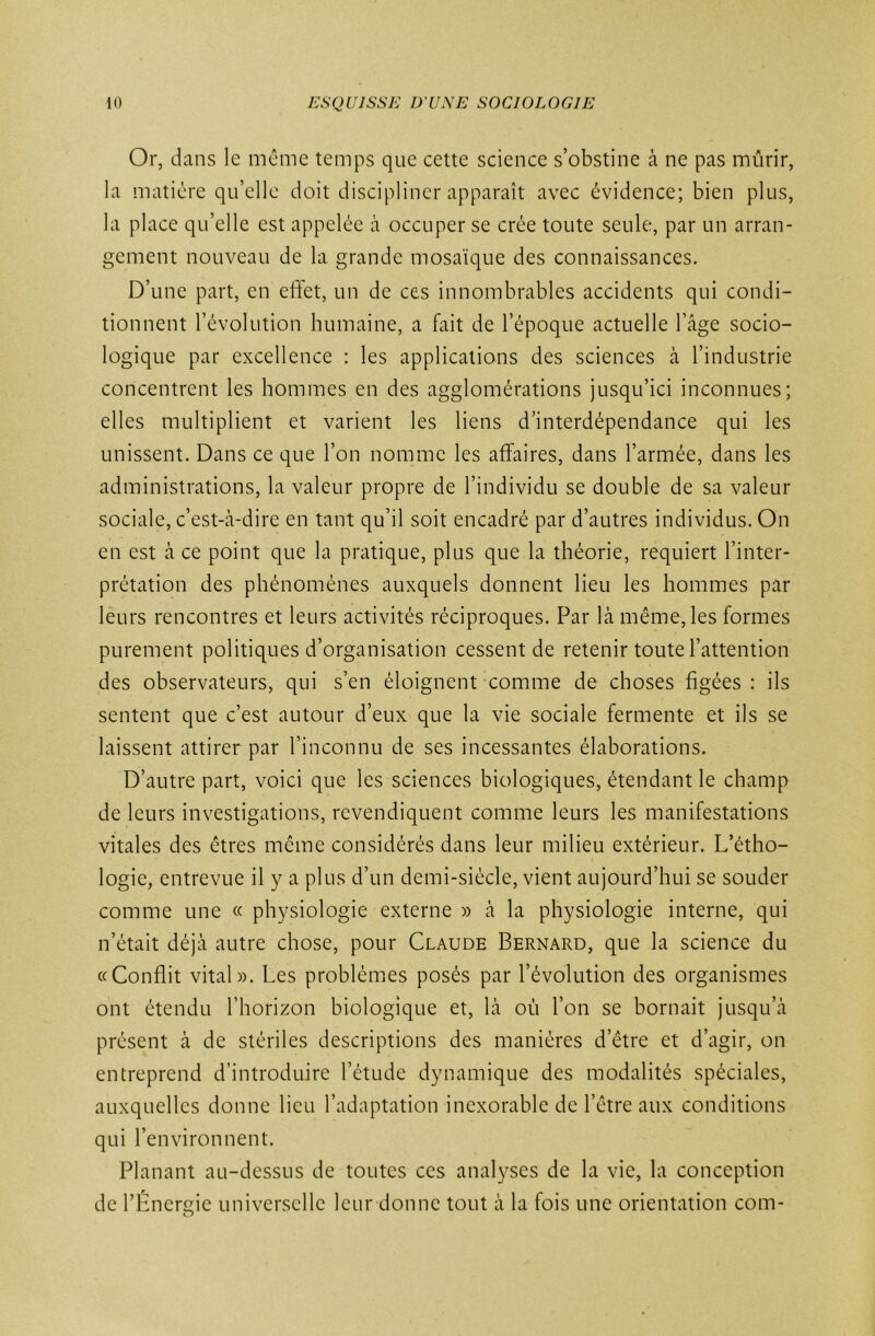 Or, dans le même temps que cette science s’obstine à ne pas mûrir, la matière qu’elle doit discipliner apparaît avec évidence; bien plus, la place qu’elle est appelée à occuper se crée toute seule, par un arran- gement nouveau de la grande mosaïque des connaissances. D’une part, en effet, un de ces innombrables accidents qui condi- tionnent l’évolution humaine, a fait de l’époque actuelle l’âge socio- logique par excellence : les applications des sciences à l’industrie concentrent les hommes en des agglomérations jusqu’ici inconnues; elles multiplient et varient les liens d’interdépendance qui les unissent. Dans ce que l’on nomme les affaires, dans l’armée, dans les administrations, la valeur propre de l’individu se double de sa valeur sociale, c’est-à-dire en tant qu’il soit encadré par d’autres individus. On en est à ce point que la pratique, plus que la théorie, requiert l’inter- prétation des phénomènes auxquels donnent lieu les hommes par leurs rencontres et leurs activités réciproques. Par là même, les formes purement politiques d’organisation cessent de retenir toute l’attention des observateurs, qui s’en éloignent comme de choses figées : ils sentent que c’est autour d’eux que la vie sociale fermente et ils se laissent attirer par l’inconnu de ses incessantes élaborations. D’autre part, voici que les sciences biologiques, étendant le champ de leurs investigations, revendiquent comme leurs les manifestations vitales des êtres même considérés dans leur milieu extérieur. L’étho- logie, entrevue il y a plus d’un demi-siècle, vient aujourd’hui se souder comme une « physiologie externe » à la physiologie interne, qui n’était déjà autre chose, pour Claude Bernard, que la science du «Conflit vital». Les problèmes posés par l’évolution des organismes ont étendu l’horizon biologique et, là où l’on se bornait jusqu’à présent à de stériles descriptions des manières d’être et d’agir, on entreprend d’introduire l’étude dynamique des modalités spéciales, auxquelles donne lieu l’adaptation inexorable de l’être aux conditions qui l’environnent. Planant au-dessus de toutes ces analyses de la vie, la conception de l’Énergie universelle leur donne tout à la fois une orientation com-