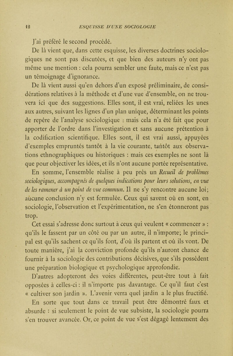 J’ai préféré le second procédé. De là vient que, dans cette esquisse, les diverses doctrines sociolo- giques ne sont pas discutées, et que bien des auteurs n’y ont pas même une mention : cela pourra sembler une faute, mais ce n’est pas un témoignage d’ignorance. De là vient aussi qu’en dehors d’un exposé préliminaire, de consi- dérations relatives à la méthode et d’une vue d’ensemble, on ne trou- vera ici que des suggestions. Elles sont, il est vrai, reliées les unes aux autres, suivant les lignes d’un plan unique, déterminant les points de repère de l’analyse sociologique : mais cela n’a été fait que pour apporter de l’ordre dans l’investigation et sans aucune prétention à la codification scientifique. Elles sont, il est vrai aussi, appuyées d’exemples empruntés tantôt à la vie courante, tantôt aux observa- tions ethnographiques ou historiques : mais ces exemples ne sont là que pour objectiver les idées, et ils n’ont aucune portée représentative. En somme, l’ensemble réalise à peu près un Recueil de problèmes sociologiques, accompagnés de quelques indications pour leurs solutions, en vue de les ramener à un point de vue commun. Il ne s’y rencontre aucune loi; aucune conclusion n’y est formulée. Ceux qui savent où en sont, en sociologie, l’observation et l’expérimentation, ne s’en étonneront pas trop. Cet essai s’adresse donc surtout à ceux qui veulent « commencer » : qu’ils le fassent par un côté ou par un autre, il n’importe; le princi- pal est qu’ils sachent ce qu’ils font, d’où ils partent et où ils vont. De toute manière, j’ai la conviction profonde qu’ils n’auront chance de fournir à la sociologie des contributions décisives, que s’ils possèdent une préparation biologique et psychologique approfondie. D’autres adopteront des voies différentes, peut-être tout à fait opposées à celles-ci : il n’importe pas davantage. Ce qu’il faut c’est « cultiver son jardin ». L’avenir verra quel jardin a le plus fructifié. En sorte que tout dans ce travail peut être démontré faux et absurde : si seulement le point de vue subsiste, la sociologie pourra s’en trouver avancée. Or, ce point de vue s’est dégagé lentement des