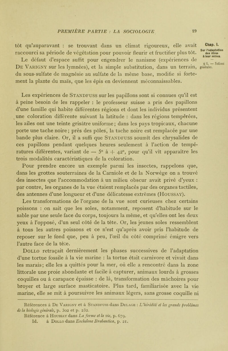 tôt qu’auparavant : se trouvant dans un climat rigoureux, elle avait raccourci sa période de végétation pour pouvoir fleurir et fructifier plus tôt. Le défaut d’espace suffit pour engendrer le nanisme (expériences de De Varigny sur les lymnées), et la simple substitution, dans un terrain, du sous-sulfate de magnésie au sulfate de la même base, modifie si forte- ment la plante du maïs, que les épis en deviennent méconnaissables. Les expériences de Standfuss sur les papillons sont si connues qu’il est à peine besoin de les rappeler : le professeur suisse a pris des papillons d’une famille qui habite différentes régions et dont les individus présentent une coloration différente suivant la latitude : dans les régions tempérées, les ailes ont une teinte grisâtre uniforme; dans les pays tropicaux, chacune porte une tache noire; près des pôles, la tache noire est remplacée par une bande plus claire. Or, il a suffi que Standfuss soumît des chrysalides de ces papillons pendant quelques heures seulement à l’action de tempé- ratures différentes, variant de — 5° à + 42°, pour qu’il vît apparaître les trois modalités caractéristiques de la coloration. Pour prendre encore un exemple parmi les insectes, rappelons que, dans les grottes souterraines de la Carniole et de la Norwège on a trouvé des insectes que l’accommodation à un milieu obscur avait privé d’yeux : par contre, les organes de la vue étaient remplacés par des organes tactiles, des antennes d’une longueur et d’une délicatesse extrêmes (Houssay). Les transformations de l’organe de la vue sont curieuses chez certains poissons : on sait que les soles, notamment, reposent d’habitude sur le sable par une seule face du corps, toujours la même, et qu’elles ont les deux yeux à l’opposé, d’un seul côté de la tête. Or, les jeunes soles ressemblent à tous les autres poissons et ce n’est qu’après avoir pris l’habitude de reposer sur le fond que, peu à peu, l’œil du côté comprimé émigre vers l’autre face de la tête. Dollo retraçait dernièrement les phases successives de l’adaptation d’une tortue fossile à la vie marine : la tortue était carnivore et vivait dans les marais; elle les a quittés pour la mer, où elle a rencontré dans la zone littorale une proie abondante et facile à capturer, animaux lourds à grosses coquilles ou à carapace épaisse : de là, transformation des mâchoires pour broyer et large surface masticatoire. Plus tard, familiarisée avec la vie marine, elle se mit à poursuivre les animaux légers, sans grosse coquille ni Références â De Varigny et à Standfuss dans Delage : L’hérédité et les grands problèmes delà biologie générale, p. 3o2 et p. 232. Référence à Houssay dans La forme et la vie, p. 679. Id. à Dollo dans Eochelone Brabantica, p. 21. Chap. I. Sur l'adaptation des êtres à leur milieu. g 1. — Notions générales.