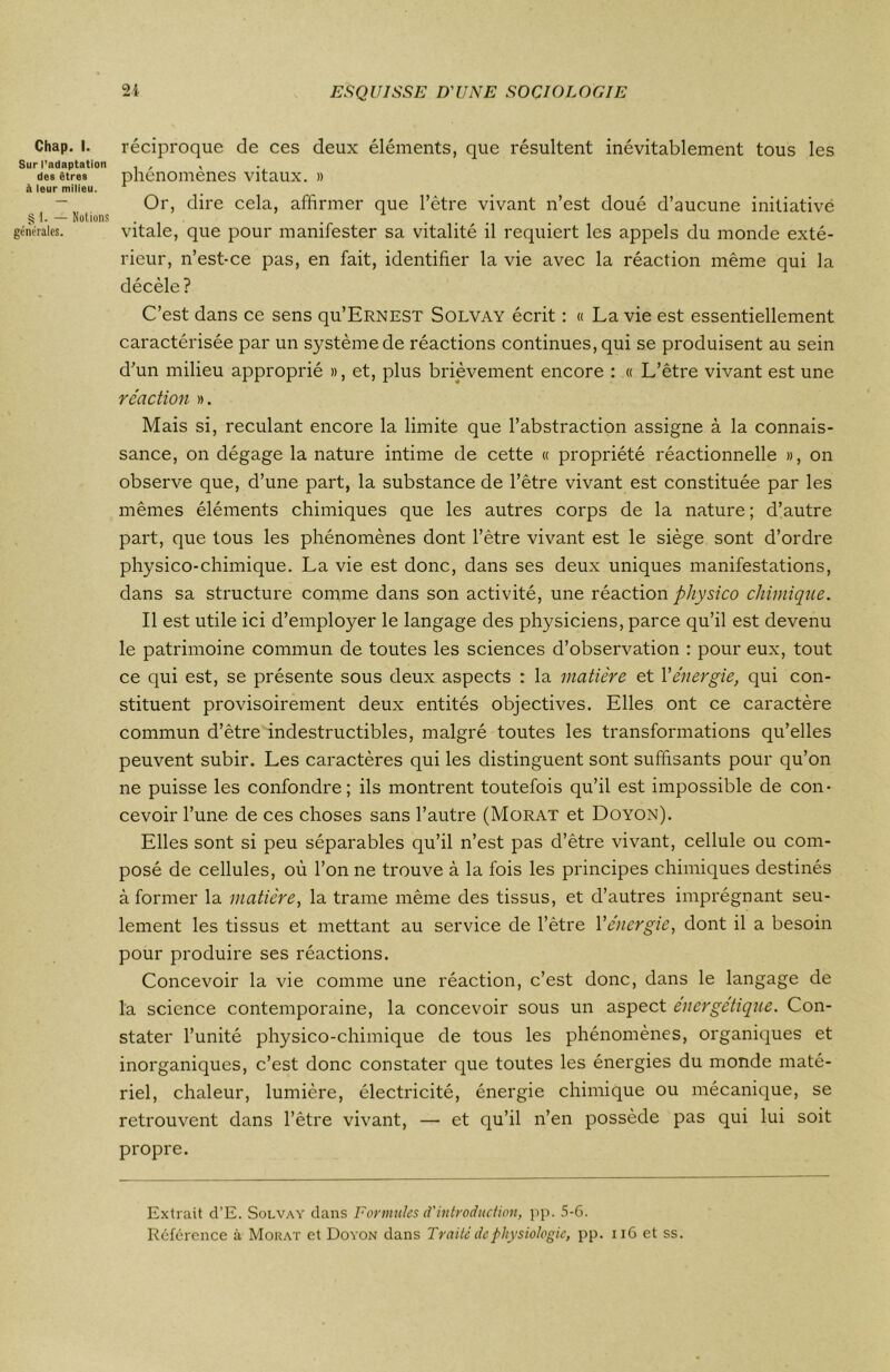 Chap. i. réciproque de ces deux éléments, que résultent inévitablement tous les Sur l’adaptation , , . des êtres phénomènes vitaux. » à leur milieu. 1 Or, dire cela, affirmer que l’être vivant n’est doué d’aucune initiative § 1. — Notions . .... générales. vitale, que pour manifester sa vitalité il requiert les appels du monde exté- rieur, n’est-ce pas, en fait, identifier la vie avec la réaction même qui la décèle? C’est dans ce sens qu’ERNEST Solvay écrit : « La vie est essentiellement caractérisée par un système de réactions continues, qui se produisent au sein d’un milieu approprié », et, plus brièvement encore : « L’être vivant est une réaction ». Mais si, reculant encore la limite que l’abstraction assigne à la connais- sance, on dégage la nature intime de cette « propriété réactionnelle », on observe que, d’une part, la substance de l’être vivant est constituée par les mêmes éléments chimiques que les autres corps de la nature ; d’autre part, que tous les phénomènes dont l’être vivant est le siège sont d’ordre physico-chimique. La vie est donc, dans ses deux uniques manifestations, dans sa structure comme dans son activité, une réaction physico chimique. Il est utile ici d’employer le langage des physiciens, parce qu’il est devenu le patrimoine commun de toutes les sciences d’observation : pour eux, tout ce qui est, se présente sous deux aspects : la matière et Y énergie, qui con- stituent provisoirement deux entités objectives. Elles ont ce caractère commun d’être indestructibles, malgré toutes les transformations qu’elles peuvent subir. Les caractères qui les distinguent sont suffisants pour qu’on ne puisse les confondre; ils montrent toutefois qu’il est impossible de con- cevoir l’une de ces choses sans l’autre (Morat et Doyon). Elles sont si peu séparables qu’il n’est pas d’être vivant, cellule ou com- posé de cellules, où l’on ne trouve à la fois les principes chimiques destinés à former la matière, la trame même des tissus, et d’autres imprégnant seu- lement les tissus et mettant au service de l’être Yénergie, dont il a besoin pour produire ses réactions. Concevoir la vie comme une réaction, c’est donc, dans le langage de la science contemporaine, la concevoir sous un aspect énergétique. Con- stater l’unité physico-chimique de tous les phénomènes, organiques et inorganiques, c’est donc constater que toutes les énergies du monde maté- riel, chaleur, lumière, électricité, énergie chimique ou mécanique, se retrouvent dans l’être vivant, — et qu’il n’en possède pas qui lui soit propre. Extrait d’E. Solvay dans Formules d'introduction, pp. 5-6. Réference à Morat et Doyon dans Traité de physiologie, pp. 116 et ss.