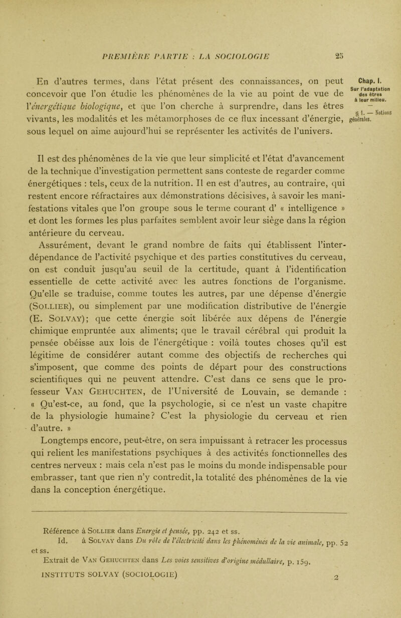 En d’autres termes, dans l’état présent des connaissances, on peut concevoir que l’on étudie les phénomènes de la vie au point de vue de Xénergétique biologique, et que l’on cherche à surprendre, dans les êtres vivants, les modalités et les métamorphoses de ce llux incessant d’énergie, sous lequel on aime aujourd’hui se représenter les activités de l’univers. Chap. I. Sur l’adaptation des êtres à leur milieu. § i. — Notions générales. Il est des phénomènes de la vie que leur simplicité et l’état d’avancement de la technique d’investigation permettent sans conteste de regarder comme énergétiques : tels, ceux de la nutrition. Il en est d’autres, au contraire, qui restent encore réfractaires aux démonstrations décisives, à savoir les mani- festations vitales que l’on groupe sous le terme courant d’ « intelligence » et dont les formes les plus parfaites semblent avoir leur siège dans la région antérieure du cerveau. Assurément, devant le grand nombre de faits qui établissent l’inter- dépendance de l’activité psychique et des parties constitutives du cerveau, on est conduit jusqu’au seuil de la certitude, quant à l’identification essentielle de cette activité avec les autres fonctions de l’organisme. Qu’elle se traduise, comme toutes les autres, par une dépense d’énergie (Sollier), ou simplement par une modification distributive de l’énergie (E. Solvay); que cette énergie soit libérée aux dépens de l’énergie chimique empruntée aux aliments; que le travail cérébral qui produit la pensée obéisse aux lois de l’énergétique : voilà toutes choses qu’il est légitime de considérer autant comme des objectifs de recherches qui s’imposent, que comme des points de départ pour des constructions scientifiques qui ne peuvent attendre. C’est dans ce sens que le pro- fesseur Van Gehuchten, de l’Université de Louvain, se demande : « Qu’est-ce, au fond, que la psychologie, si ce n’est un vaste chapitre de la physiologie humaine? C’est la physiologie du cerveau et rien d’autre. » Longtemps encore, peut-être, on sera impuissant à retracer les processus qui relient les manifestations psychiques à des activités fonctionnelles des centres nerveux : mais cela n’est pas le moins du monde indispensable pour embrasser, tant que rien n’y contredit,la totalité des phénomènes de la vie dans la conception énergétique. Référence à Sollier dans Energie et pensée, pp. 242 et ss. Id. à Solvay dans Du rôle de Vélectricité dans les phénomènes de la vie animale, pp. S2 et ss. Extrait de Van Gehuchten dans Les voies sensitives d’origine médullaire, p. iSy. INSTITUTS SOLVAY (SOCIOLOGIE) 2