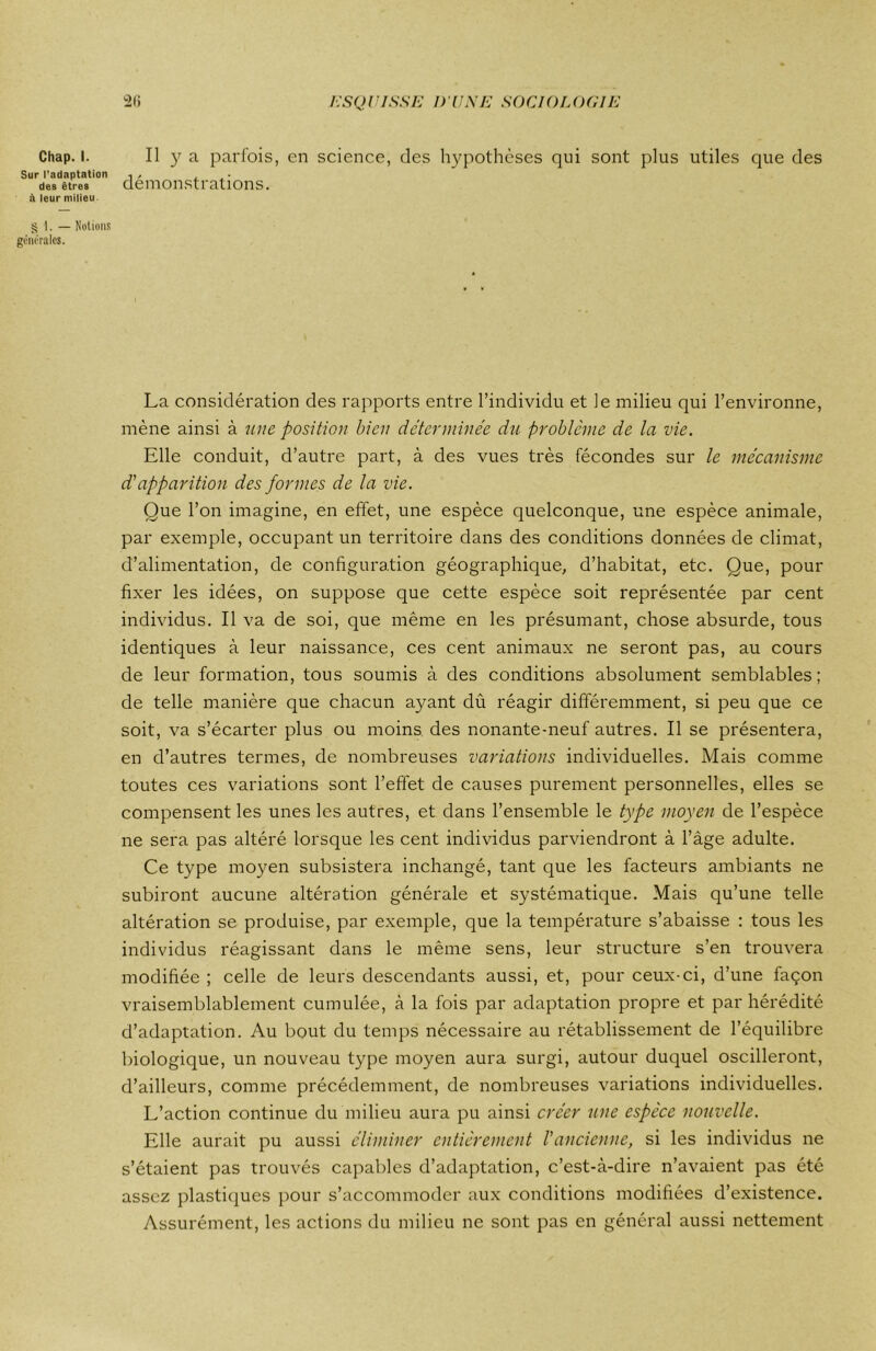 Sur l’adaptation des êtres à leur milieu § 1. — Notions générales. 26 ESQUISSE D'UNE SOCIOLOGIE démonstrations. La considération des rapports entre l’individu et le milieu qui l’environne, mène ainsi à une position bien déterminée du problème de la vie. Elle conduit, d’autre part, à des vues très fécondes sur le mécanisme d’apparition des formes de la vie. Que l’on imagine, en effet, une espèce quelconque, une espèce animale, par exemple, occupant un territoire dans des conditions données de climat, d’alimentation, de configuration géographique, d’habitat, etc. Que, pour fixer les idées, on suppose que cette espèce soit représentée par cent individus. Il va de soi, que même en les présumant, chose absurde, tous identiques à leur naissance, ces cent animaux ne seront pas, au cours de leur formation, tous soumis à des conditions absolument semblables; de telle manière que chacun ayant dû réagir différemment, si peu que ce soit, va s’écarter plus ou moins des nonante-neuf autres. Il se présentera, en d’autres termes, de nombreuses variations individuelles. Mais comme toutes ces variations sont l’effet de causes purement personnelles, elles se compensent les unes les autres, et dans l’ensemble le type moyen de l’espèce ne sera pas altéré lorsque les cent individus parviendront à l’âge adulte. Ce type moyen subsistera inchangé, tant que les facteurs ambiants ne subiront aucune altération générale et systématique. Mais qu’une telle altération se produise, par exemple, que la température s’abaisse : tous les individus réagissant dans le même sens, leur structure s’en trouvera modifiée ; celle de leurs descendants aussi, et, pour ceux-ci, d’une façon vraisemblablement cumulée, à la fois par adaptation propre et par hérédité d’adaptation. Au bout du temps nécessaire au rétablissement de l’équilibre biologique, un nouveau type moyen aura surgi, autour duquel oscilleront, d’ailleurs, comme précédemment, de nombreuses variations individuelles. L’action continue du milieu aura pu ainsi créer une espèce nouvelle. Elle aurait pu aussi éliminer entièrement l'ancienne, si les individus ne s’étaient pas trouvés capables d’adaptation, c’est-à-dire n’avaient pas été assez plastiques pour s’accommoder aux conditions modifiées d’existence. Assurément, les actions du milieu ne sont pas en général aussi nettement