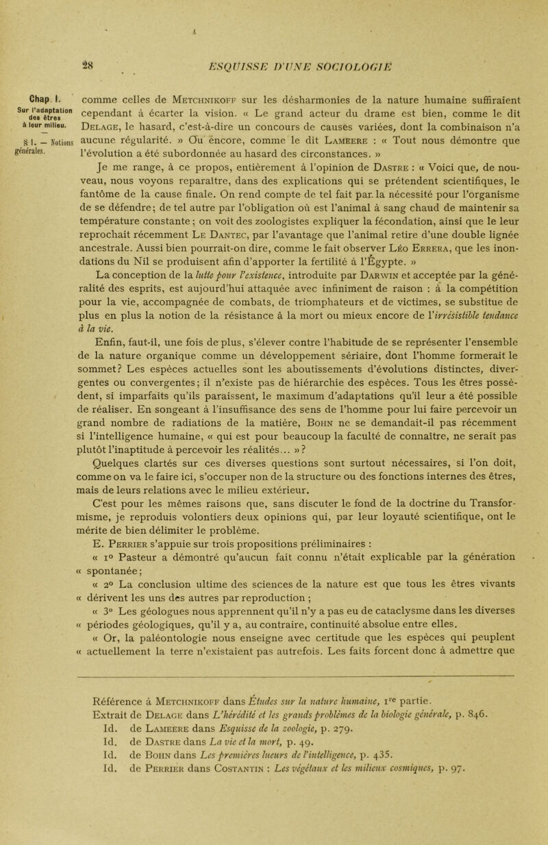 t Chap I. Sur l'adaptation dos êtres à leur milieu. S I. — Notions générales. 2X ESQUISSE D'UNE SOCIOLOGIE comme celles de Metchnikoff sur les désharmonies de la nature humaine suffiraient cependant à écarter la vision. « Le grand acteur du drame est bien, comme le dit Delage, le hasard, c’est-à-dire un concours de causes variées, dont la combinaison n’a aucune régularité. » Ou encore, comme le dit Lameere : « Tout nous démontre que l’évolution a été subordonnée au hasard des circonstances. » Je me range, à ce propos, entièrement à l’opinion de Dastre : « Voici que, de nou- veau, nous voyons reparaître, dans des explications qui se prétendent scientifiques, le fantôme de la cause finale. On rend compte de tel fait par. la nécessité pour l’organisme de se défendre ; de tel autre par l’obligation où est l’animal à sang chaud de maintenir sa température constante ; on voit des zoologistes expliquer la fécondation, ainsi que le leur reprochait récemment Le Dantec, par l’avantage que l’animal retire d’une double lignée ancestrale. Aussi bien pourrait-on dire, comme le fait observer Léo Errera, que les inon- dations du Nil se produisent afin d’apporter la fertilité à l’Egypte. » La conception de la lutte pour l’existence, introduite par Darwin et acceptée par la géné- ralité des esprits, est aujourd’hui attaquée avec infiniment de raison : à la compétition pour la vie, accompagnée de combats, de triomphateurs et de victimes, se substitue de plus en plus la notion de la résistance â la mort ou mieux encore de Y irrésistible tendance à la vie. Enfin, faut-il, une fois déplus, s’élever contre l’habitude de se représenter l’ensemble de la nature organique comme un développement sériaire, dont l’homme formerait le sommet? Les espèces actuelles sont les aboutissements d’évolutions distinctes, diver- gentes ou convergentes; il n’existe pas de hiérarchie des espèces. Tous les êtres possè- dent, si imparfaits qu’ils paraissent, le maximum d’adaptations qu’il leur a été possible de réaliser. En songeant à l’insuffisance des sens de l’homme pour lui faire percevoir un grand nombre de radiations de la matière, Bohn ne se demandait-il pas récemment si l’intelligence humaine, « qui est pour beaucoup la faculté de connaître, ne serait pas plutôt l’inaptitude apercevoir les réalités... »? Quelques clartés sur ces diverses questions sont surtout nécessaires, si l’on doit, comme on va le faire ici, s’occuper non de la structure ou des fonctions internes des êtres, mais de leurs relations avec le milieu extérieur. C’est pour les mêmes raisons que, sans discuter le fond de la doctrine du Transfor- misme, je reproduis volontiers deux opinions qui, par leur loyauté scientifique, ont le mérite de bien délimiter le problème. E. Perrier s’appuie sur trois propositions préliminaires : « i° Pasteur a démontré qu’aucun fait connu n’était explicable par la génération « spontanée; « 2° La conclusion ultime des sciences de la nature est que tous les êtres vivants « dérivent les uns des autres par reproduction ; « 3° Les géologues nous apprennent qu’il n’y a pas eu de cataclysme dans les diverses « périodes géologiques, qu’il y a, au contraire, continuité absolue entre elles. « Or, la paléontologie nous enseigne avec certitude que les espèces qui peuplent « actuellement la terre n’existaient pas autrefois. Les faits forcent donc à admettre que Référence à Metciiniicoff dans Études sur la nature humaine, ire partie. Extrait de Delage dans L’hérédité et les grands problèmes de la biologie générale, p. S46. Id. de Lameere dans Esquisse de la zoologie, p. 279. Id. de Dastre dans La vie et la mort, p. 49. Id. de Boiin dans Les premières lueurs de l’intelligence, p. 435. Id. de Perrier dans Costantin : Les végétaux et les milieux cosmiques, p. 97.