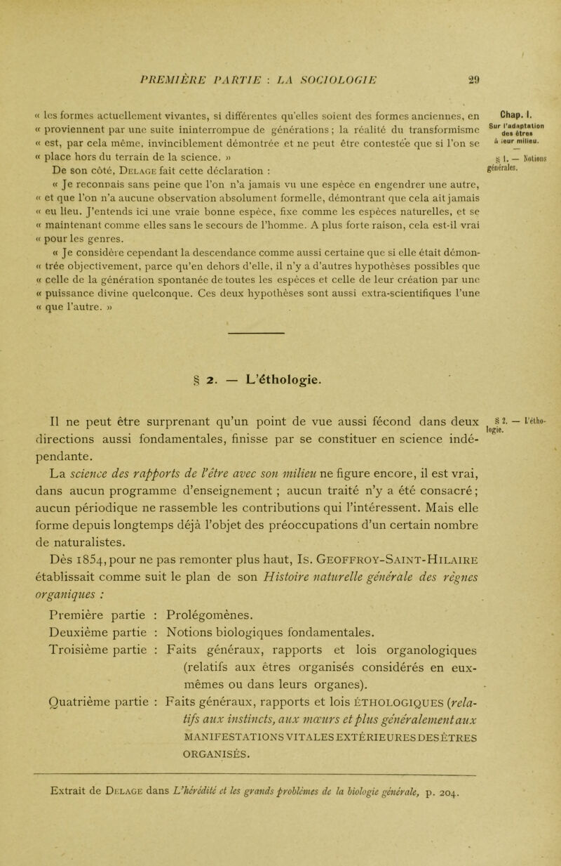 « les formes actuellement vivantes, si différentes quelles soient des formes anciennes, en « proviennent par une suite ininterrompue de générations ; la réalité du transformisme « est, par cela même, invinciblement démontrée et ne peut être contestée que si l’on se « place hors du terrain de la science. » De son côté, Delage fait cette déclaration : « Je reconnais sans peine que l’on n’a jamais vu une espèce en engendrer une autre, « et que l’on n’a aucune observation absolument formelle, démontrant que cela ait jamais « eu lieu. J’entends ici une vraie bonne espèce, fixe comme les espèces naturelles, et se « maintenant comme elles sans le secours de l’homme. A plus forte raison, cela est-il vrai « pour les genres. « Je considère cependant la descendance comme aussi certaine que si elle était démon- « trée objectivement, parce qu’en dehors d’elle, il n’y a d’autres hypothèses possibles que « celle de la génération spontanée de toutes les espèces et celle de leur création par une « puissance divine quelconque. Ces deux hypothèses sont aussi extra-scientifiques l’une « que l’autre. » § 2. — L’éthologie. Il ne peut être surprenant qu’un point de vue aussi fécond dans deux directions aussi fondamentales, finisse par se constituer en science indé- pendante. La science des rapports de l’être avec son milieu ne figure encore, il est vrai, dans aucun programme d’enseignement ; aucun traité n’y a été consacré ; aucun périodique ne rassemble les contributions qui l’intéressent. Mais elle forme depuis longtemps déjà l’objet des préoccupations d’un certain nombre de naturalistes. Dès i854,pour ne pas remonter plus haut, Is. Geoffroy-Saint-Hilaire établissait comme suit le plan de son Histoire naturelle générale des règnes organiques : Première partie : Prolégomènes. Deuxième partie : Notions biologiques fondamentales. Troisième partie : Faits généraux, rapports et lois organologiques (relatifs aux êtres organisés considérés en eux- mêmes ou dans leurs organes). Quatrième partie : Faits généraux, rapports et lois éthologiques (rela- tifs aux instincts, aux mœurs et plus généralement aux MANIFESTATIONS VITALES EXTÉRIEURES DES ÊTRES ORGANISÉS. Chap. I. Sur l'adaptation des êtres ik leur milieu. S I. — Notions générales. § 2. — L’étho- logie. Extrait de Delage dans L’hérédité et les grands problèmes de la biologie générale, p. 204.