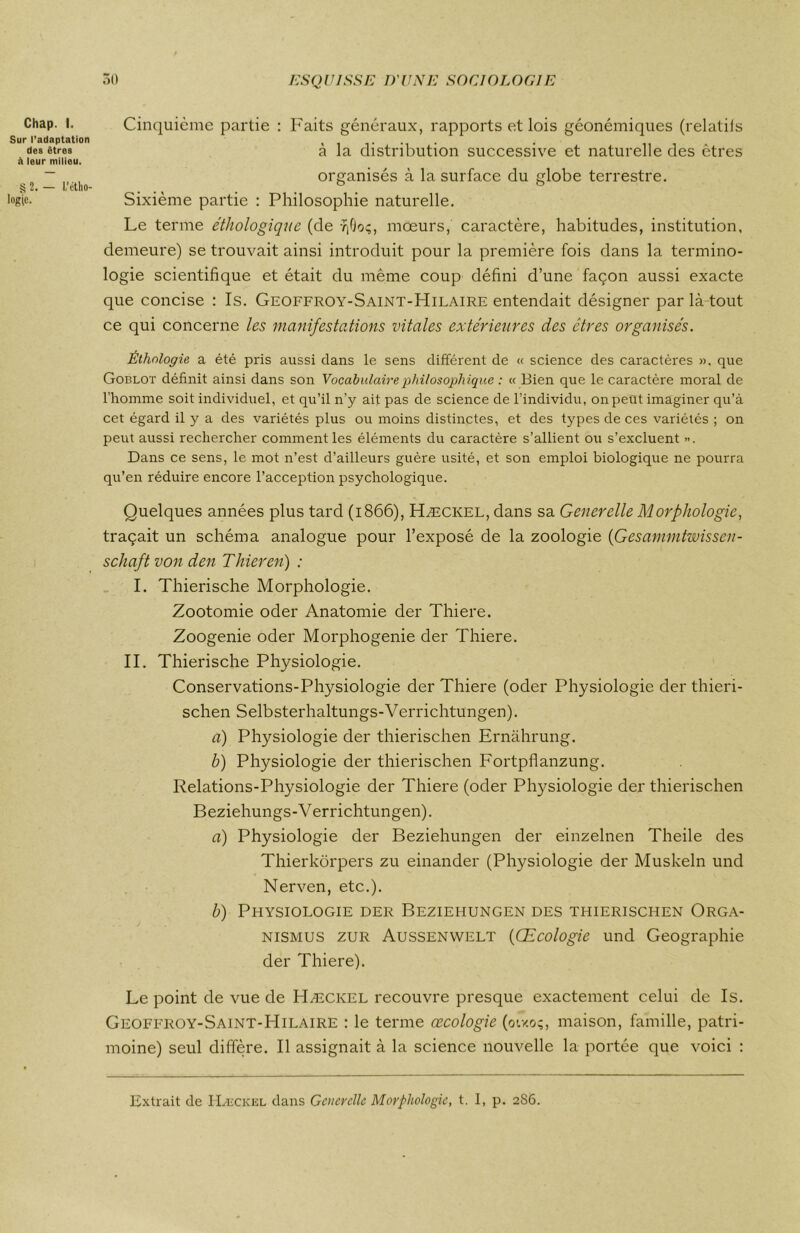 Cinquième partie : Faits généraux, rapports et lois géonémiques (relatils à la distribution successive et naturelle des êtres organisés à la surface du globe terrestre. Sixième partie : Philosophie naturelle. Le terme éthologique (de y|Qoç, mœurs, caractère, habitudes, institution, demeure) se trouvait ainsi introduit pour la première fois dans la termino- logie scientifique et était du même coup défini d’une façon aussi exacte que concise : Is. Geoffroy-Saint-Hilaire entendait désigner par là tout ce qui concerne les manifestations vitales extérieures des êtres organisés. Éthologie a été pris aussi dans le sens différent de « science des caractères », que Goblot définit ainsi dans son Vocabulaire philosophique : « Bien que le caractère moral de l’homme soit individuel, et qu’il n’y ait pas de science de l’individu, on peut imaginer qu’à cet égard il y a des variétés plus ou moins distinctes, et des types de ces variétés ; on peut aussi rechercher comment les éléments du caractère s’allient ou s’excluent •>. Dans ce sens, le mot n’est d’ailleurs guère usité, et son emploi biologique ne pourra qu’en réduire encore l’acception psychologique. Quelques années plus tard (1866), Hæckel, dans sa Gêner elle Morphologie, traçait un schéma analogue pour l’exposé de la zoologie (Gesammtwisscn- schaft von den T hier en) : I. Thierische Morphologie. Zootomie oder Anatomie der Thiere. Zoogenie oder Morphogenie der Thiere. II. Thierische Physiologie. Conservations-Physiologie der Thiere (oder Physiologie der thieri- schen Selbsterhaltungs-Verrichtungen). a) Physiologie der thierischen Ernàhrung. b) Physiologie der thierischen Fortpflanzung. Relations-Physiologie der Thiere (oder Physiologie der thierischen Beziehungs-Verrichtungen). a) Physiologie der Beziehungen der einzelnen Theile des Thierkôrpers zu einander (Physiologie der Muskeln und Nerven, etc.). b) Physiologie der Beziehungen des thierischen Orga- nismus zur Aussenwelt (Œcologie und Géographie der Thiere). Le point de vue de Hæckel recouvre presque exactement celui de Is. Geoffroy-Saint-Hilaire : le terme œcologie (otxo;, maison, famille, patri- moine) seul diffère. Il assignait à la science nouvelle la portée que voici : Chap. I. Sur l'adaptation des êtres à leur milieu. § 2. — I,'étho- logie. Extrait de Hæckel dans Gâter clic Morphologie, t. I, p. 286.