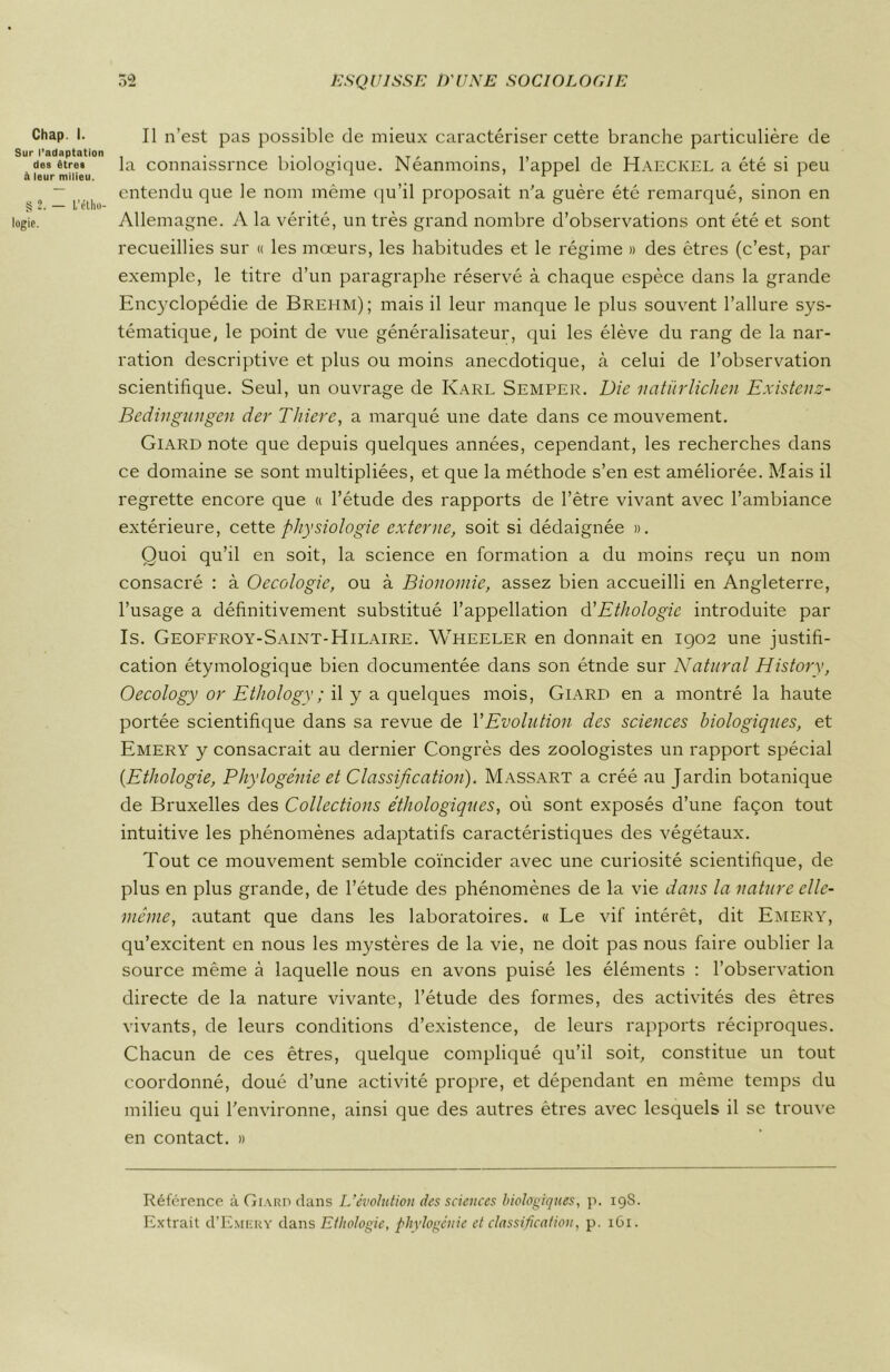 ChaP •• Il n’est pas possible de mieux caractériser cette branche particulière de Sur l’adaptation . , . . XT , . ,, 11TT , , . des étrei la connaissrnce biologique. Neanmoins, 1 appel de Haeckel a ete si peu à leur milieu. . rr 1 ~ entendu que le nom même qu’il proposait n'a guère été remarqué, sinon en logie. Allemagne. A la vérité, un très grand nombre d’observations ont été et sont recueillies sur « les mœurs, les habitudes et le régime » des êtres (c’est, par exemple, le titre d’un paragraphe réservé à chaque espèce dans la grande Encyclopédie de Brehm); mais il leur manque le plus souvent l’allure sys- tématique, le point de vue généralisateur, qui les élève du rang de la nar- ration descriptive et plus ou moins anecdotique, à celui de l’observation scientifique. Seul, un ouvrage de Karl Semper. Die natürlichen Existenz- Bedingungen der Thiere, a marqué une date dans ce mouvement. Giard note que depuis quelques années, cependant, les recherches dans ce domaine se sont multipliées, et que la méthode s’en est améliorée. Mais il regrette encore que « l’étude des rapports de l’être vivant avec l’ambiance extérieure, cette physiologie externe, soit si dédaignée ». Quoi qu’il en soit, la science en formation a du moins reçu un nom consacré : à Oecologie, ou à Bionomie, assez bien accueilli en Angleterre, l’usage a définitivement substitué l’appellation à'Ethologie introduite par Is. Geoffroy-Saint-Hilaire. Wheeler en donnait en 1902 une justifi- cation étymologique bien documentée dans son étnde sur Natural History, Oecology or Ethology ; il y a quelques mois, Giard en a montré la haute portée scientifique dans sa revue de Y Evolution des sciences biologiques, et Emery y consacrait au dernier Congrès des zoologistes un rapport spécial (.Ethologie, Phylogénie et Classification). Massart a créé au Jardin botanique de Bruxelles des Collections éthologiques, où sont exposés d’une façon tout intuitive les phénomènes adaptatifs caractéristiques des végétaux. Tout ce mouvement semble coïncider avec une curiosité scientifique, de plus en plus grande, de l’étude des phénomènes de la vie dans la nature elle- même, autant que dans les laboratoires. « Le vif intérêt, dit Emery, qu’excitent en nous les mystères de la vie, ne doit pas nous faire oublier la source même à laquelle nous en avons puisé les éléments : l’observation directe de la nature vivante, l’étude des formes, des activités des êtres vivants, de leurs conditions d’existence, de leurs rapports réciproques. Chacun de ces êtres, quelque compliqué qu’il soit, constitue un tout coordonné, doué d’une activité propre, et dépendant en même temps du milieu qui l’environne, ainsi que des autres êtres avec lesquels il se trouve en contact. » Référence à Giard dans L’évolution des sciences biologiques, p. 198. Extrait ü’Emery dans Ethologie, phylogénie et classification, p. 161.