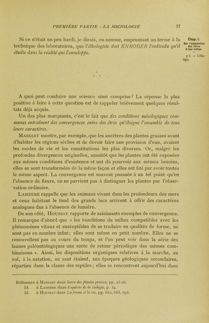 Si ce n’était un peu hardi, je dirais, en somme, empruntant un terme à la technique des laboratoires, que Yéthologiste doit ENROBER l’individa qu’il étudié dans la réalité qui l'enveloppe. Chap. I. Sur l’adaptation des êtres à leur milieu. g 2. — L’étho- logie. A quoi peut conduire une science ainsi comprise? La réponse la plus positive à faire à cette question est de rappeler brièvement quelques résul- tats déjà acquis. Un des plus marquants, c’est le fait que des conditions mésologiques com- munes entraînent des convergences entre des êtres qu’éloigne Vensemble de tons leurs caractères. Massart montre, par exemple, que les ancêtres des plantes grasses avant d’habiter les régions sèches et de devoir faire une provision d’eau, avaient les modes de vie et les constitutions les plus diverses. Or, malgré les profondes divergences originelles, aussitôt que les plantes ont été exposées aux mêmes conditions d’existence et ont dù pourvoir aux mêmes besoins, elles se sont transformées de la même façon et elles ont fini par avoir toutes le même aspect. La convergence est souvent poussée à un tel point qu’en l’absence de fleurs, on ne parvient pas à distinguer les plantes par l’obser- vation ordinaire. Lameere rappelle que les animaux vivant dans les profondeurs des mers et ceux habitant le fond des grands lacs arrivent à offrir des caractères analogues dus à l’absence de lumière. De son côté, Houssay rapporte de saisissants exemples de convergence. Il remarque d’abord que « les conditions du milieu compatibles avec les phénomènes vitaux et susceptibles de se traduire en qualités de forme, ne sont pas en nombre infini ; elles sont même en petit nombre. Elles ne se renouvellent pas au cours du temps, et l’on peut voir dans la série des faunes paléontologiques une sorte de retour périodique des mêmes com- binaisons ». Ainsi, les dispositions organiques relatives à la marche, au vol, à la natation, au saut étaient, aux époques géologiques secondaires, réparties dans la classe des reptiles; elles se rencontrent aujourd’hui dans Référence à Massart clans Serra des plantes grasses, pp. 25-26. Id. à Lameere clans Esquisse de la zoologie, p. 34. Id. à Houssay dans La forme et la vie, pp. 682, 685, 695.