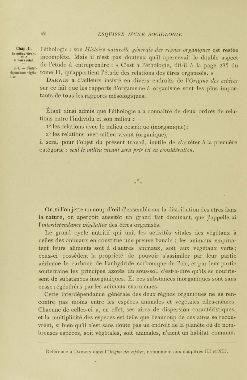 Chap. II. Le milieu vivant et le milieu sooial. § 3. — L’inter- dépendance végéta- tive. l’éthologie : son Histoire naturelle générale des régnes organiques est restée incomplète. Mais il n’est pas douteux qu’il apercevait le double aspect de l’étude à entreprendre : « C’est à l’éthologie, dit-il à la page 285 du tome II, qu’appartient l’étude des relations des êtres organisés. » Darwin a d’ailleurs insisté en divers endroits de l'Origine des espèces sur ce fait que les rapports d’organisme à organisme sont les plus impor- tants de tous les rapports mésologiques. Étant ainsi admis que l’éthologie a à connaître de deux ordres de rela- tions entre l’individu et son milieu : i° les relations avec le milieu cosmique (inorganique) ; 2° les relations avec milieu vivant (organique), il sera, pour l’objet du présent travail, inutile de s’arrêter à la première catégorie : seul le milieu vivant sera pris ici en considération. ★ ¥ ¥ Or, si l’on jette un coup d’œil d’ensemble sur la distribution des êtres dans la nature, on aperçoit aussitôt un grand fait dominant, que j’appellerai l’interdépendance végétative des êtres organisés. Le grand cycle nutritif qui unit les activités vitales des végétaux à celles des animaux en constitue une preuve banale : les animaux emprun- tent leurs aliments soit à d’autres animaux, soit aux végétaux verts; ceux-ci possèdent la propriété de pouvoir s’assimiler par leur partie aérienne le carbone de l’anhydride carbonique de l’air, et par leur partie souterraine les principes azotés du sous-sol, c’est-à-dire qu’ils se nourris- sent de substances inorganiques. Et ces substances inorganiques sont sans cesse régénérées par les animaux eux-mêmes. Cette interdépendance générale des deux règnes organiques ne se ren- contre pas moins entre les espèces animales et végétales elles-mêmes. Chacune de celles-ci a, en effet, ses aires de dispersion caractéristiques, et la multiplicité des espèces est telle que beaucoup de ces aires se recou- vrent, si bien qu’il n’est sans doute pas un endroit de la planète où de nom- breuses espèces, soit végétales, soit animales, n’aient un habitat commun.