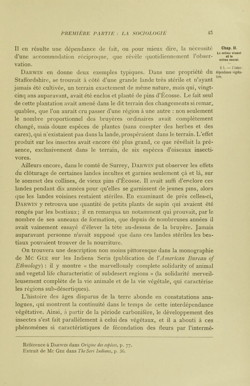 Il en résulte une dépendance de fait, ou pour mieux dire, la nécessité d’une accommodation réciproque, que révèle quotidiennement l’obser- vation. Darwin en donne deux exemples typiques. Dans une propriété du Staffordshire, se trouvait à côté d’une grande lande très stérile et n’ayant jamais été cultivée, un terrain exactement de même nature, mais qui, vingt- cinq ans auparavant, avait été enclos et planté de pins d’Ecosse. Le fait seul de cette plantation avait amené dans le dit terrain des changements si remar. quables, que l’on aurait cru passer d’une région à une autre : non seulement le nombre proportionnel des bruyères ordinaires avait complètement changé, mais douze espèces de plantes (sans compter des herbes et des carex), qui n'existaient pas dans la lande,prospéraient dans le terrain. L’effet produit sur les insectes avait encore été plus grand, ce que révélait la pré- sence, exclusivement dans le terrain, de six espèces d’oiseaux insecti- vores. Ailleurs encore, dans le comté de Surrey, Darwin put observer les effets du clôturage de certaines landes incultes et garnies seulement çà et là, sur le sommet des collines, de vieux pins d’Écosse. Il avait suffi d’enclore ces landes pendant dix années pour qu’elles se garnissent de jeunes pins, alors que les landes voisines restaient stériles. En examinant de près celles-ci, Darwin y retrouva une quantité de petits plants de sapin qui avaient été rongés par les bestiaux; il en remarqua un notamment qui prouvait, par le nombre de ses anneaux de formation, que depuis de nombreuses années il avait vainement essayé d’élever la tête au-dessus de la bruyère. Jamais auparavant personne n'avait supposé que dans ces landes stériles les bes- tiaux pouvaient trouver de la nourriture. On trouvera une description non moins pittoresque dans la monographie de Mc Gee sur les Indiens Seris (publication de l'American Bureau of Ethnology) : il y montre « the marvellously complété solidarity of animal and végétal life characteristic of subdesert régions » (la solidarité merveil- leusement complète de la vie animale et de la vie végétale, qui caractérise les régions sub-désertiques). L’histoire des âges disparus de la terre abonde en constatations ana- logues, qui montrent la continuité dans le temps de cette interdépendance végétative. Ainsi, à partir de la période carbonifère, le développement des insectes s’est fait parallèlement à celui des végétaux, et il a abouti à ces phénomènes si caractéristiques de fécondation des fleurs par l’intermé- Référence à Darwin dans Origine des espèces, p. 77. Extrait de Mc Gee dans The Sévi Indians, p. 36. Chap. II. Le milieu vivant et le milieu social. S 3. — l/intcr- dépcndance végéta-