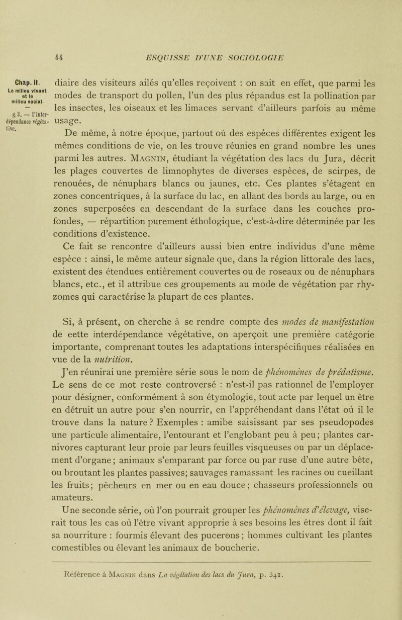 Chap. II. Le milieu vivant et le milieu social. § 3. — L’inter- dépendance végéta- tive. U ESQUISSE D'UNE SOCIOLOGIE rliaire des visiteurs ailés qu’elles reçoivent : on sait en effet, que parmi les modes de transport du pollen, l’un des plus répandus est la pollination par les insectes, les oiseaux et les limaces servant d’ailleurs parfois au même usage. De même, à notre époque, partout où des espèces différentes exigent les mêmes conditions de vie, on les trouve réunies en grand nombre les unes parmi les autres. Magnin, étudiant la végétation des lacs du Jura, décrit les plages couvertes de limnophytes de diverses espèces, de scirpes, de renouées, de nénuphars blancs ou jaunes, etc. Ces plantes s’étagent en zones concentriques, à la surface du lac, en allant des bords au large, ou en zones superposées en descendant de la surface dans les couches pro- fondes, — répartition purement éthologique, c’est-à-dire déterminée par les conditions d’existence. Ce fait se rencontre d’ailleurs aussi bien entre individus d’une même espèce : ainsi, le même auteur signale que, dans la région littorale des lacs, existent des étendues entièrement couvertes ou de roseaux ou de nénuphars blancs, etc., et il attribue ces groupements au mode de végétation par rhy- zomes qui caractérise la plupart de ces plantes. Si, à présent, on cherche à se rendre compte des modes de manifestation de eette interdépendance végétative, on aperçoit une première catégorie importante, comprenant toutes les adaptations interspécifiques réalisées en vue de la nutrition. J’en réunirai une première série sous le nom de phénomènes de prédatisme. Le sens de ce mot reste controversé : n’est-il pas rationnel de l’employer pour désigner, conformément à son étymologie, tout acte par lequel un être en détruit un autre pour s’en nourrir, en l’appréhendant dans l’état où il le trouve dans la nature ? Exemples : amibe saisissant par ses pseudopodes une particule alimentaire, l’entourant et l’englobant peu à peu; plantes car- nivores capturant leur proie par leurs feuilles visqueuses ou par un déplace- ment d’organe; animaux s’emparant par force ou par ruse d’une autre bète, ou broutant les plantes passives; sauvages ramassant les racines ou cueillant les fruits ; pêcheurs en mer ou en eau douce ; chasseurs professionnels ou amateurs. Une seconde série, où l’on pourrait grouper les phénomènes d'élevage, vise- rait tous les cas où l’être vivant approprie à ses besoins les êtres dont il fait sa nourriture : fourmis élevant des pucerons ; hommes cultivant les plantes comestibles ou élevant les animaux de boucherie. Référence à Magnin dans La végétation des lacs du 'jura, p. 341.