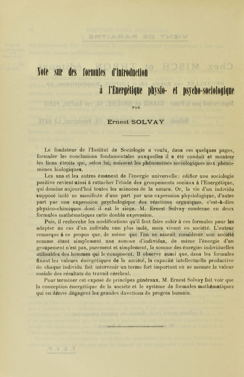 PAK Ernest SOLVAY Le fondateur de l’Institut de Sociologie a voulu, dans ces quelques pages, formuler les conclusions fondamentales auxquelles il a été conduit et montrer les liens étroits qui, selon lui, unissent les phénomènes sociologiques aux phéno- mènes biologiques. Les uns et les autres émanent de l’énergie universelle; édifier une sociologie positive revient ainsi à rattacher l’étude des groupements sociaux à l’Energétique, qui domine aujourd’hui toutes les sciences de la nature. Or, la vie d’un individu supposé isolé se manifeste d’une part par une expression physiologique, d’autre part par une expression psychologique des réactions organiques, c’est-à-dire physico-chimiques dont il est le siège. M. Ernest Solvay condense en deux formules mathématiques cette double expression. Puis, il recherche les modifications qu’il faut faire subir à ces formules pour les adapter au cas d’un individu non plus isolé, mais vivant en société. L’auteur remarque à ce propos que, de même que l’on ne saurait considérer une société comme étant simplement une somme d’individus, de même l’énergie d’un groupement n’est pas, purement et simplement, la somme des énergies individuelles utilisables des hommes qui le composent. Il observe aussi que, dans les formules fixant les valeurs énergétiques de la société, la capacité intellectuelle productive de chaque individu fait intervenir un terme fort important où se mesure la valeur sociale des résultats du travail cérébral. Pour terminer cet exposé de principes généraux, M. Ernest Solvay fait voir que la conception énergétique de la société et le système de formules mathématiques qui en dérive dégagent les grandes directions du progrès humain.