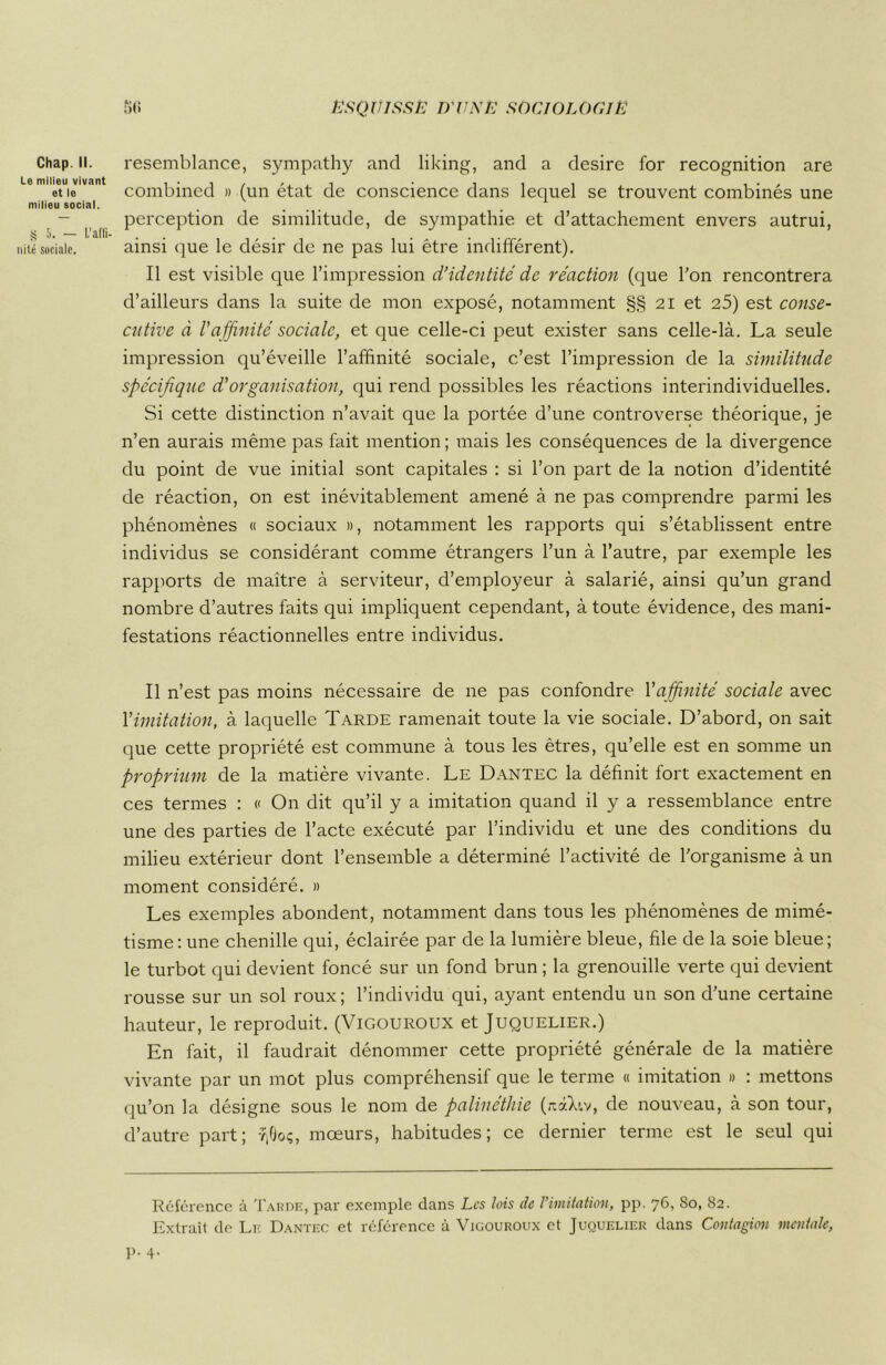 Chap. II. Le milieu vivant et le milieu social. s 5. — L’affi- nité sociale. resemblance, sympathy and liking, and a desire for récognition are combined » (un état de conscience dans lequel se trouvent combinés une perception de similitude, de sympathie et d’attachement envers autrui, ainsi que le désir de ne pas lui être indifférent). Il est visible que l’impression d’identité de réaction (que l'on rencontrera d’ailleurs dans la suite de mon exposé, notamment §§ 21 et 25) est conse- cutive à l'affinité sociale, et que celle-ci peut exister sans celle-là. La seule impression qu’éveille l’affinité sociale, c’est l’impression de la similitude spécifique d'organisation, qui rend possibles les réactions interindividuelles. Si cette distinction n’avait que la portée d’une controverse théorique, je n’en aurais même pas fait mention ; mais les conséquences de la divergence du point de vue initial sont capitales : si l’on part de la notion d’identité de réaction, on est inévitablement amené à ne pas comprendre parmi les phénomènes « sociaux », notamment les rapports qui s’établissent entre individus se considérant comme étrangers l’un à l’autre, par exemple les rapports de maître à serviteur, d’employeur à salarié, ainsi qu’un grand nombre d’autres faits qui impliquent cependant, à toute évidence, des mani- festations réactionnelles entre individus. Il n’est pas moins nécessaire de ne pas confondre l'affinité sociale avec l'imitation, à laquelle Tarde ramenait toute la vie sociale. D’abord, on sait que cette propriété est commune à tous les êtres, qu’elle est en somme un proprium de la matière vivante. Le Dantec la définit fort exactement en ces termes : « On dit qu’il y a imitation quand il y a ressemblance entre une des parties de l’acte exécuté par l’individu et une des conditions du milieu extérieur dont l’ensemble a déterminé l’activité de l'organisme à un moment considéré. » Les exemples abondent, notamment dans tous les phénomènes de mimé- tisme: une chenille qui, éclairée par de la lumière bleue, file de la soie bleue; le turbot qui devient foncé sur un fond brun ; la grenouille verte qui devient rousse sur un sol roux; l’individu qui, ayant entendu un son d'une certaine hauteur, le reproduit. (Vigouroux et Juquelier.) En fait, il faudrait dénommer cette propriété générale de la matière vivante par un mot plus compréhensif que le terme « imitation » : mettons qu’on la désigne sous le nom de palinéthie (aàXiv, de nouveau, à son tour, d’autre part; vjGoç, mœurs, habitudes; ce dernier terme est le seul qui Référence à Tarde, par exemple dans Les lois de l’imitation, pp. 76, 80, 82. Extrait de Le Dantec et référence à Vigouroux et Juquelier dans Contagion mentale, p. 4.