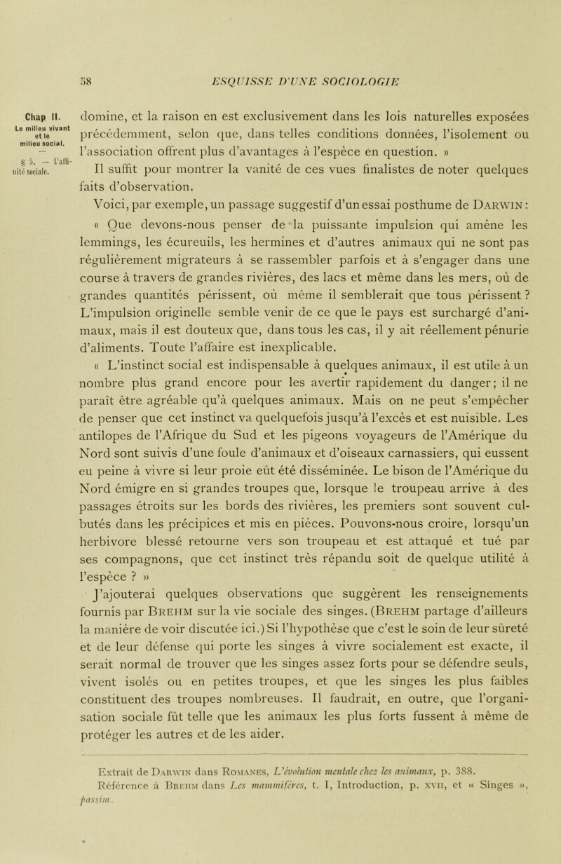 Chap II. Le milieu vivant et le milieu social. § 5. - L’affi- nité sociale. domine, et la raison en est exclusivement dans les lois naturelles exposées précédemment, selon que, dans telles conditions données, l’isolement ou l’association offrent plus d’avantages à l’espèce en question. » Il suffit pour montrer la vanité de ces vues finalistes de noter quelques faits d’observation. Voici, par exemple, un passage suggestif d’un essai posthume de Darwin : « Que devons-nous penser de la puissante impulsion qui amène les lemmings, les écureuils, les hermines et d’autres animaux qui ne sont pas régulièrement migrateurs à se rassembler parfois et à s’engager dans une course à travers de grandes rivières, des lacs et même dans les mers, où de grandes quantités périssent, où même il semblerait que tous périssent ? L’impulsion originelle semble venir de ce que le pays est surchargé d’ani- maux, mais il est douteux que, dans tous les cas, il y ait réellement pénurie d’aliments. Toute l’affaire est inexplicable. « L’instinct social est indispensable à quelques animaux, il est utile à un nombre plus grand encore pour les avertir rapidement du danger; il ne parait être agréable qu’à quelques animaux. Mais on ne peut s’empêcher de penser que cet instinct va quelquefois jusqu’à l’excès et est nuisible. Les antilopes de l’Afrique du Sud et les pigeons voyageurs de l’Amérique du Nord sont suivis d’une foule d’animaux et d’oiseaux carnassiers, qui eussent eu peine à vivre si leur proie eût été disséminée. Le bison de l’Amérique du Nord émigre en si grandes troupes que, lorsque le troupeau arrive à des passages étroits sur les bords des rivières, les premiers sont souvent cul- butés dans les précipices et mis en pièces. Pouvons-nous croire, lorsqu’un herbivore blessé retourne vers son troupeau et est attaqué et tué par ses compagnons, que cet instinct très répandu soit de quelque utilité à l’espèce ? » J’ajouterai quelques observations que suggèrent les renseignements fournis par Brehm sur la vie sociale des singes. (Brehm partage d’ailleurs la manière de voir discutée ici.) Si l’hypothèse que c’est le soin de leur sûreté et de leur défense qui porte les singes à vivre socialement est exacte, il serait normal de trouver que les singes assez forts pour se défendre seuls, vivent isolés ou en petites troupes, et que les singes les plus faibles constituent des troupes nombreuses. Il faudrait, en outre, que l’organi- sation sociale fût telle que les animaux les plus forts fussent à même de protéger les autres et de les aider. Extrait de Darwin dans Romanes, L’évolution mentale chez les animaux, p. 3SS. Référence à Brehm dans Les mammifères, t. I, Introduction, p. xvii, et « Singes », passim.