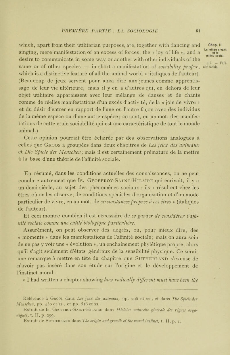 vvhich, apart from their utilitarian purposes, are, together with dancing and singing, mere manifestation of an excess of forces, the « ioy of life », and a desire to communicate in sonie way or another with other individuals of the same or of other species — in short a manifestation of sociability proper, which is a distinctive feature of ail the animal world » | italiques de l’auteur]. (Beaucoup de jeux servent pour ainsi dire aux jeunes comme apprentis- sage de leur vie ultérieure, mais il y en a d’autres qui, en dehors de leur objet utilitaire apparaissent avec leur mélange de danses et de chants comme de réelles manifestations d’un excès d’activité, de la « joie de vivre » et du désir d’entrer en rapport de l’une ou l’autre façon avec des individus de la même espèce ou d’une autre espèce; ce sont, en un mot, des manifes- tations de cette vraie sociabilité qui est une caractéristique de tout le monde animal.) Cette opinion pourrait être éclairée par des observations analogues à celles que Groos a groupées dans deux chapitres de Les jeux des animaux et Die Spiele der Menschen ; mais il est certainement prématuré de la mettre à la base d’une théorie de l’affinité sociale. En résumé, dans les conditions actuelles des connaissances, on ne peut conclure autrement que Is. Geoffroy-Saint-Hilaire qui écrivait, il y a un demi-siècle, au sujet des phénomènes sociaux : ils « résultent chez les êtres où on les observe, de conditions spéciales d’organisation et d’un mode particulier de vivre, en un mot, de circonstances propres à ces êtres » (italiques de l’auteur). Et ceci montre combien il est nécessaire de se garder de considérer l'affi- nité sociale comme une entité biologique particulière. Assurément, on peut observer des degrés, ou, pour mieux dire, des « moments » dans les manifestations de l’affinité sociale ; mais on aura soin de ne pas y voir une « évolution », un enchaînement phylétique propre, alors qu’il s’agit seulement d’états généraux de la sensibilité physique. Ce serait une remarque à mettre en tête du chapitre que Sutherland s’excuse de n’avoir pas inséré dans son étude sur l’origine et le développement de l’instinct moral : « I had written a chapter showing how radically different must hâve been the Référença à Groos dans Les jeux des animaux, pp. 206 et ss., et dans Die Spiele dey Menschen, pp. 430 et ss., et pp. 5i6 et ss. Extrait de Is. Geoffroy-Saint-Hilaire dans Histoire naturelle générale des règnes oraa- niques, t. II, p. 299. Extrait de Sutherland dans The origin andgrewth of the moral instinct, t. II, p. 1. Chap II. Le milieu vivant et ie milieu social. S 5. — l'affi- nité sociale.