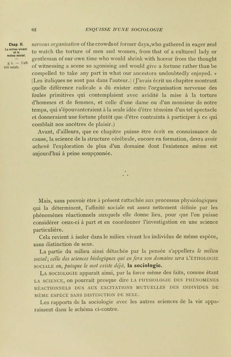 Chap. II. Le milieu vivant et le milieu social. § 5. — L'affi- nité sociale. nervous organisation of thecrowdsof former da.ys,who gathered in eager zeal to watch the torture of men and women, from that of a cultured lady or gentleman of our own time who would shrink with horror from the thought of witnessing a scene so agonising and would give a fortune rather than be compelled to take any part in what our ancestors undoubtedly enjoyed. » [Les italiques ne sont pas dans l’auteur.] (J’avais écrit un chapitre montrant quelle différence radicale a dù exister entre l’organisation nerveuse des foules primitives qui contemplaient avec avidité la mise à la torture d’hommes et de femmes, et celle d’une dame ou d’un monsieur de notre temps, qui s’épouvanteraient à la seule idée d’ètre témoins d’un tel spectacle et donneraient une fortune plutôt que d’être contraints à participer à ce qui comblait nos ancêtres de plaisir.) Avant, d’ailleurs, que ce chapitre puisse être écrit en connaissance de cause, la science de la structure cérébrale, encore en formation, devra avoir achevé l’exploration de plus d’un domaine dont l’existence même est aujourd’hui à peine soupçonnée. Mais, sans pouvoir être à présent rattachée aux processus physiologiques qui la déterminent, l’affinité sociale est assez nettement définie par les phénomènes réactionnels auxquels elle donne lieu, pour que l’on puisse considérer ceux-ci à part et en coordonner l’investigation en une science particulière. Cela revient à isoler dans le milieu vivant les individus de même espèce, sans distinction de sexe. La partie du milieu ainsi détachée par la pensée s’appellera le milieu social ; celle des sciences biologiques qui en fera son domaine sera l’éthologie sociale ou, puisque le mot existe déjà, la sociologie. La sociologie apparaît ainsi, par la force même des faits, comme étant la science, on pourrait presque dire la physiologie des phénomènes RÉACTIONNELS DUS AUX EXCITATIONS MUTUELLES DES INDIVIDUS DE MÊME ESPÈCE SANS DISTINCTION DE SEXE. Les rapports de la sociologie avec les autres sciences de la vie appa- raissent dans le schéma ci-contre.