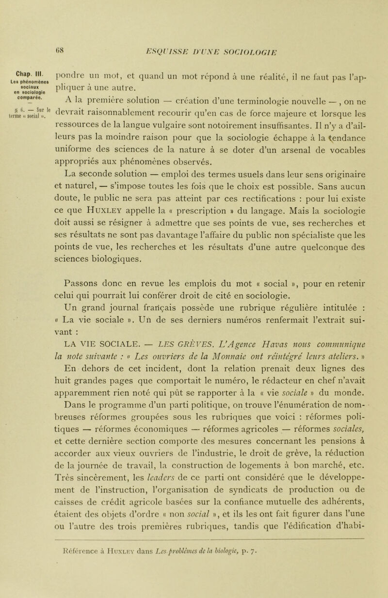 Chap. III. Les phénomènes sociaux en sociologie comparée. S l>. — Sur le tonne » social ». pondre un mot, et quand un mot répond à une réalité, il ne faut pas l’ap- pliquer à une autre. A la première solution — création d’une terminologie nouvelle — , on ne devrait raisonnablement recourir qu’en cas de force majeure et lorsque les ressources de la langue vulgaire sont notoirement insuffisantes. Il n’y a d’ail- leurs pas la moindre raison pour que la sociologie échappe à la tendance uniforme des sciences de la nature à se doter d’un arsenal de vocables appropriés aux phénomènes observés. La seconde solution — emploi des termes usuels dans leur sens originaire et naturel, — s’impose toutes les fois que le choix est possible. Sans aucun doute, le public ne sera pas atteint par ces rectifications : pour lui existe ce que Huxley appelle la « prescription » du langage. Mais la sociologie doit aussi se résigner à admettre que ses points de vue, ses recherches et ses résultats ne sont pas davantage l’affaire du public non spécialiste que les points de vue, les recherches et les résultats d’une autre quelconque des sciences biologiques. Passons donc en revue les emplois du mot « social », pour en retenir celui qui pourrait lui conférer droit de cité en sociologie. Lffi grand journal français possède une rubrique régulière intitulée : « La vie sociale ». Un de ses derniers numéros renfermait l’extrait sui- vant : LA VIE SOCIALE. — LES GRÈVES. L’Agence Havas nous communique la note suivante : « Les ouvriers de la Monnaie ont réintégré leurs ateliers. » En dehors de cet incident, dont la relation prenait deux lignes des huit grandes pages que comportait le numéro, le rédacteur en chef n’avait apparemment rien noté qui pût se rapporter à la « vie sociale » du monde. Dans le programme d’un parti politique, on trouve l’énumération de nom- breuses réformes groupées sous les rubriques que voici : réformes poli- tiques — réformes économiques — réformes agricoles — réformes sociales, et cette dernière section comporte des mesures concernant les pensions à accorder aux vieux ouvriers de l’industrie, le droit de grève, la réduction de la journée de travail, la construction de logements à bon marché, etc. Très sincèrement, les leaders de ce parti ont considéré que le développe- ment de l’instruction, l’organisation de syndicats de production ou de caisses de crédit agricole basées sur la confiance mutuelle des adhérents, étaient des objets d’ordre « non social », et ils les ont fait figurer dans l’une ou l’autre des trois premières rubriques, tandis que l’édification d’habi- Référence à Huxlf.y dans Les problèmes de la biologie, p. 7.