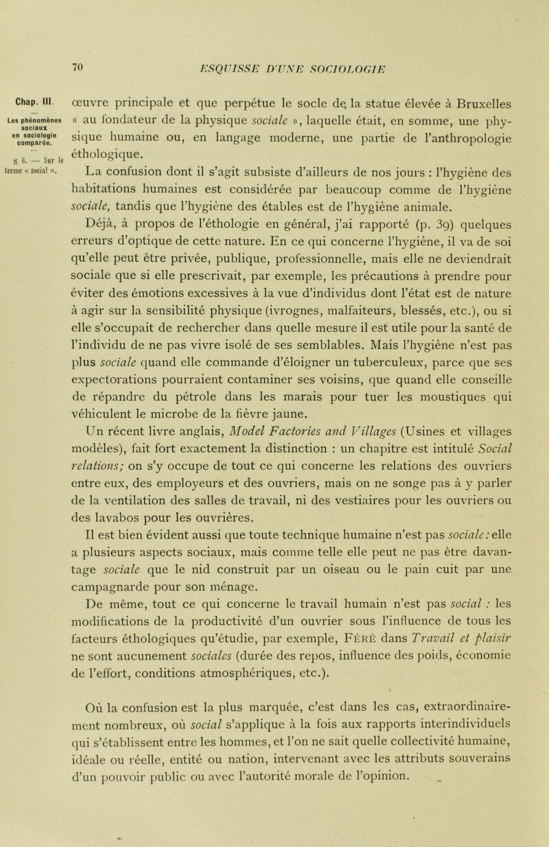 Chap. III. Les phénomènes sociaux en sociologie comparée. g 6. — Sur lo terme « social ». œuvre principale et que perpétue le socle de la statue élevée à Bruxelles « au fondateur de la physique sociale », laquelle était, en somme, une phy- sique humaine ou, en langage moderne, une partie de l’anthropologie éthologique. La confusion dont il s’agit subsiste d’ailleurs de nos jours : l’hygiène des habitations humaines est considérée par beaucoup comme de l’hygiène sociale, tandis que l’hygiène des étables est de l’hygiène animale. Déjà, à propos de l’éthologie en général, j’ai rapporté (p. 3g) quelques erreurs d’optique de cette nature. En ce qui concerne l’hygiène, il va de soi qu’elle peut être privée, publique, professionnelle, mais elle ne deviendrait sociale que si elle prescrivait, par exemple, les précautions à prendre pour éviter des émotions excessives à la vue d’individus dont l’état est de nature à agir sur la sensibilité physique (ivrognes, malfaiteurs, blessés, etc.), ou si elle s’occupait de rechercher dans quelle mesure il est utile pour la santé de l’individu de ne pas vivre isolé de ses semblables. Mais l’hygiène n’est pas plus sociale quand elle commande d’éloigner un tuberculeux, parce que ses expectorations pourraient contaminer ses voisins, que quand elle conseille de répandre du pétrole dans les marais pour tuer les moustiques qui véhiculent le microbe de la fièvre jaune. Un récent livre anglais, Model Factories and Villages (Usines et villages modèles), fait fort exactement la distinction : un chapitre est intitulé Social relations; on s’y occupe de tout ce qui concerne les relations des ouvriers entre eux, des employeurs et des ouvriers, mais on ne songe pas à y parler de la ventilation des salles de travail, ni des vestiaires pour les ouvriers ou des lavabos pour les ouvrières. Il est bien évident aussi que toute technique humaine n’est pas sociale : elle a plusieurs aspects sociaux, mais comme telle elle peut ne pas être davan- tage sociale que le nid construit par un oiseau ou le pain cuit par une campagnarde pour son ménage. De même, tout ce qui concerne le travail humain n’est pas social : les modifications de la productivité d’un ouvrier sous l’influence de tous les facteurs éthologiques qu’étudie, par exemple, Féré dans Travail et plaisir ne sont aucunement sociales (durée des repos, influence des poids, économie de l’effort, conditions atmosphériques, etc.). Où la confusion est la plus marquée, c’est dans les cas, extraordinaire- ment nombreux, où social s’applique à la fois aux rapports interindividuels qui s’établissent entre les hommes, et l’on ne sait quelle collectivité humaine, idéale ou réelle, entité ou nation, intervenant avec les attributs souverains d’un pouvoir public ou avec l’autorité morale de l’opinion.