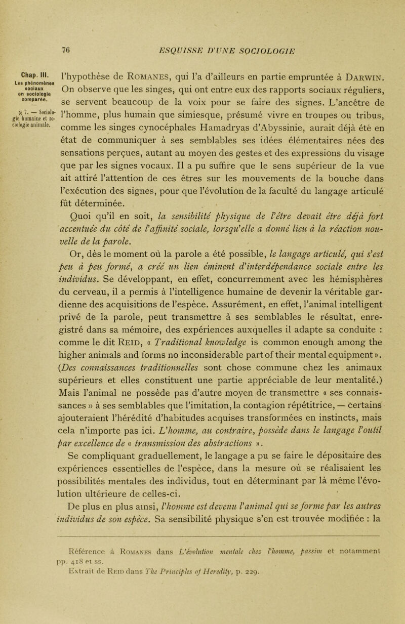 Chap. III. Les phénomènes sooiaux en sooiologie comparée. S 1. — Sociolo- gie humaine et so- ciologie animale. l’hypothèse de Romanes, qui l’a d’ailleurs en partie empruntée à Darwin. On observe que les singes, qui ont entre eux des rapports sociaux réguliers, se servent beaucoup de la voix pour se faire des signes. L’ancêtre de l’homme, plus humain que simiesque, présumé vivre en troupes ou tribus, comme les singes cynocéphales Hamadryas d’Abyssinie, aurait déjà été en état de communiquer à ses semblables ses idées élémentaires nées des sensations perçues, autant au moyen des gestes et des expressions du visage que par les signes vocaux. Il a pu suffire que le sens supérieur de la vue ait attiré l’attention de ces êtres sur les mouvements de la bouche dans l’exécution des signes, pour que l’évolution de la faculté du langage articulé fût déterminée. Quoi qu’il en soit, la sensibilité physique de l'être devait être déjà fort accentuée du côté de l'affinité sociale, lorsqu'elle a donné lieu à la réaction nou- velle de la parole. Or, dès le moment où la parole a été possible, le langage articulé, qui s'est peu à peu formé, a créé un lien éminent d’interdépendance sociale entre les individus. Se développant, en effet, concurremment avec les hémisphères du cerveau, il a permis à l’intelligence humaine de devenir la véritable gar- dienne des acquisitions de l’espèce. Assurément, en effet, l’animal intelligent privé de la parole, peut transmettre à ses semblables le résultat, enre- gistré dans sa mémoire, des expériences auxquelles il adapte sa conduite : comme le dit Reid, « Traditional knowledge is common enough among the higher animais and forms no inconsiderable partof their mental equipment». {Des connaissances traditionnelles sont chose commune chez les animaux supérieurs et elles constituent une partie appréciable de leur mentalité.) Mais l’animal ne possède pas d’autre moyen de transmettre « ses connais- sances » à ses semblables que l’imitation, la contagion répétitrice, — certains ajouteraient l’hérédité d’habitudes acquises transformées en instincts, mais cela n’importe pas ici. L'homme, au contraire, possède dans le langage l'outil par excellence de « transmission des abstractions ». Se compliquant graduellement, le langage a pu se faire le dépositaire des expériences essentielles de l’espèce, dans la mesure où se réalisaient les possibilités mentales des individus, tout en déterminant par là même l’évo- lution ultérieure de celles-ci. De plus en plus ainsi, l'homme est devenu l’animal qui se forme par les autres individus de son espèce. Sa sensibilité physique s’en est trouvée modifiée : la Référence à Romanes dans L’évolution mentale chez l'homme, passim et notamment pp. 418 ei ss. Extrait de Reid dans The Pvinciples oj Heredity, p. 229.