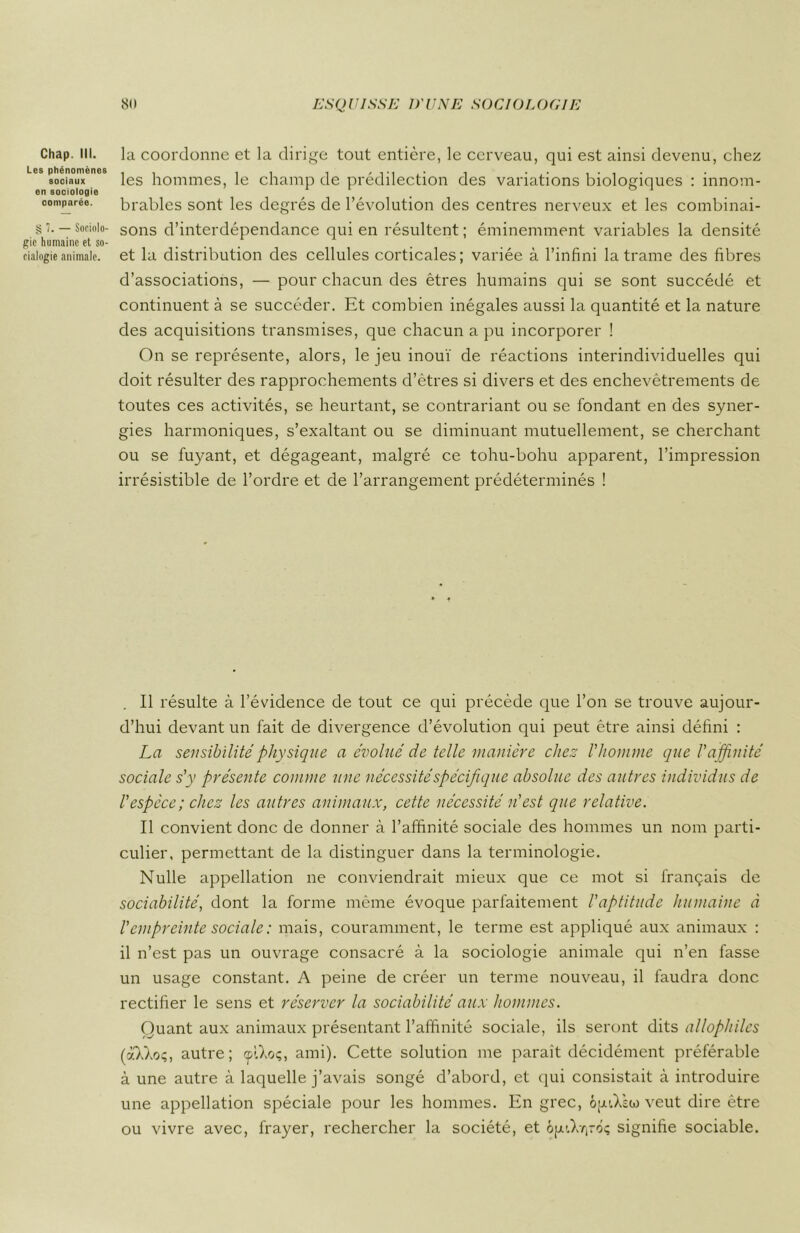 Chap. III. Les phénomènes sociaux en sociologie comparée. § 7. — Sociolo- gie humaine et so- ciologie animale. la coordonne et la dirige tout entière, le cerveau, qui est ainsi devenu, chez les hommes, le champ de prédilection des variations biologiques : innom- brables sont les degrés de l’évolution des centres nerveux et les combinai- sons d’interdépendance qui en résultent ; éminemment variables la densité et la distribution des cellules corticales; variée à l’infini la trame des fibres d’associations, — pour chacun des êtres humains qui se sont succédé et continuent à se succéder. Et combien inégales aussi la quantité et la nature des acquisitions transmises, que chacun a pu incorporer ! On se représente, alors, le jeu inouï de réactions interindividuelles qui doit résulter des rapprochements d’êtres si divers et des enchevêtrements de toutes ces activités, se heurtant, se contrariant ou se fondant en des syner- gies harmoniques, s’exaltant ou se diminuant mutuellement, se cherchant ou se fuyant, et dégageant, malgré ce tohu-bohu apparent, l’impression irrésistible de l’ordre et de l’arrangement prédéterminés ! Il résulte à l’évidence de tout ce qui précède que l’on se trouve aujour- d’hui devant un fait de divergence d’évolution qui peut être ainsi défini : La sensibilité physique a évolué de telle manière chez l’homme que Vaffinité sociale s’y présente comme une nécessité spécifique absolue des autres individus de l'espèce; chez les autres animaux, cette nécessité n'est que relative. Il convient donc de donner à l’affinité sociale des hommes un nom parti- culier, permettant de la distinguer dans la terminologie. Nulle appellation ne conviendrait mieux que ce mot si français de sociabilité, dont la forme même évoque parfaitement l’aptitude humaine à l’empreinte sociale : mais, couramment, le terme est appliqué aux animaux : il n’est pas un ouvrage consacré à la sociologie animale qui n’en fasse un usage constant. A peine de créer un terme nouveau, il faudra donc rectifier le sens et réserver la sociabilité aux hommes. Quant aux animaux présentant l’affinité sociale, ils seront dits allophilcs (aXXoç, autre; tplXoç, ami). Cette solution me parait décidément préférable à une autre à laquelle j’avais songé d’abord, et qui consistait à introduire une appellation spéciale pour les hommes. En grec, op'.Xsto veut dire être ou vivre avec, frayer, rechercher la société, et 6jju,X^-ôç signifie sociable.