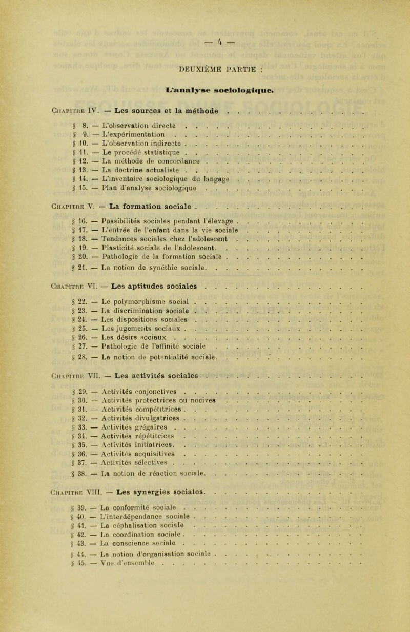 L'analyse sociologique Chapitre IV. — Les sources et la méthode . . § 8. — L’ol>servation directe § 9. — L’expérimentation § 10. — L’observation indirecte g 11. — Le procédé statistique § 12. — La méthode de concordance .... § 13. — La doctrine actualiste § 14. — L’inventaire sociologique du langage . § 15. — Plan d’analyse sociologique .... Chapitre V. — La formation sociale § IG. — Possibilités sociales pendant l’élevage . § 17. — L’entrée de l’enfant dans la vie sociale § 18. — Tendances sociales chez l’adolescent § 19. — Plasticité sociale de l’adolescent. . . § 20. — Pathologie de la formation sociale . § 21. — La notion de synéthie sociale. . . . Chapitre VI. — Les aptitudes sociales .... § 22. — Le polymorphisme social § 23. — La discrimination sociale g 24. — Les dispositions sociales § 25. — Les jugements sociaux § 26. — Les désirs sociaux § 27. — Pathologie de l’affinité sociale § 28. — La notion de potentialité sociale. Chapitre VIL — Les activités sociales .... g 29. — Activités conjonctives g 30. — Activités protectrices ou nocives § 31. — Activités compétitrices § 32. — Activités divulgatrices § 33. — Activités grégaires ? 34. — Activités répétitrices § 35. — Activités initiatrices § 36. — Activités acquisitives § 37. — Activités sélectives § 38. — La notion de réaction sociale. . . Chapitre VIII. — Les synergies sociales. . . . § 39. — La conformité sociale § 40. — L’interdépendance sociale § 4L — La céphalisation sociale g 42. — La coordination sociale g 43. — La conscience sociale Ü 44. — La notion d’organisation sociale . ü 45. — Vue d’ensemble