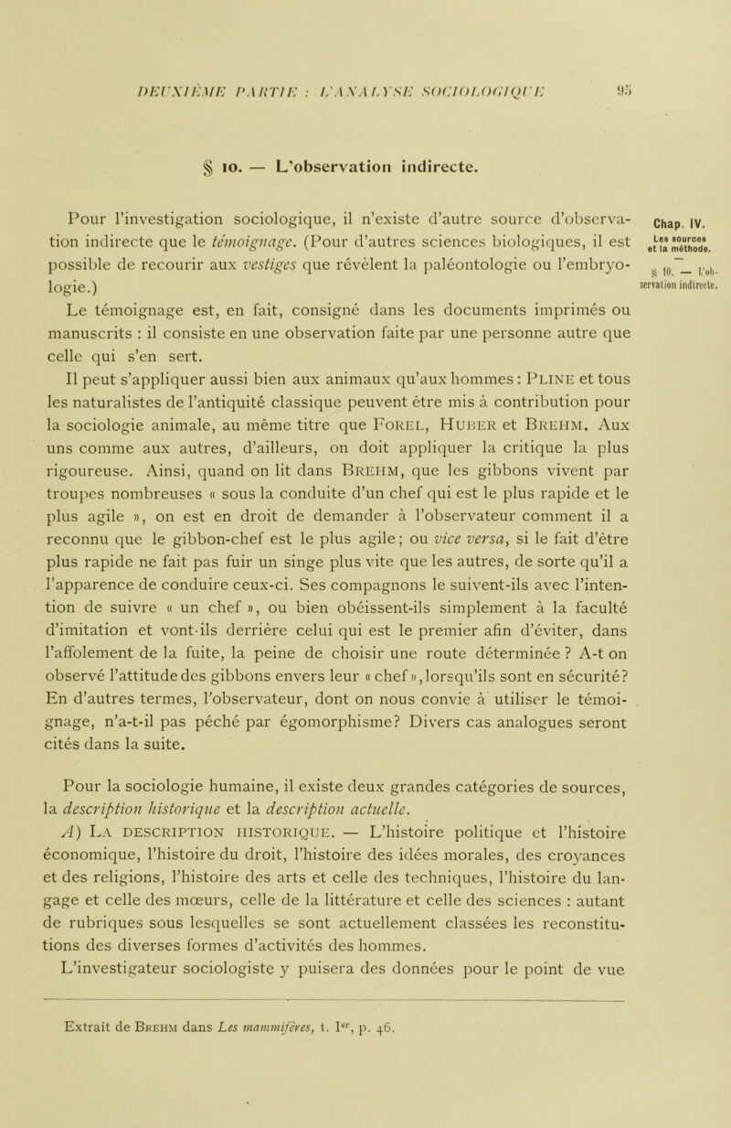 § io. — L’observation indirecte. Pour l’investigation sociologique, il n’existe d’autre source d’observa- tion indirecte que le témoignage. (Pour d’autres sciences biologiques, il est possible de recourir aux vestiges que révèlent la paléontologie ou l’embryo- logie.) Le témoignage est, en fait, consigné dans les documents imprimés ou manuscrits : il consiste en une observation faite par une personne autre que celle qui s’en sert. Il peut s’appliquer aussi bien aux animaux qu’aux hommes : Pline et tous les naturalistes de l’antiquité classique peuvent être mis à contribution pour la sociologie animale, au même titre que Forel, Huber et Brehm. Aux uns comme aux autres, d’ailleurs, on doit appliquer la critique la plus rigoureuse. Ainsi, quand on lit dans Brelim, que les gibbons vivent par troupes nombreuses « sous la conduite d’un chef qui est le plus rapide et le plus agile », on est en droit de demander à l’observateur comment il a reconnu que le gibbon-chef est le plus agile ; ou vice versa, si le fait d’ètre plus rapide ne fait pas fuir un singe plus vite que les autres, de sorte qu’il a l’apparence de conduire ceux-ci. Ses compagnons le suivent-ils avec l’inten- tion de suivre « un chef », ou bien obéissent-ils simplement à la faculté d’imitation et vont-ils derrière celui qui est le premier afin d’éviter, dans l’affolement de la fuite, la peine de choisir une route déterminée ? A-t on observé l’attitude des gibbons envers leur « chef », lorsqu’ils sont en sécurité? En d’autres termes, l’observateur, dont on nous convie à utiliser le témoi- gnage, n’a-t-il pas péché par égomorphisme? Divers cas analogues seront cités dans la suite. Pour la sociologie humaine, il existe deux grandes catégories de sources, la description historique et la description actuelle. A) La description historique. — L’histoire politique et l’histoire économique, l’histoire du droit, l’histoire des idées morales, des croyances et des religions, l’histoire des arts et celle des techniques, l’histoire du lan- gage et celle des mœurs, celle de la littérature et celle des sciences : autant de rubriques sous lesquelles se sont actuellement classées les reconstitu- tions des diverses formes d’activités des hommes. L’investigateur sociologiste y puisera des données pour le point de vue Chap. IV. Les sources et la méthode. S 10. — L’ol) servation indirecte Extrait de Brehm dans Les mammifères, t. Ier, p. 46.