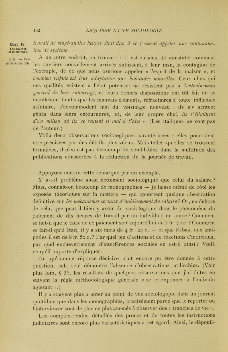 h'SQCISSK D I X h' SOCIOLOGIE Chap IV. Les sources et la méthode. S 10. — L’ob- servation indirecte. 102 travail de vingt-quatre heures était due à ce j'oserai appeler une contamina- tion de système. » A un autre endroit, on trouve : « Il est curieux de constater comment les ouvriers nouvellement arrivés subissent, à leur insu, la contagion de l’exemple, de ce que nous oserions appeler « l’esprit de la maison », et combien rapide est leur adaptation aux habitudes nouvelles. Ceux chez qui ces qualités existent à l’état potentiel ne résistent pas à Y entraînement général de leur entourage, et leurs bonnes dispositions ont tôt fait de se manifester, tandis que les mauvais éléments, réfractaires à toute influence salutaire, s’accommodent mal du voisinage nouveau : ils s’v sentent gênés dans leurs entournures, et, de leur propre chef, ils s'éliminent d'un milieu où ils se sentent si mal à l'aise ». (Les italiques ne sont pas de l’auteur.) Voilà deux observations sociologiques caractérisées : elles pourraient être précisées par des détails pdus vécus. Mais telles qu’elles se trouvent formulées, il n’en est pas beaucoup de semblables dans la multitude des publications consacrées à la réduction de la journée de travail. Appuyons encore cette remarque par un exemple. Y a-t-il problème aussi nettement sociologique que celui du salaire ? Mais, connait-on beaucoup de monographies — je laisse même de côté les exposés théoriques sur la matière — qui apportent quelque ubservation définitive sur les mécanismes sociaux d’établissement du salaire? Or, en dehors de cela, que peut-il bien y avoir de sociologique dans le phénomène du paiement de dix heures de travail par un individu à un autre ? Comment se fait-il que le taux de ce paiement soit aujourd’hui de 3 fr. c. ? Comment se fait-il qu’il était, il y a six mois de 4 fr. 25 c. — et que là-bas, aux anti- podes il est de 8 fr. 5o c. ? Par quel jeu d’actions et de réactions d’individus, par quel enchevêtrement d’interférences sociales en est il ainsi ? Voilà ce qu’il importe d’expliquer. Or, qu’aucune réponse décisive n’ait encore pu être donnée à cette question, cela seul démontre l’absence d’observations utilisables. (Voir plus loin, § 36, les résultats de quelques observations que j’ai faites en suivant la règle méthodologique générale « se cramponner à l’individu agissant ».) Il y a souvent plus à noter au point de vue sociologique dans un journal quotidien que dans les monographies, précisément parce que le reporter ou l’interviewer sont de plus en plus amenés à observer des « tranches de vie ». Les comptes-rendus détaillés des procès et de toutes les instructions judiciaires sont encore plus caractéristiques à cet égard. Ainsi, le dépouil-