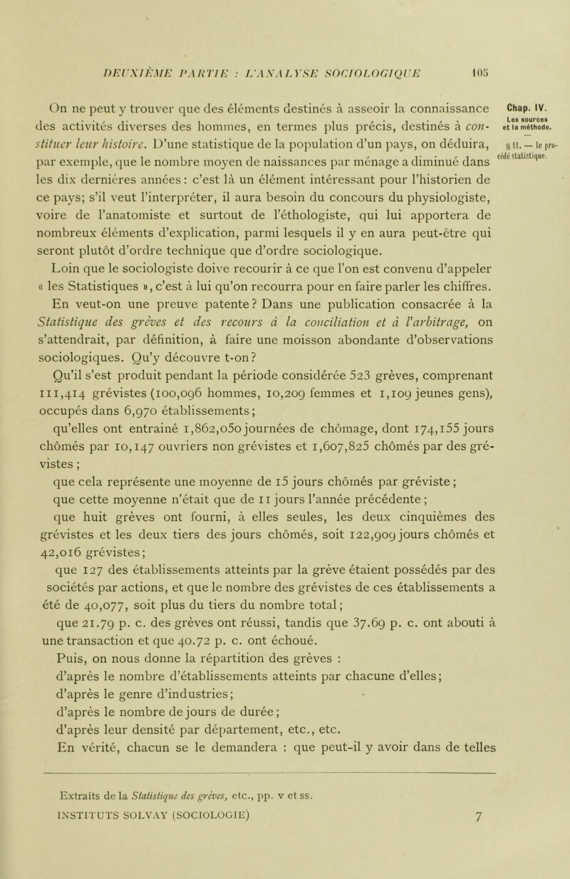 On ne peut y trouver que des éléments destinés à asseoir la connaissance Chap. IV. des activités diverses des hommes, en termes plus précis, destinés à cou- etiaméthode. stituer leur histoire. l)’une statistique de la population d’un pays, on déduira, § 11. — Le pro- par exemple, que le nombre moyen de naissances par ménagé a diminue dans les dix dernières années : c’est là un élément intéressant pour l’historien de ce pays; s’il veut l’interpréter, il aura besoin du concours du physiologiste, voire de l’anatomiste et surtout de l’éthologiste, qui lui apportera de nombreux éléments d’explication, parmi lesquels il y en aura peut-être qui seront plutôt d’ordre technique que d’ordre sociologique. Loin que le sociologiste doive recourir à ce que l’on est convenu d’appeler « les Statistiques », c’est à lui qu’on recourra pour en faire parler les chiffres. En veut-on une preuve patente? Dans une publication consacrée à la Statistique des grèves et des recours à la conciliation et à l’arbitrage, on s’attendrait, par définition, à faire une moisson abondante d’observations sociologiques. Qu’y découvre t-on? Qu’il s’est produit pendant la période considérée 523 grèves, comprenant 111,414 grévistes (100,096 hommes, 10,209 femmes et 1,109 jeunes gens), occupés dans 6,970 établissements ; qu’elles ont entrainé 1,862,o5o journées de chômage, dont 174,155 jours chômés par 10,147 ouvriers non grévistes et 1,607,825 chômés par des gré- vistes ; que cela représente une moyenne de i5 jours chômés par gréviste; que cette moyenne n’était que de 11 jours l’année précédente ; que huit grèves ont fourni, à elles seules, les deux cinquièmes des grévistes et les deux tiers des jours chômés, soit 122,909 jours chômés et 42,016 grévistes; que 127 des établissements atteints par la grève étaient possédés par des sociétés par actions, et que le nombre des grévistes de ces établissements a été de 40,077, soit plus du tiers du nombre total; que 21.79 p. c. des grèves ont réussi, tandis que 37.69 p. c. ont abouti à une transaction et que 40.72 p. c. ont échoué. Puis, on nous donne la répartition des grèves : d’après le nombre d’établissements atteints par chacune d’elles ; d’après le genre d’industries; d’après le nombre de jours de durée; d’après leur densité par département, etc., etc. En vérité, chacun se le demandera : que peut-il y avoir dans de telles Extraits de la Statistique des grèves, etc., pp. v et ss. INSTITUTS SOLVAY (SOCIOLOGIE) 7