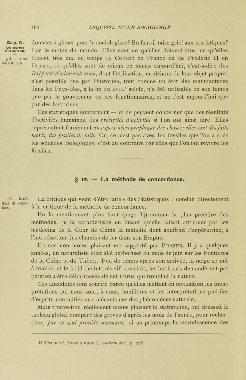 Chap. IV. Les sources et la méthode. §11. — Le pro- cède statistique. § 12. — La mé- thode de concor- dance. données à glaner pour le sociologiste ? En faut-il faire grief aux statistiques? Pas le moins du monde. Elles sont ce qu’elles doivent être, ce qu’elles étaient très mal au temps de Colbert en France ou de Frédéric II en Prusse, ce qu’elles sont de mieux en mieux aujourd’hui, c’est-à-dire des Rapports d’administration, dont l’utilisation, en dehors de leur objet propre, n’est possible que par l’historien, tout comme un état des manufactures dans les Pays-Bas, à la fin du xvmc siècle, n’a été utilisable en son temps que par le gouverneur ou ses fonctionnaires, et ne l’est aujourd’hui que par des historiens. Ces statistiques concernent — et ne peuvent concerner que des résultats d’activités humaines, des précipités d'activités si l’on ose ainsi dire. Elles représentent forcément un aspect nécrographique des choses; elles sont des faits morts, des fossiles de faits. Or, ce n’est pas avec les fossiles que l’on a créé les sciences biologiques, c’est au contraire par elles que l’on fait revivre les fossiles. § 12. — La méthode de concordance. La critique qui vient d’ètre faite « des Statistiques » conduit directement à la critique de la méthode de concordance. En la mentionnant plus haut (page 3q) comme la plus précaire des méthodes, je la caractérisais en disant qu’elle faisait attribuer par les médecins de la Cour de Chine la maladie dont souffrait l’impératrice, à l’introduction des chemins de fer dans son Empire. Un cas non moins plaisant est rapporté par Frazer. Il y a quelques années, un naturaliste était allé herboriser au mois de juin sur les frontières de la Chine et du Thibet. Peu de temps après son arrivée, la neige se mit à tomber et le froid devint très vif; aussitôt, les habitants demandèrent par pétition à être débarrassés de cet intrus qui troublait la nature. Ces anecdotes font sourire parce qu’elles mettent en opposition les inter- prétations qui nous sont, à nous, familières et les interprétations puériles d’esprits non initiés aux mécanismes des phénomènes naturels. Mais trouve-t-on réellement moins plaisant le statisticien, qui dressait le tableau global comparé des grèves d’après les mois de l’année, pour recher- cher, par ce seul procédé sommaire, si au printemps la recrudescence des Référence à Frazer clans Le rameau d'or, p. 275.