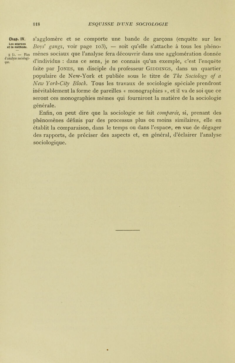 Chap. IV. Les sources et la méthode. S là. — Plan d’analyse sociologi- que. s’agglomère et se comporte une bande de garçons (enquête sur les Boys' gangs, voir page io3), — soit qu’elle s’attache à tous les phéno- mènes sociaux que l’analyse fera découvrir dans une agglomération donnée d’individus : dans ce sens, je ne connais qu’un exemple, c’est l’enquête faite par Jones, un disciple du professeur Giddings, dans un quartier populaire de New-York et publiée sous le titre de The Sociology of a New York-City Bloch. Tous les travaux de sociologie spéciale prendront inévitablement la forme de pareilles « monographies », et il va de soi que ce seront ces monographies mêmes qui fourniront la matière de la sociologie générale. Enfin, on peut dire que la sociologie se fait comparée, si, prenant des phénomènes définis par des processus plus ou moins similaires, elle en établit la comparaison, dans le temps ou dans l’espace, en vue de dégager des rapports, de préciser des aspects et, en général, d’éclairer l’analyse sociologique.