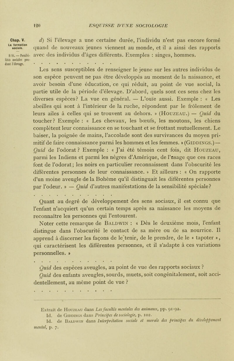 Chap. V. La formation sociale. S l(i. — Possibi- lités sociales pen- dant l’élevage. d) Si l’élevage a une certaine durée, l’individu n’est pas encore formé quand de nouveaux jeunes viennent au monde, et il a. ainsi des rapports avec des individus d’âges différents. Exemples : singes, hommes. Les sens susceptibles de renseigner le jeune sur les autres individus de son espèce peuvent ne pas être développés au moment de la naissance, et avoir besoin d’une éducation, ce qui réduit, au point de vue social, la partie utile de la période d’élevage. D’abord, quels sont ces sens chez les diverses espèces? La vue en général. — L’ouïe aussi. Exemple : « Les abeilles qui sont à l’intérieur de la ruche, répondent par le frôlement de leurs ailes à celles qui se trouvent au dehors. » (Houzeau.) — Quid du toucher? Exemple : « Les chevaux, les bœufs, les moutons, les chiens complètent leur connaissance en se touchant et se frottant mutuellement. Le baiser, la poignée de mains, l’accolade sont des survivances du moyen pri- mitif de faire connaissance parmi les hommes et les femmes. » (Giddings.) — Quid de l’odorat? Exemple : «J’ai été témoin cent fois, dit Houzeau, parmi les Indiens et parmi les nègres d’Amérique, de l’nsage que ces races font de l’odorat ; les noirs en particulier reconnaissent dans l’obscurité les différentes personnes de leur connaissance. » Et ailleurs : « On rapporte d’un moine aveugle de la Bohême qu’il distinguait les différentes personnes par l’odeur. » — Quid d’autres manifestations de la sensibilité spéciale? Quant au degré de développement des sens sociaux, il est connu que l’enfant n’acquiert qu’un certain temps après sa naissance les moyens de reconnaître les personnes qui l’entourent. Noter cette remarque de Baldwin : « Dès le deuxième mois, l’enfant distingue dans l’obscurité le contact de sa mère ou de sa nourrice. Il apprend à discerner les façons de le/tenir, de le prendre, de le « tapoter », qui caractérisent les différentes personnes, et il s’adapte à ces variations personnelles. » Quid des espèces aveugles, au point de vue des rapports sociaux ? Quid des enfants aveugles, sourds, muets, soit congénitalement, soit acci- dentellement, au même point de vue ? Extrait de IIouzeau clans Les facultés mentales des animaux, pp. 91-92. Id. de Giddings dans Principes de sociologie, p. 102. Id. de Baldwin dans Interprétation sociale et morale des principes du développement mental, p. 7.