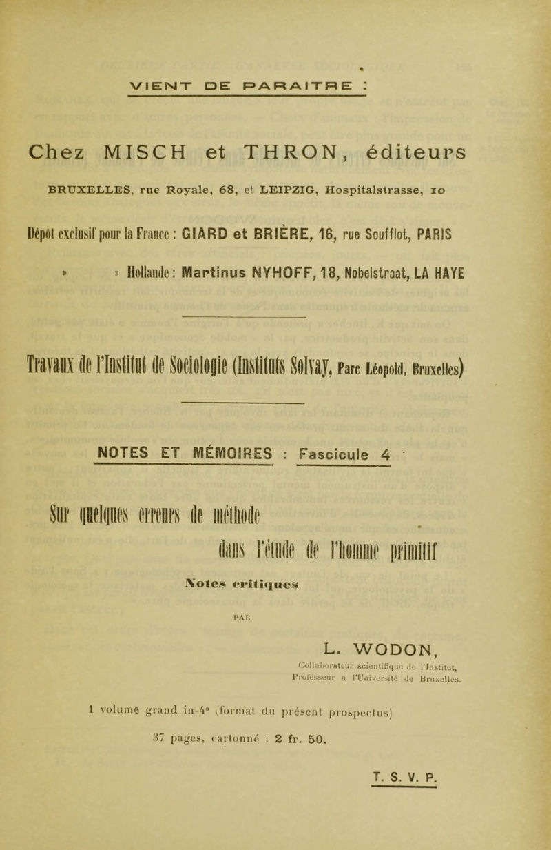 VIENT O EL PARAITRE Z Chez MISCH et THRON, éditeurs BRUXELLES, rue Royale, 68, et LEIPZIG, Hospitalstrasse, io Dépôt exclusif pour la France : GIARD et BRIÈRE, IB, rue Soufflot, PARIS » » Hollande: IVIartinus NYHOFF, 18, Nobelstraat, LA HAYE NOTES ET MÉMOIRES : Fascicule 4 flans réunie de riioimiif primitif *\ote« eriliijiics p An L. WODON, Collaborateur scientifique de l'Institut, Professeur a PUûiversitc de Bruxelles. 1 volume grand in-4° (formai du présent prospectus) 37 pages, cartonné : 2 fr. 50.