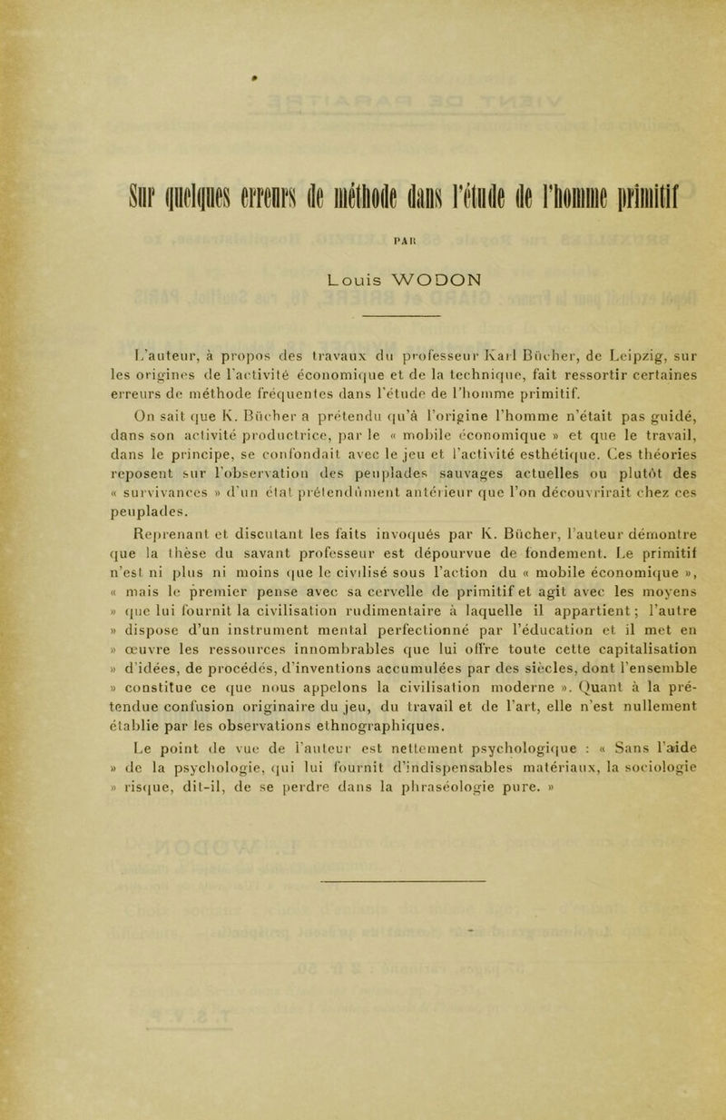 » Sur i[in'li[ii(is eiTcnrs do méliiodo do Morne primitif pai: Louis W O DON L’auteur, à propos des travaux du processeur Karl Bûcher, de Leipzig, sur les origines de l’activité économique et de la technique, fait ressortir certaines erreurs de méthode fréquentes dans l’étude de l’homme primitif. On sait que K. Bûcher a prétendu qu’à l’origine l’homme n’était pas guidé, dans son activité productrice, par le « mobile économique » et que le travail, dans le principe, se confondait avec le jeu et l’activité esthétique. Ces théories reposent sur l’observation des peuplades sauvages actuelles ou plutôt des « survivances » d’un état prétendument antérieur que l’on découvrirait chez ces peuplades. Reprenant et discutant les faits invoqués par lv. Bûcher, l’auteur démontre que la thèse du savant professeur est dépourvue de fondement. Le primitif n’est ni plus ni moins (|ue le civilisé sous l’action du « mobile économique », « mais le premier pense avec sa cervelle de primitif et agit avec les moyens » que lui fournit la civilisation rudimentaire à laquelle il appartient; l’autre » dispose d’un instrument mental perfectionné par l’éducation et il met en » œuvre les ressources innombrables que lui offre toute cette capitalisation » d’idées, de procédés, d’inventions accumulées par des siècles, dont l’ensemble » constitue ce que nous appelons la civilisation moderne ». Quant à la pré- tendue confusion originaire du jeu, du travail et de l’art, elle n’est nullement établie par les observations ethnographiques. Le point de vue de l’auteur est nettement psychologique : « Sans l’aide » de la psychologie, qui lui fournit d’indispensables matériaux, la sociologie » risque, dit-il, de se perdre dans la phraséologie pure. »