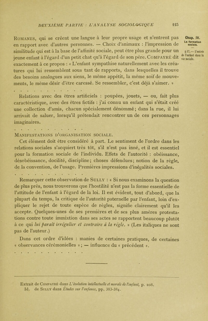 ROMANES, qui se créent une langue à leur propre usage et n’entrent pas en rapport avec d’autres personnes. — Choix d'animaux : l’impression de similitude qui est à la base de l’affinité sociale, peut être plus grande pour un jeune enfant à l’égard d’un petit chat qu’à l’égard de son père. Compayré dit exactement à ce propos : « L’enfant sympathise naturellement avec les créa- tures qui lui ressemblent sous tant de rapports, dans lesquelles il trouve des besoins analogues aux siens, le même appétit, la même soif de mouve- ments, le même désir d’être caressé. Se ressembler, c’est déjà s’aimer. » Chap. IV. La formation sociale. §17.— L’entrée de l’enfant dans la vie sociale. Relations avec des êtres artificiels : poupées, jouets, — ou, fait plus caractéristique, avec des êtres fictifs : j’ai connu un enfant qui s’était créé une collection d’amis, chacun spécialement dénommé ; dans la rue, il lui arrivait de saluer, lorsqu’il prétendait rencontrer un de ces personnages imaginaires. Manifestations d’organisation sociale. Cet élément doit être considéré à part. Le sentiment de l’ordre dans les relations sociales s’acquiert très tôt, s’il n’est pas inné, et il est essentiel pour la formation sociale de l’individu. Effets de l’autorité : obéissance, désobéissance, docilité, discipline; choses défendues; notion de la règle, de la convention, de l’usage. Premières impressions d’inégalités sociales. Remarquer cette observation de Sully : « Si nous examinons la question de plus près, nous trouverons que l’hostilité n’est pas la forme essentielle de l’attitude de l’enfant à l’égard de la loi. Il est évident, tout d’abord, que la plupart du temps, la critique de l’autorité paternelle par l'enfant, loin d’ex- pliquer le rejet de toute espèce de règles, signifie clairement qu’il les accepte. Quelques-unes de ses premières et de ses plus amères protesta- tions contre toute immixtion dans ses actes se rapportent beaucoup plutôt à ce qui lui paraît irrégulier et contraire à la règle. » (Les italiques ne sont pas de l’auteur.) Dans cet ordre d’idées : manies de certaines pratiques, de certaines « observances cérémonielles » ; — influence du « précédent ». Extrait de Compayré dans L’évolution intellectuelle et morale de l’enfant, p. 108. Id. de Sully dans Études sur l’enfance, pp. 383-384.