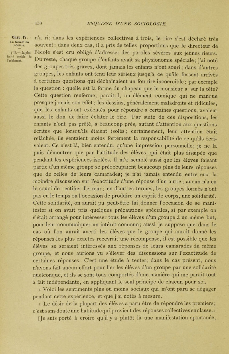 Chap. IV. La formation sociale. § 19.— La plas- ticité sociale de l'adolescent. n’a ri ; dans les expériences collectives à trois, le rire s’est déclaré très souvent; dans deux cas, il a pris de telles proportions que le directeur de l’école s’est cru obligé d’adresser des paroles sévères aux jeunes rieurs. Du reste, chaque groupe d’enfants avait sa physionomie spéciale; j’ai noté des groupes très graves, dont jamais les enfants n’ont souri; dans d’autres groupes, les enfants ont tenu leur sérieux jusqu’à ce qu’ils fussent arrivés à certaines questions qui déchaînaient un fou rire incoercible ; par exemple la question : quelle est la forme du chapeau que le monsieur a sur la tête? Cette question renferme, paraît-il, un élément comique qui ne manque presque jamais son effet; les dessins, généralement maladroits et ridicules, que les enfants ont exécutés pour répondre à certaines questions, avaient aussi le don de faire éclater le rire. Par suite de ces dispositions, les enfants n’ont pas prêté, à beaucoup près, autant d’attention aux questions écrites que lorsqu’ils étaient isolés ; certainement, leur attention était relâchée, ils sentaient moins fortement la responsabilité de ce qu’ils écri- vaient. Ce n’est là, bien entendu, qu’une impression personnelle; je ne la puis démontrer que par l’attitude des élèves, qui était plus dissipée que pendant les expériences isolées. Il m’a semblé aussi que les élèves faisant partie d’un même groupe se préoccupaient beaucoup plus de leurs réponses que de celles de leurs camarades; je n’ai jamais entendu entre eux la moindre discussion sur l’exactitude d’une réponse d’un autre ; aucun n’a eu le souci de rectifier l’erreur; en d’autres termes, les groupes formés n’ont pas eu le temps ou l’occasion de produire un esprit de corps, une solidarité. Cette solidarité, on aurait pu peut-être lui donner l’occasion de se mani- fester si on avait pris quelques précautions spéciales, si par exemple on s’était arrangé pour intéresser tous les élèves d’un groupe à un même but, pour leur communiquer un intérêt commun; aussi je suppose que dans le cas où l’on aurait averti les élèves que le groupe qui aurait donné les réponses les plus exactes recevrait une récompense, il est possible que les élèves se seraient intéressés aux réponses de leurs camarades du même groupe, et nous aurions vu s’élever des discussions sur l’exactitude de certaines réponses. C’est une étude à tenter; dans le cas présent, nous n’avons fait aucun effort pour lier les élèves d’un groupe par une solidarité quelconque, et ils se sont tous comportés d’une manière qui me parait tout à fait indépendante, en appliquant le seul principe de chacun pour soi. « Voici les sentiments plus ou moins sociaux qui m’ont paru se dégager pendant cette expérience, et que j’ai notés à mesure. « Le désir de la plupart des élèves a paru être de répondre les premiers; c’est sansdouteune habitudequi provient des réponses collectives enclasse. » [Je suis porté à croire qu’il y a plutôt là une manifestation spontanée,