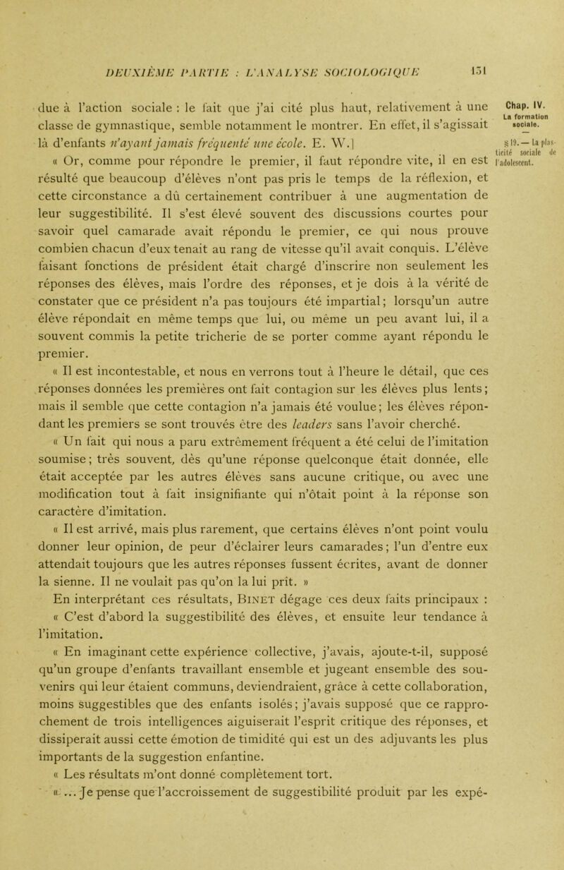 due à l’action sociale : le fait que j’ai cité plus haut, relativement à une classe de gymnastique, semble notamment le montrer. En effet, il s’agissait là d’enfants n’ayant jamais fréquenté une école. E. W.] résulté que beaucoup d’élèves n’ont pas pris le temps de la réflexion, et cette circonstance a dù certainement contribuer à une augmentation de leur suggestibilité. Il s’est élevé souvent des discussions courtes pour savoir quel camarade avait répondu le premier, ce qui nous prouve combien chacun d’eux tenait au rang de vitesse qu’il avait conquis. L’élève faisant fonctions de président était chargé d’inscrire non seulement les réponses des élèves, mais l’ordre des réponses, et je dois à la vérité de constater que ce président n’a pas toujours été impartial ; lorsqu’un autre élève répondait en même temps que lui, ou même un peu avant lui, il a souvent commis la petite tricherie de se porter comme ayant répondu le premier. « Il est incontestable, et nous enverrons tout à l’heure le détail, que ces réponses données les premières ont fait contagion sur les élèves plus lents ; mais il semble que cette contagion n’a jamais été voulue; les élèves répon- dant les premiers se sont trouvés être des leaders sans l’avoir cherché. « Un fait qui nous a paru extrêmement fréquent a été celui de l’imitation soumise ; très souvent, dès qu’une réponse quelconque était donnée, elle était acceptée par les autres élèves sans aucune critique, ou avec une modification tout à fait insignifiante qui n’ôtait point à la réponse son caractère d’imitation. « Il est arrivé, mais plus rarement, que certains élèves n’ont point voulu donner leur opinion, de peur d’éclairer leurs camarades ; l’un d’entre eux attendait toujours que les autres réponses fussent écrites, avant de donner la sienne. Il ne voulait pas qu’on la lui prit. » En interprétant ces résultats, Binet dégage ces deux laits principaux : « C’est d’abord la suggestibilité des élèves, et ensuite leur tendance à l’imitation. « En imaginant cette expérience collective, j’avais, ajoute-t-il, supposé qu’un groupe d’enfants travaillant ensemble et jugeant ensemble des sou- venirs qui leur étaient communs, deviendraient, grâce à cette collaboration, moins suggestibles que des enfants isolés; j’avais supposé que ce rappro- chement de trois intelligences aiguiserait l’esprit critique des réponses, et dissiperait aussi cette émotion de timidité qui est un des adjuvants les plus importants de la suggestion enfantine. « Les résultats m’ont donné complètement tort. « ... Je p-ense que l’accroissement de suggestibilité produit par les expé- Chap. IV. La formation sociale. s; 19.— La plas- ticité sociale de
