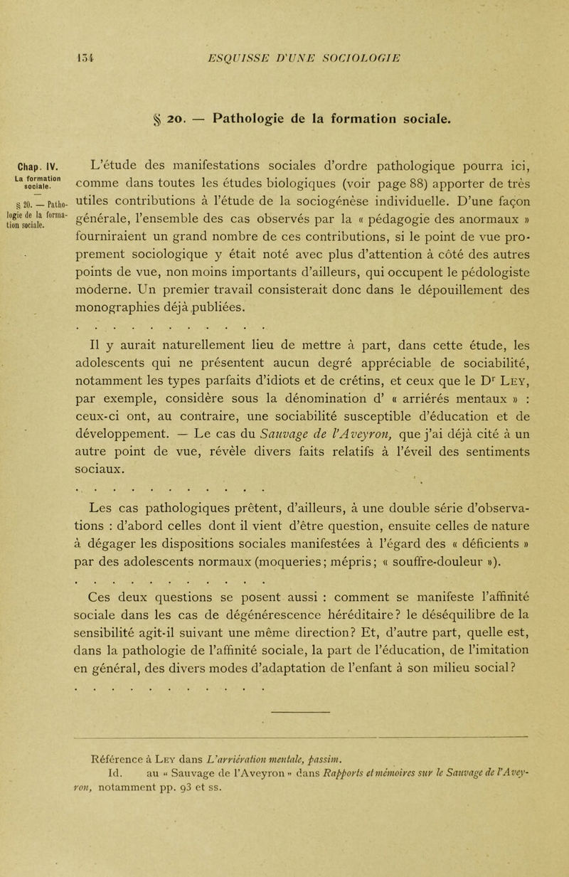 § 20. — Pathologie de la formation sociale. Chap. IV. La formation sociale. § 20. — Patho- logie de la forma- tion sociale. L’étude des manifestations sociales d’ordre pathologique pourra ici, comme dans toutes les études biologiques (voir page 88) apporter de très utiles contributions à l’étude de la sociogenèse individuelle. D’une façon générale, l’ensemble des cas observés par la « pédagogie des anormaux » fourniraient un grand nombre de ces contributions, si le point de vue pro- prement sociologique y était noté avec plus d’attention à côté des autres points de vue, non moins importants d’ailleurs, qui occupent le pédologiste moderne. Un premier travail consisterait donc dans le dépouillement des monographies déjà publiées. Il y aurait naturellement lieu de mettre à part, dans cette étude, les adolescents qui ne présentent aucun degré appréciable de sociabilité, notamment les types parfaits d’idiots et de crétins, et ceux que le Dr Ley, par exemple, considère sous la dénomination d’ « arriérés mentaux » : ceux-ci ont, au contraire, une sociabilité susceptible d’éducation et de développement. — Le cas du Sauvage de l’Aveyron, que j’ai déjà cité à un autre point de vue, révèle divers faits relatifs à l’éveil des sentiments sociaux. Les cas pathologiques prêtent, d’ailleurs, à une double série d’observa- tions : d’abord celles dont il vient d’être question, ensuite celles de nature à dégager les dispositions sociales manifestées à l’égard des « déficients » par des adolescents normaux (moqueries; mépris; « souffre-douleur »). Ces deux questions se posent aussi : comment se manifeste l’affinité sociale dans les cas de dégénérescence héréditaire? le déséquilibre de la sensibilité agit-il suivant une même direction? Et, d’autre part, quelle est, dans la pathologie de l’affinité sociale, la part de l’éducation, de l’imitation en général, des divers modes d’adaptation de l’enfant à son milieu social? Référence à Ley dans L'arriération mentale, pas sim. Id. au ■< Sauvage de l’Aveyron » dans Rapports et mémoires sur le Sauvage de l'Avey- ron, notamment pp. g3 et ss.