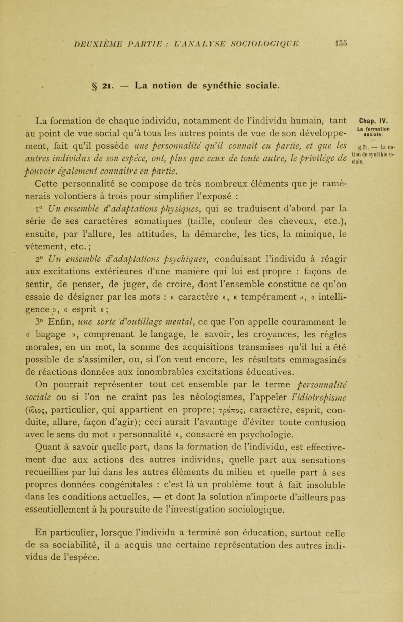 § 21. — La notion de synéthie sociale. La formation de chaque individu, notamment de l’individu humain, tant au point de vue social qu'à tous les autres points de vue de son développe- ment, fait qu’il possède une personnalité qu'il connaît en partie, et que les autres individus de son espèce, ont, plus que ceux de toute autre, le privilège de pouvoir également connaître en partie. Cette personnalité se compose de très nombreux éléments que je ramè- nerais volontiers à trois pour simplifier l’exposé : i° Un ensemble d'adaptations physiques, qui se traduisent d’abord par la série de ses caractères somatiques (taille, couleur des cheveux, etc.), ensuite, par l’allure, les attitudes, la démarche, les tics, la mimique, le vêtement, etc. ; 2° Un ensemble d'adaptations psychiques, conduisant l’individu à réagir aux excitations extérieures d’une manière qui lui est propre : façons de sentir, de penser, de juger, de croire, dont l’ensemble constitue ce qu’on essaie de désigner par les mots : « caractère », « tempérament », « intelli- gence », « esprit » ; 3° Enfin, une sorte d'outillage mental, ce que l’on appelle couramment le « bagage », comprenant le langage, le savoir, les croyances, les règles morales, en un mot, la somme des acquisitions transmises qu’il lui a été possible de s’assimiler, ou, si l’on veut encore, les résultats emmagasinés de réactions données aux innombrables excitations éducatives. On pourrait représenter tout cet ensemble par le terme personnalité sociale ou si l’on ne craint pas les néologismes, l’appeler l'idiotropisme (ïoioç, particulier, qui appartient en propre; rpÔTioç, caractère, esprit, con- duite, allure, façon d’agir); ceci aurait l’avantage d’éviter toute contusion avec le sens du mot « personnalité », consacré en psychologie. Quant à savoir quelle part, dans la formation de l’individu, est effective- ment due aux actions des autres individus, quelle part aux sensations recueillies par lui dans les autres éléments du milieu et quelle part à ses propres données congénitales : c’est là un problème tout à fait insoluble dans les conditions actuelles, — et dont la solution n’importe d’ailleurs pas essentiellement à la poursuite de l’investigation sociologique. En particulier, lorsque l’individu a terminé son éducation, surtout celle de sa sociabilité, il a acquis une certaine représentation des autres indi- vidus de l’espèce. Chap. IV. La formation sociale. § 21. — la no lion de synéthie so ciale.