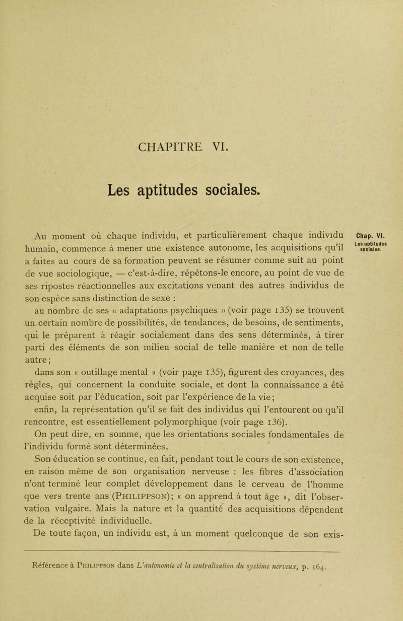 CHAPITRE VI. Les aptitudes sociales. Au moment où chaque individu, et particulièrement chaque individu Chap. VI. humain, commence a mener une existence autonome, les acquisitions qu il sociales, a faites au cours de sa formation peuvent se résumer comme suit au point de vue sociologique, — c’est-à-dire, répétons-le encore, au point de vue de ses ripostes réactionnelles aux excitations venant des autres individus de son espèce sans distinction de sexe : au nombre de ses « adaptations psychiques » (voir page 135) se trouvent un certain nombre de possibilités, de tendances, de besoins, de sentiments, qui le préparent à réagir socialement dans des sens déterminés, à tirer parti des éléments de son milieu social de telle manière et non de telle autre ; dans son « outillage mental » (voir page 135), figurent des croyances, des règles, qui concernent la conduite sociale, et dont la connaissance a été acquise soit par l’éducation, soit par l’expérience de la vie; enfin, la représentation qu’il se fait des individus qui l’entourent ou qu’il rencontre, est essentiellement polymorphique (voir page i36). On peut dire, en somme, que les orientations sociales fondamentales de l’individu formé sont déterminées. Son éducation se continue, en fait, pendant tout le cours de son existence, en raison même de son organisation nerveuse : les fibres d’association n’ont terminé leur complet développement dans le cerveau de l’homme que vers trente ans (Philippson); « on apprend à tout âge », dit l’obser- vation vulgaire. Mais la nature et la quantité des acquisitions dépendent de la réceptivité individuelle. De toute façon, un individu est, à un moment quelconque de son exis- Référence à Philippson dans L’autonomie et la centralisation du système nerveux, p. 164.