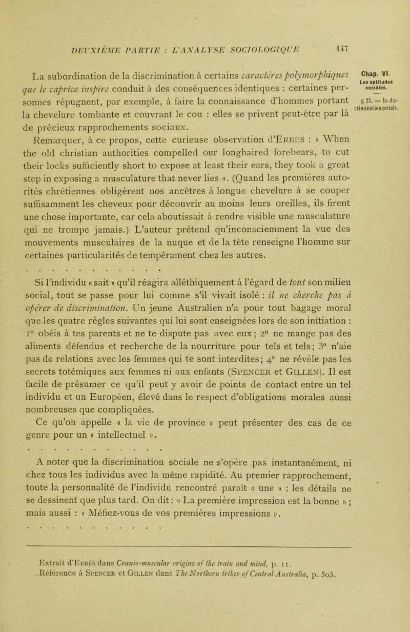 La subordination de la discrimination à certains caractères polymorphiques que le caprice inspire conduit à des conséquences identiques : certaines per- sonnes répugnent, par exemple, à faire la connaissance d’hommes portant la chevelure tombante et couvrant le cou : elles se privent peut-être par là de précieux rapprochements sociaux. Remarquer, à ce propos, cette curieuse observation d’ERBÈS : « When the old Christian authorities compelled our longhaired forebears, to eut their locks sufficiently short to expose at least their ears, they took a great step in exposing a musculature that never lies ». (Quand les premières auto- rités chrétiennes obligèrent nos ancêtres à longue chevelure à se couper suffisamment les cheveux pour découvrir au moins leurs oreilles, ils firent une chose importante, car cela aboutissait à rendre visible une musculature qui ne trompe jamais.) L’auteur prétend qu’inconsciemment la vue des mouvements musculaires de la nuque et de la tête renseigne l’homme sur certaines particularités de tempérament chez les autres. Si l’individu « sait » qu’il réagira alléthiquement à l’égard de tout son milieu social, tout se passe pour lui comme s’il vivait isolé : il ne cherche pas à opérer de discrimination. Un jeune Australien n’a pour tout bagage moral que les quatre règles suivantes qui lui sont enseignées lors de son initiation : i° obéis à tes parents et ne te dispute pas avec eux ; 2° ne mange pas des aliments défendus et recherche de la nourriture pour tels et tels ; 3° n’aie pas de relations avec les femmes qui te sont interdites; 40 ne révèle pas les secrets totémiques aux femmes ni aux enfants (Spencer et Gillen). Il est facile de présumer ce qu’il peut y avoir de points de contact entre un tel individu et un Européen, élevé dans le respect d’obligations morales aussi nombreuses que compliquées. Ce qu’on appelle « la vie de province » peut présenter des cas de ce genre pour un « intellectuel ». A noter que la discrimination sociale ne s’opère pas instantanément, ni chez tous les individus avec la même rapidité. Au premier rapprochement, toute la personnalité de l’individu rencontré paraît « une » : les détails ne se dessinent que plus tard. On dit : « La première impression est la bonne » ; mais aussi : « Méfiez-vous de vos premières impressions ». Extrait (TErbèS dans Cranio-muscular origins of the train and mind, p. n. Référence à Spencer et Gillen dans The Northern tribes of Central Australia, p. 5o3. Chap. VI. Les aptitudes sociales. § 23. — la dis- crimination sociale.